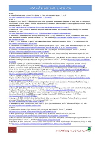 ٣٤ ‫پاک‬ ‫زمين‬ ،‫پاک‬ ‫انسان‬ ‫کانون‬www.PHCE.org
‫ﻣﻨﺎﺑﻊ‬‫ﻫﻮاﻳﻲ‬ ‫و‬ ‫آب‬ ‫ﺗﻐﻴﻴﺮات‬ ‫ﺧﺼﻮص‬ ‫در‬ ‫ﺣﻘﺎﻳﻘﻲ‬
46. ibid.
47. Forest fires break out in Portugal (2010, August 9). China Daily. Retrieved January 11, 2011
http://www.chinadaily.com.cn/photo/2010-08/09/content_11120379.htm
48. ibid 37.
49. Matson, J. (2010, April 21). A warming world could trigger earthquakes, landslides and volcanoes. An online acticle on Philosophical
Transactions of the Royal Society A (Physical, Mathematical and Engineering Sciences research. Scientific American [Electronic version].
Retrieved January 11, 2011 from
http://www.scientificamerican.com/blog/post.cfm?id=no-link-now-between-eyjafjallajando-2010-04-21
50. Ravilious, K. (2010, October 15). A warming world could leave cities flattened. New Scientist [Electronic version], 2782. Retrieved
January 11, 2011 from
http://www.newscientist.com/article/mg20827825.100-a-warming-world-could-leave-cities-flattened.html
51. International Centre for Integrated Mountain Development [ICIMOD] (2010, September 16). NEPAL: Global warming swells glacial
lakes, endangering thousands. Retrieved January 11, 2011 from ReliefWeb http://www.reliefweb.int/rw/rwb.nsf/db900SID/MUMA-
89C7F5?OpenDocument
52. Agba, D. (2010, November 13). Africa Loses 3.4 Million Hectares to Deforestation. Retrieved January 11, 2011 from allAfrica.com
http://allafrica.com/stories/201011150782.html
53. Deforestation accounts for about 20% of CO2 emissions globally. (2010, July 17). Climate Central. Retrieved January 11, 2011 from
http://www.climatecentral.org/library/climopedia/deforestation_accounts_for_about_20_of_co2_emissions_globally/
54. Confirmed: Deforestation Plays Critical Climate Change Role. (2007, May 11). ScienceDaily. Retrieved January 11, 2011 from
http://www.sciencedaily.com/releases/2007/05/070511100918.htm
55. Warmer Climate Could Stifle Carbon Uptake by Trees, Study Finds. (2010, Jan 8). ScienceDaily. Retrieved January 11, 2011 from
http://www.sciencedaily.com/releases/2010/01/100107183136.htm
56. Global warming could turn forests from sink to source of carbon emissions. (2009, April 16). An online acticle on International Union of
Forest Research Organizations [IUFRO] report. mongabay.com. Retrieved January 11, 2011 from http://news.mongabay.com/2009/0416-
forests.html
57. Graham, S. (2003, April 22). Rain Forests Release Carbon Dioxide in Response to Warmer Temperatures. Scientific American
[Electronic version]. Retrieved January 11, 2011 from http://www.scientificamerican.com/article.cfm?id=rain-forests-release-carb
58. Finnish Environment Institute (2010). Soil contributes to climate warming more than expected - Finnish research shows a flaw in
climate models. University of Helsinki. Retrieved January 11, 2011 from http://www.ymparisto.fi/default.asp?contentid=351875&lan=en
59. Fogarty, D. (2009, February 26). Australia fires release huge amount of CO2. Reuters. Retrieved January 11, 2011 from
http://www.reuters.com/article/idUSTRE51P12120090226
60. Romm, J. (2008, April 25). Nature on stunning new climate feedback: Beetle tree kill releases more carbon than fires. Climate
Progress blog. Retrieved January 11, 2011 from http://climateprogress.org/2008/04/25/nature-on-stunning-new-climate-feedback-beetle-
tree-kill-releases-more-carbon-than-fires/
61. Adam, D. (2010, January 14). Arctic permafrost leaking methane at record levels, figures show. An acticle on Paul Palmer findig, a
scientist at Edinburgh University. The Guardian. Retrieved January 11, 2011 from
http://www.guardian.co.uk/environment/2010/jan/14/arctic-permafrost-methane
62. Corwin, J.A. (2006, October 12). Russia: Siberia’s Once-Frozen Tundra Is Melting. An online acticle on Dr. Katie Walter finding. Radio
Free Europe / Radio Liberty. Retrieved January 11, 2011 from http://www.rferl.org/content/article/1071976.html
63. Fitzpatrick, M. (2010, January 6). Methane release ‘looks stronger’. An acticle on Professor Igor Semiletov finding, head of the
International Siberian Shelf Study [ISSS], University of Alaska at Fairbanks, USA. BBC. Retrieved January 11, 2011 from
http://news.bbc.co.uk/1/hi/sci/tech/8437703.stm
64. Ljunggren, D. (2009, July 29). Arctic tundra hotter, boosts global warming: expert. An acticle on Professor Greg Henry research,
University of British Columbia. Reuters. Retrieved January 11, 2011 from
http://www.reuters.com/article/idUSTRE56S53E20090729
65. Media Advisory: Arctic sea ice reaches lowest extent for 2010 (2010, September 15). NSIDC. Retrieved January 11, 2011 from
http://nsidc.org/news/press/20100915_minimum.html
66. ibid 61.
67. Global warming ‘speeds’ up gas emissions (2010, January 14). BBC. Retrieved January 11, 2011 from
http://news.bbc.co.uk/2/hi/uk_news/scotland/edinburgh_and_east/8459770.stm
68. Arctic greenhouse gas emissions jump 30pc. (2010, January 16). Reuters. Retrieved January 11, 2011 from
http://www.news.com.au/arctic-greenhouse-gas-emissions-jump-30pc/story-e6frflrr-1225820280873
69. Return to previous Arctic conditions is unlikely (2010). National Oceanic and Atmospheric Administration’s [NOAA] Arctic Report Card
2010 Update. Retrieved January 11, 2011 from http://www.arctic.noaa.gov/reportcard/
70. Freedman, A. (2010, October 25). Arctic sea ice loss linked to severe U.S. winters. The Washington Post. Retrieved January 11, 2011
from http://voices.washingtonpost.com/capitalweathergang/2010/10/report_details_warm_arctic-col.html
 