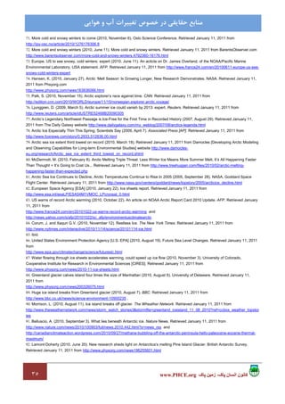 ٣٥ ‫پاک‬ ‫زمين‬ ،‫پاک‬ ‫انسان‬ ‫کانون‬www.PHCE.org
‫ﻣﻨﺎﺑﻊ‬‫ﻫﻮاﻳﻲ‬ ‫و‬ ‫آب‬ ‫ﺗﻐﻴﻴﺮات‬ ‫ﺧﺼﻮص‬ ‫در‬ ‫ﺣﻘﺎﻳﻘﻲ‬
71. More cold and snowy winters to come (2010, November 6). Oslo Science Conference. Retrieved January 11, 2011 from
http://ipy-osc.no/article/2010/1276176306.8
72. More cold and snowy winters (2010, June 11). More cold and snowy winters. Retrieved January 11, 2011 from BarentsObserver.com
http://www.barentsobserver.com/more-cold-and-snowy-winters.4792360-16176.html
73. Europe, US to see snowy, cold winters: expert (2010, June 11). An acticle on Dr. James Overland, of the NOAA/Pacific Marine
Environmental Laboratory, USA statement. AFP. Retrieved January 11, 2011 from http://www.france24.com/en/20100611-europe-us-see-
snowy-cold-winters-expert
74. Hansen, K. (2010, January 27). Arctic ‘Melt Season’ Is Growing Longer, New Research Demonstrates. NASA. Retrieved January 11,
2011 from Phsyorg.com
http://www.physorg.com/news183836066.html
75. Palk, S. (2010, November 15). Arctic explorer’s race against time. CNN. Retrieved January 11, 2011 from
http://edition.cnn.com/2010/WORLD/europe/11/15/norwegian.explorer.arctic.voyage/
76. Ljunggren, D. (2009, March 5). Arctic summer ice could vanish by 2013: expert. Reuters. Retrieved January 11, 2011 from
http://www.reuters.com/article/idUSTRE52468B20090305
77. Arctic’s Legendary Northwest Passage is Ice-Free for the First Time in Recorded History (2007, August 29). Retrieved January 11,
2011 from The Daily Galaxy website http://www.dailygalaxy.com/my_weblog/2007/08/arctics-legenda.html
78. Arctic Ice Especially Thin This Spring, Scientists Say (2009, April 7). Associated Press [AP]. Retrieved January 11, 2011 from
http://www.foxnews.com/story/0,2933,512836,00.html
79. Arctic sea ice extent third lowest on record (2010, March 18). Retrieved January 11, 2011 from Damocles [Developing Arctic Modeling
and Observing Capabilities for Long-term Environmental Studies] website http://www.damocles-
eu.org/research/Arctic_sea_ice_extent_third_lowest_on_record.shtml
80. McDermott, M. (2010, February 8). Arctic Melting Triple Threat: Less Winter Ice Means More Summer Melt, It’s All Happening Faster
Than Thought + It’s Going to Cost Us... Retrieved January 11, 2011 from http://www.treehugger.com/files/2010/02/arctic-melting-
happening-faster-than-expected.php
81. Arctic Sea Ice Continues to Decline, Arctic Temperatures Continue to Rise In 2005 (2005, September 28). NASA, Goddard Space
Flight Center. Retrieved January 11, 2011 from http://www.nasa.gov/centers/goddard/news/topstory/2005/arcticice_decline.html
82. European Space Agency [ESA] (2010, January 22). Ice sheets report. Retrieved January 11, 2011 from
http://www.esa.int/esaLP/ESA54M1VMOC_LPcryosat_0.html
83. US warns of record Arctic warming (2010, October 22). An article on NOAA Arctic Report Card 2010 Update. AFP. Retrieved January
11, 2011 from
http://www.france24.com/en/20101022-us-warns-record-arctic-warming and
http://news.yahoo.com/s/afp/20101022/sc_afp/environmentusclimatearctic
84. Corum, J. and Xaqun G.V. (2010, November 12). Restless Ice. The New York Times. Retrieved January 11, 2011 from
http://www.nytimes.com/interactive/2010/11/14/science/20101114-ice.html
85. ibid.
86. United States Environment Protection Agency [U.S. EPA] (2010, August 19). Future Sea Level Changes. Retrieved January 11, 2011
from
http://www.epa.gov/climatechange/science/futureslc.html
87. Water flowing through ice sheets accelerates warming, could speed up ice flow (2010, November 3). University of Colorado,
Cooperative Institute for Research in Environmental Sciences [CIRES]. Retrieved January 11, 2011 from
http://www.physorg.com/news/2010-11-ice-sheets.html
88. Greenland glacier calves island four times the size of Manhattan (2010, August 6). University of Delaware. Retrieved January 11,
2011 from
http://www.physorg.com/news200326075.html
89. Huge ice island breaks from Greenland glacier (2010, August 7). BBC. Retrieved January 11, 2011 from
http://www.bbc.co.uk/news/science-environment-10900235 ,
90. Morrison, L. (2010, August 11). Ice island breaks off glacier. The Wheather Network. Retrieved January 11, 2011 from
http://www.theweathernetwork.com/news/storm_watch_stories3&stormfile=greenland_iceisland_11_08_2010?ref=ccbox_weather_topstor
ies
91. Belluscio, A. (2010, September 3). What lies beneath Antarctic ice. Nature News. Retrieved January 11, 2011 from
http://www.nature.com/news/2010/100903/full/news.2010.442.html?s=news_rss and
http://canadianclimateaction.wordpress.com/2010/09/27/methane-bubbling-off-the-antarctic-peninsula-hello-paleocene-eocene-thermal-
maximum/
92. Lamont-Doherty (2010, June 20). New research sheds light on Antarctica’s melting Pine Island Glacier. British Antarctic Survey.
Retrieved January 11, 2011 from http://www.physorg.com/news196255601.html
 