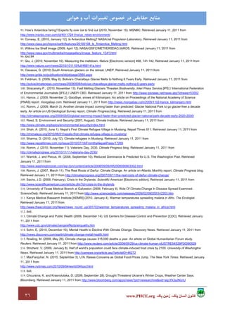 ٣٦ ‫پاک‬ ‫زمين‬ ،‫پاک‬ ‫انسان‬ ‫کانون‬www.PHCE.org
‫ﻣﻨﺎﺑﻊ‬‫ﻫﻮاﻳﻲ‬ ‫و‬ ‫آب‬ ‫ﺗﻐﻴﻴﺮات‬ ‫ﺧﺼﻮص‬ ‫در‬ ‫ﺣﻘﺎﻳﻘﻲ‬
93. How’s Antarctica faring? Experts fly over ice to find out (2010, November 15). MSNBC. Retrieved January 11, 2011 from
http://www.msnbc.msn.com/id/40117241/ns/us_news-environment/
94. Conway, E. (2010, January 12). Is Antarctica Melting? NASA/Jet Propulsion Laboratory. Retrieved January 11, 2011 from
http://www.nasa.gov/topics/earth/features/20100108_Is_Antarctica_Melting.html
95. Wilkins Ice Shelf Image (2009, April 12). NASA/GSFC/METI/ERSDAC/JAROS. Retrieved January 11, 2011 from
http://www.nasa.gov/multimedia/imagegallery/image_feature_1341.html
96. ibid 94
97. Qiu, J. (2010, November 10). Measuring the meltdown. Nature [Electronic version] 468, 141-142. Retrieved January 11, 2011 from
http://www.nature.com/news/2010/101110/full/468141a.html
98. Casassa, G. (2010).South American glaciers on the retreat. UNEP. Retrieved January 11, 2011 from
http://www.grida.no/publications/et/pt/page/2565.aspx
99. Feldman, S. (2009, May 6). Bolivia’s Chacaltaya Glacier Melts to Nothing 6 Years Early. Retrieved January 11, 2011 from
http://solveclimatenews.com/news/20090506/bolivias-chacaltaya-glacier-melts-nothing-6-years-early
100. Stracansky P., (2010, November 13). Fast Melting Glaciers Threaten Biodiversity. Inter Press Service [IPS] / International Federation
of Environmental Journalists [IFEJ] / UNEP/ CBD. Retrieved January 11, 2011 from http://www.ipsnews.net/news.asp?idnews=53552
101. Hance, J. (2009, November 2). Goodbye, snows of Kilimanjaro. An article on Proceedings of the National Academy of Science
[PNAS] report. mongabay.com. Retrieved January 11, 2011 from http://news.mongabay.com/2009/1102-hance_kilimanjaro.html
102. Romm, J. (2009, March 3). Another climate impact coming faster than predicted: Glacier National Park to go glacier-free a decade
early. An article on US Geological Survey report. Climate Progress blog. Retrieved January 11, 2011 from
http://climateprogress.org/2009/03/03/global-warming-impact-faster-than-predicted-glacier-national-park-decade-early-2020-2030/
103. Reed, S. Environment and Security (2007, August). Climate Institute. Retrieved January 11, 2011 from
http://www.climate.org/topics/environmental-security/index.html
104. Shah, A. (2010, June 1). Nepal’s First Climate Refugee Village in Mustang. Nepali Times 511. Retrieved January 11, 2011 from
http://chimalaya.org/2010/06/01/nepals-first-climate-refugee-village-in-mustang/
105. Sharma, D. (2010, July 12). Climate refugees in Mustang. Retrieved January 11, 2011 from
http://www.nepalitimes.com.np/issue/2010/07/16/FromtheNepaliPress/17269
106. Romm, J. (2010, November 11). Veterans Day, 2030. Climate Progress blog. Retrieved January 11, 2011 from
http://climateprogress.org/2010/11/11/veterans-day-2030/
107. Warrick, J. and Pincus, W. (2008, September 10). Reduced Dominance Is Predicted for U.S. The Washington Post. Retrieved
January 11, 2011 from
http://www.washingtonpost.com/wp-dyn/content/article/2008/09/09/AR2008090903302.html
108. Romm, J. (2007, March 11). The Real Roots of Darfur: Climate Change. An article on Atlantic Monthly report. Climate Progress blog.
Retrieved January 11, 2011 from http://climateprogress.org/2007/03/11/the-real-roots-of-darfur-climate-change/
109. Sachs, J.D. (2008, February). Crisis in the Drylands. Scientific American [Electronic edition]. Retrieved January 11, 2011 from
http://www.scientificamerican.com/article.cfm?id=crisis-in-the-drylands
110. University of Texas Medical Branch at Galveston (2009, February 9). Role Of Climate Change In Disease Spread Examined.
ScienceDaily. Retrieved January 11, 2011 from http://www.sciencedaily.com/releases/2009/02/090205142203.htm
111. Kenya Medical Research Institute [KEMRI] (2010, January 4). Warmer temperatures spreading malaria in Afric. The Ecologist.
Retrieved January 11, 2011 from
http://www.theecologist.org/News/news_round_up/391702/warmer_temperatures_spreading_malaria_in_africa.html
112. ibid.
113. Climate Change and Public Health (2009, December 14). US Centers for Disease Control and Prevention [CDC]. Retrieved January
11, 2011 from
http://www.cdc.gov/climatechange/effects/airquality.htm
114. Sohn, E. (2010, December 10). Mental Health to Decline With Climate Change. Discovery News. Retrieved January 11, 2011 from
http://news.discovery.com/earth/climate-change-metal-health.html
115. Rowling, M. (2009, May 29). Climate change causes 315,000 deaths a year. An article on Global Humanitarian Forum study.
Reuters. Retrieved January 11, 2011 from http://www.reuters.com/article/2009/05/29/us-climate-human-idUSTRE54S29P20090529
116. Stricherz, V. (2009, January 8). Half of world’s population could face climate-induced food crisis by 2100. University of Washington
News. Retrieved January 11, 2011 from http://uwnews.org/article.asp?articleID=46272
117. MacFarquhar, N. (2010, September 3). U.N. Raises Concerns as Global Food Prices Jump. The New York Times. Retrieved January
11, 2011 from
http://www.nytimes.com/2010/09/04/world/04food.html
118. ibid.
119. Choursina, K. and Krasnolutska, D. (2009, September 28). Drought Threatens Ukraine’s Winter Crops, Weather Center Says.
Bloomberg. Retrieved January 11, 2011 from http://www.bloomberg.com/apps/news?pid=newsarchive&sid=aqyYk3aJNynU
 