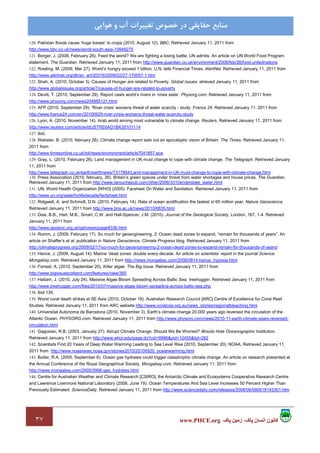 ٣٧ ‫پاک‬ ‫زمين‬ ،‫پاک‬ ‫انسان‬ ‫کانون‬www.PHCE.org
‫ﻣﻨﺎﺑﻊ‬‫ﻫﻮاﻳﻲ‬ ‫و‬ ‫آب‬ ‫ﺗﻐﻴﻴﺮات‬ ‫ﺧﺼﻮص‬ ‫در‬ ‫ﺣﻘﺎﻳﻘﻲ‬
120. Pakistan floods cause ‘huge losses’ to crops (2010, August 12). BBC. Retrieved January 11, 2011 from
http://www.bbc.co.uk/news/world-south-asia-10948275
121. Borger, J. (2008, February 26). Feed the world? We are fighting a losing battle, UN admits. An article on UN World Food Program
statement. The Guardian. Retrieved January 11, 2011 from http://www.guardian.co.uk/environment/2008/feb/26/food.unitednations
122. Rowling, M. (2009, Mar 27). World’s hungry exceed 1 billion, U.N. tells Financial Times. AlertNet. Retrieved January 11, 2011 from
http://www.alertnet.org/db/an_art/20316/2009/02/27-170057-1.htm
123. Shah, A. (2010, October 3). Causes of Hunger are related to Poverty. Global Issues. etrieved January 11, 2011 from
http://www.globalissues.org/article/7/causes-of-hunger-are-related-to-poverty
124. Devitt, T. (2010, September 29). Report casts world’s rivers in ‘crisis state’. Physorg.com. Retrieved January 11, 2011 from
http://www.physorg.com/news204985121.html
125. AFP (2010, September 29). ‘River crisis’ worsens threat of water scarcity - study. France 24. Retrieved January 11, 2011 from
http://www.france24.com/en/20100929-river-crisis-worsens-threat-water-scarcity-study
126. Lyon, A. (2010, November 14). Arab world among most vulnerable to climate change. Reuters. Retrieved January 11, 2011 from
http://www.reuters.com/article/idUSTRE6AD1BK20101114
127. ibid.
128. Webster, B. (2010, february 26). Climate change report sets out an apocalyptic vision of Britain. The Times. Retrieved January 11,
2011 from
http://www.timesonline.co.uk/tol/news/environment/article7041857.ece
129. Gray, L. (2010, February 26). Land management in UK must change to cope with climate change. The Telegraph. Retrieved January
11, 2011 from
http://www.telegraph.co.uk/earth/earthnews/7317864/Land-management-in-UK-must-change-to-cope-with-climate-change.html
130. Press Association (2010, february, 26). Britain’s green spaces under threat from water shortages and house prices. The Guardian.
Retrieved January 11, 2011 from http://www.larouchepub.com/other/2006/3310endersbee_water.html
131. UN, World Health Organization [WHO] (2005). Facsheet On Water and Sanitation. Retrieved January 11, 2011 from
http://www.un.org/waterforlifedecade/factsheet.html
132. Ridgwell, A. and Schmidt, D.N. (2010, February 14). Rate of ocean acidification the fastest in 65 million year. Nature Geoscience.
Retrieved January 11, 2011 from http://www.bris.ac.uk/news/2010/6835.html
133. Dias, B.B., Hart, M.B., Smart, C.W. and Hall-Spencer, J.M. (2010). Journal of the Geological Society, London, 167, 1-4. Retrieved
January 11, 2011 from
http://www.geolsoc.org.uk/gsl/views/page8336.html
134. Romm, J. (2009, February 17). So much for geoengineering, 2: Ocean dead zones to expand, “remain for thousands of years”. An
article on Shaffer’s et al. publication in Nature Geoscience. Climate Progress blog. Retrieved January 11, 2011 from
http://climateprogress.org/2009/02/17/so-much-for-geoengineering-2-ocean-dead-zones-to-expand-remain-for-thousands-of-years/
135. Hance, J. (2008, August 14). Marine ‘dead zones’ double every decade. An article on scientists’ report in the journal Science.
Mongabay.com. Retrieved January 11, 2011 from http://news.mongabay.com/2008/0814-hance_hypoxia.html
136. Forrest, A. (2010, September 20). Killer algae. The Big Issue. Retrieved January 11, 2011 from
http://www.bigissuescotland.com/features/view/365
137. Hattam, J. (2010, July 24). Massive Algae Bloom Spreading Across Baltic Sea. treehugger. Retrieved January 11, 2011 from
http://www.treehugger.com/files/2010/07/massive-algae-bloom-spreading-across-baltic-sea.php
138. ibid 135.
139. Worst coral death strikes at SE Asia (2010, October 19). Australian Research Council [ARC] Centre of Excellence for Coral Reef
Studies. Retrieved January 11, 2011 from ARC website http://www.coralcoe.org.au/news_stories/regionalbleaching.html
140. Universitat Autonoma de Barcelona (2010, November 3). Earth’s climate change 20,000 years ago reversed the circulation of the
Atlantic Ocean. PHYSORG.com. Retrieved January 11, 2011 from http://www.physorg.com/news/2010-11-earth-climate-years-reversed-
circulation.html
141. Gagosian, R.B. (2003, January 27). Abrupt Climate Change: Should We Be Worried? Woods Hole Oceanographic Institution.
Retrieved January 11, 2011 from http://www.whoi.edu/page.do?cid=9986&pid=12455&tid=282
142. Scientists Find 20 Years of Deep Water Warming Leading to Sea Level Rise (2010, September 20). NOAA. Retrieved January 11,
2011 from http://www.noaanews.noaa.gov/stories2010/20100920_oceanwarming.html
143. Butler, R.A. (2005, September 6). Ocean gas hydrates could trigger catastrophic climate change. An article on research presented at
the Annual Conference of the Royal Geographical Society. Mongabay.com. Retrieved January 11, 2011 from
http://news.mongabay.com/2005/0906-gas_hydrates.html
144. Centre for Australian Weather and Climate Research [CSIRO], the Antarctic Climate and Ecosystems Cooperative Research Centre
and Lawrence Livermore National Laboratory (2008, June 19). Ocean Temperatures And Sea Level Increases 50 Percent Higher Than
Previously Estimated. ScienceDaily. Retrieved January 11, 2011 from http://www.sciencedaily.com/releases/2008/06/080618143301.htm
 