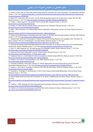 ٣٨ ‫پاک‬ ‫زمين‬ ،‫پاک‬ ‫انسان‬ ‫کانون‬www.PHCE.org
‫ﻣﻨﺎﺑﻊ‬‫ﻫﻮاﻳﻲ‬ ‫و‬ ‫آب‬ ‫ﺗﻐﻴﻴﺮات‬ ‫ﺧﺼﻮص‬ ‫در‬ ‫ﺣﻘﺎﻳﻘﻲ‬
145. Connor, S. (2010, May 20). Man-made climate change blamed for ‘significant’ rise in ocean temperature. The Independent. Retrieved
January 11, 2011 from http://www.independent.co.uk/environment/climate-change/manmade-climate-change-blamed-for-significant-rise-
in-ocean-temperature-1977669.html
146. Boyce, D.G., Lewis, M.R., Worm B. (2010, July 29). Global phytoplankton decline over the past century. Nature, 466, 591–596.
Retrieved January 11, 2011 from http://www.nature.com/nature/journal/v466/n7306/abs/nature09268.html
147. Holdren, J. (2006, August 31). Top scientist’s fears for climate. BBC. Retrieved January 11, 2011 from
http://news.bbc.co.uk/1/hi/sci/tech/5303574.stm
148. Hansen, J.E. (2007, May 24). Scientific reticence and sea level rise. IOPScience. Retrieved January 11, 2011 from
http://iopscience.iop.org/1748-9326/2/2/024002/fulltext
149. Gillis, J. (2010, November 13). As Glaciers Melt, Science Seeks Data on Rising Seas. The New York Times. Retrieved January 11,
2011 from
http://www.nytimes.com/2010/11/14/science/earth/14ice.html?_r=3&ref=global-home
150. National Hydro-Meteorological Forecasting Centre (2010, March 5). VIETNAM: Record drought threatens livelihoods. IRIN. Retrieved
January 11, 2011 from http://www.irinnews.org/Report.aspx?ReportId=88320
151. Geodetic Earth Observation Technologies for Thailand: Environmental Change Detection and Investigation (2010, November 16).
Agency needed to deal with ‘sinking Bangkok’. Asia News Network. Retrieved January 11, 2011 from
http://news.asiaone.com/News/Latest%2BNews/Asia/Story/A1Story20101116-247471.html
152. Sea level rise threatens Egypt’s Nile Delta & Alexandria. (2010, November 15). An article on Omran Frihy of the Coastal Research
Institute study. Reuters. Retrieved January 11, 2011 from http://www.alarabiya.net/articles/2010/11/15/126221.html
153. Wynn, G. (2009, September 30). Two meter sea level rise unstoppable: experts. Reuters. Retrieved January 11, 2011 from
http://www.reuters.com/article/scienceNews/idUSTRE58S4L420090930
154. Alliance Of Small Island States (2009, June 30). Climate Institute. Retrieved January 11, 2011 from
http://www.climate.org/climatelab/Alliance_Of_Small_Island_States
155. Feeling the Heat (n.d.). United Nations Framework Convention on Climate Change [UNFCCC]. Retrieved January 11, 2011 from
http://unfccc.int/essential_background/feeling_the_heat/items/2905.php
156. Pollard, D. et al. (2010). Living Planet Report, p 34 . WWF. Retrieved January 11, 2011 from
http://assets.panda.org/downloads/lpr2010.pdf
157. University of California - Davis (2010, February 10). Climate ‘tipping points’ may arrive without warning, says top forecaster.
ScienceDaily. Retrieved January 11, 2011 from http://www.sciencedaily.com/releases/2010/02/100209191445.htm
158. Gardner, T. (2010, Mar 5). Arctic Melt To Cost Up To $24 Trillion By 2050: Report. Planet Ark. Retrieved January 11, 2011 from
http://planetark.org/enviro-news/item/56999
159. Goodstein, E., Huntington, H. and Euskirchen, E. (2010). Arctic Treasure Global Assets Melting Away. Pew Environment Group.
Retrieved January 11, 2011 from
http://www.pewtrusts.org/uploadedFiles/wwwpewtrustsorg/Reports/Protecting_ocean_life/Arctic_Summary_FINAL.pdf?n=1822
160. Natural disaster losses could triple (2010, November 16). An article on UN/World bank joint report. Reuters. Retrieved January 11,
2011 from
http://www.khaleejtimes.com/DisplayArticle08.asp?xfile=/data/openspace/2010/November/openspace_November17.xml&section=opensp
ace
161. Tollefson, J. (2009, December 22). World looks ahead post-Copenhagen. Naturenews. Retrieved January 11, 2011 from
http://www.nature.com/news/2009/091222/full/462966a.html
162. Factbox: U.N. climate study shows ways to raise $100 billion (2010, November 5). Reuters. Retrieved January 11, 2011 from
http://www.reuters.com/article/idUSTRE6A43GV20101105
 