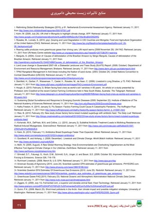 ٣٩ ‫پاک‬ ‫زمين‬ ،‫پاک‬ ‫انسان‬ ‫کانون‬www.PHCE.org
‫داﻣﭙﺮوري‬ ‫ﻣﺤﻴﻄﻲ‬ ‫زﻳﺴﺖ‬ ‫ﺗﺎﺛﻴﺮات‬ ‫ﻣﻨﺎﺑﻊ‬
1. Rethinking Global Biodiversity Strategies (2010), p 81. Netherlands Environmental Assessment Agency. Retrieved January 11, 2011
from http://www.rivm.nl/bibliotheek/rapporten/500197001.pdf
2. Kohn, M. (2009, July 26). UN chief in Mongolia to highlight climate change. AFP. Retrieved January 11, 2011 from
http://www.google.com/hostednews/afp/article/ALeqM5jHAMNZpU6UTXfenBraBdrD9Q5IfQ
3. Rosales, M., Livinets, S. (2010, july). Grazing and Land Degradation in CIS Countries and Mongolia. Food and Agriculture Organization
of the United Nations [FAO]. Retrieved January 11, 2011 from http://www.fao.org/fileadmin/templates/lead/pdf/e-conf_05-
06_background.pdf
4. Rearing cattle produces more greenhouse gases than driving cars, UN report warns (2006 November 29). UN FAO. Retrieved January
11, 2011 from UN News Centre website http://www.un.org/apps/news/story.asp?newsID=20772&CR1=warning
5. Margulis, S. (2004). Cover of: Causes of deforestation of the Brazilian Amazon by Sérgio Margulis. Causes of deforestation of the
Brazilian Amazon. Retrieved January 11, 2011 from
http://openlibrary.org/books/OL15445748M/Causes_of_deforestation_of_the_Brazilian_Amazon
6. Land cover change in Queensland 2007–08: a Statewide Landcover and Trees Study (SLATS) Report. (2009, October). Department of
Environment and Resource Management, Brisbane. Retrieved January 11, 2011 from http://www.derm.qld.gov.au/slats/report.html
7. TPN3 Rangeland Management in Arid Areas including the fixation of sand dunes. (2003, October 24). United Nations Convention to
Combat Desertification [UNCCD]. Retrieved January 11, 2011 from
http://www.unccd.int/actionprogrammes/asia/regional/tpn3/background.php
8. Steinfeld, H., Gerber, P., Wassenaar, T., Castel, V., Rosales, M., de Haan, C. (2006). Livestock’s Long Shadow, p 73. FAO. Retrieved
January 11, 2011 from http://www.afpf-asso.org/afpf/vie/vie/images/FAO-Livestock-Environment.pdf
9. Hough, A. (2010, February 3). Britain facing food crisis as world’s soil ‘vanishes in 60 years’. An article on a study presented by
Professor John Crawford at the recent Carbon Farming Conference held in New South Wales, Australia. The Telegraph. Retrieved
January 11, 2011 from http://www.telegraph.co.uk/earth/agriculture/farming/6828878/Britain-facing-food-crisis-as-worlds-soil-vanishes-in-
60-years.html
10. Sustaining Global Surveillance and Response to Emerging Zoonotic Diseases (2009, September 22). Institute of Medicine of The
National Academy of Sciences.Retrieved January 11, 2011 from http://iom.edu/Reports/2009/ZoonoticDisease.aspx
11. Kathy Freston, K. (2010, January 5). Flu Season: Factory Farming Could Cause A Catastrophic Pandemic. The Huffington Post.
Retrieved January 11, 2011 from http://www.huffingtonpost.com/kathy-freston/flu-season-factory-farmin_b_410941.html
12. Ries, B. (2010, February 23). New study shows factory farms breed mutated superbugs with antibiotic feed. The Daily Loaf. Retrieved
January 11, 2011 from http://blogs.creativeloafing.com/dailyloaf/2010/02/23/new-study-shows-factory-farms-breed-mutated-superbugs-
antibiotic-feed/
13. Kohanski, M.A., DePristo, M.A. and Collins, J.J. (2010, January 3). Sublethal Antibiotic Treatment Leads to Multidrug Resistance via
Radical-Induced Mutagenesis. ScienceDirect. Retrieved January 11, 2011 from http://www.cell.com/molecular-cell/fulltext/S1097-
2765%2810%2900028-6
14. Keim, B. (2010, February 11). Antibiotics Breed Superbugs Faster Than Expected. Wired. Retrieved January 11, 2011 from
http://www.wired.com/wiredscience/2010/02/mutagen-antibiotics/
15. Goodland, R. and Anhang, J. (2009, December) : Livestock and Climate Change. World Watch Institute. Retrieved January 11, 2011
from http://www.worldwatch.org/node/6294
16. Mohr, N. (2005, August). A New Global Warming Strategy: How Environmentalists are Overlooking Vegetarianism as the Most
Effective Tool Against Climate Change in Our Lifetimes. EarthSave. Retrieved January 11, 2011 from
http://www.earthsave.org/globalwarming.htm
17. Shindell, D.T., Faluvegi, G., Koch, D.M., Schmidt, G.A., Unger, U. and Bauer, S.E. (2009, October 30). Improved Attribution of Climate
Forcing to Emissions. Science 326, 716-178.
18. Ruminant Livestock. (2006, March 8). U.S. EPA. Retrieved January 11, 2011 from http://www.epa.gov/rlep
19. American Society of Agronomy (2010, June 24). Scientists question EPA estimates of greenhouse gas emissions. PHYSORG.com.
Retrieved January 11, 2011 from http://www.physorg.com/news196618186.html
20. Scientists Question EPA Estimates Of Greenhouse Gas Emissions (2010, June 25). Redorbit. Retrieved January 11, 2011 from
http://www.redorbit.com/news/science/1884745/scientists_question_epa_estimates_of_greenhouse_gas_emissions/
21. Greenhouse Gases FAQ (2010, February 23). National Oceanic and Atmospheric Administration National Climatic Data Center.
Retrieved January 11, 2011 from http://www.ncdc.noaa.gov/oa/climate/gases.html
22. Ziggers, D. (2009, July 13). Fermented corn, a superior and storable animal feed. Feed Technology. Retrieved January 11, 2011 from
http://www.grainpro.com/pdf/PU2043PV0709%20-%20Fermented%20Corn%20for%20Animal%20Food.pdf
23. Quinn, P.K. (2008, March 25). Short-lived pollutants in the Arctic: their climate impact and possible mitigation strategies. University of
Washington. Retrieved January 11, 2011 from http://www.atmos.washington.edu/~sgw/PAPERS/2008_Quinn.pdf
 