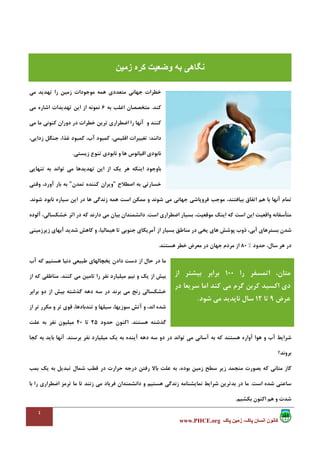 ٤
،‫پاک‬ ‫انسان‬ ‫کانون‬‫پاک‬ ‫زمين‬www.PHCE.org
‫ﺟﻬﺎﻧ‬ ‫ﺧﻄﺮات‬‫ﻣﺘﻌﺪدي‬ ‫ﻲ‬‫ﺗ‬ ‫را‬ ‫زﻣﻴﻦ‬ ‫ﻣﻮﺟﻮدات‬ ‫ﻫﻤﻪ‬‫ﻣﻲ‬ ‫ﻬﺪﻳﺪ‬
‫ﻛﻨﺪ‬.‫ﺑﻪ‬ ‫اﻏﻠﺐ‬ ‫ﻣﺘﺨﺼﺼﺎن‬6‫ﻣﻲ‬ ‫اﺷﺎره‬ ‫ﺗﻬﺪﻳﺪات‬ ‫اﻳﻦ‬ ‫از‬ ‫ﻧﻤﻮﻧﻪ‬
‫و‬ ‫ﻛﻨﻨﺪ‬‫را‬ ‫آﻧﻬﺎ‬‫ﺧﻄﺮات‬ ‫ﺗﺮﻳﻦ‬ ‫اﺿﻄﺮاري‬‫ﻣﻲ‬ ‫ﻣﺎ‬ ‫ﻛﻨﻮﻧﻲ‬ ‫دوران‬ ‫در‬
‫داﻧﻨﺪ‬:،‫زداﻳﻲ‬ ‫ﺟﻨﮕﻞ‬ ،‫ﻏﺬا‬ ‫ﻛﻤﺒﻮد‬ ،‫آب‬ ‫ﻛﻤﺒﻮد‬ ،‫اﻗﻠﻴﻤﻲ‬ ‫ﺗﻐﻴﻴﺮات‬
‫زﻳﺴﺘﻲ‬ ‫ﺗﻨﻮع‬ ‫ﻧﺎﺑﻮدي‬ ‫و‬ ‫ﻫﺎ‬ ‫اﻗﻴﺎﻧﻮس‬ ‫ﻧﺎﺑﻮدي‬.
‫ﻣﻲ‬ ‫ﺗﻬﺪﻳﺪﻫﺎ‬ ‫اﻳﻦ‬ ‫از‬ ‫ﻳﻚ‬ ‫ﻫﺮ‬ ‫اﻳﻨﻜﻪ‬ ‫ﺑﺎوﺟﻮد‬‫ﺗﻮاﻧﺪ‬‫ﺗﻨﻬﺎﻳﻲ‬ ‫ﺑﻪ‬
‫اﺻﻄﻼح‬ ‫ﺑﻪ‬ ‫ﺧﺴﺎرﺗﻲ‬"‫ﺗﻤﺪن‬ ‫ﻛﻨﻨﺪه‬ ‫وﻳﺮان‬"‫وﻗﺘﻲ‬ ،‫آورد‬ ‫ﺑﺎر‬ ‫ﺑﻪ‬
‫ﻣﻲ‬ ‫ﺟﻬﺎﻧﻲ‬ ‫ﻓﺮوﭘﺎﺷﻲ‬ ‫ﻣﻮﺟﺐ‬ ،‫ﺑﻴﺎﻓﺘﻨﺪ‬ ‫اﺗﻔﺎق‬ ‫ﻫﻢ‬ ‫ﺑﺎ‬ ‫آﻧﻬﺎ‬ ‫ﺗﻤﺎم‬‫ﺷﻮﻧﺪ‬ ‫ﻧﺎﺑﻮد‬ ‫ﺳﻴﺎره‬ ‫اﻳﻦ‬ ‫در‬ ‫ﻫﺎ‬ ‫زﻧﺪﮔﻲ‬ ‫ﻫﻤﻪ‬ ‫اﺳﺖ‬ ‫ﻣﻤﻜﻦ‬ ‫و‬ ‫ﺷﻮﻧﺪ‬.
‫اﺳﺖ‬ ‫اﺿﻄﺮاري‬ ‫ﺑﺴﻴﺎر‬ ،‫ﻣﻮﻗﻌﻴﺖ‬ ‫اﻳﻨﻚ‬ ‫ﻛﻪ‬ ‫اﺳﺖ‬ ‫اﻳﻦ‬ ‫واﻗﻌﻴﺖ‬ ‫ﻣﺘﺄﺳﻔﺎﻧﻪ‬.‫ﻣﻲ‬ ‫ﺑﻴﺎن‬ ‫داﻧﺸﻤﻨﺪان‬‫ﻛﻪ‬ ‫دارﻧﺪ‬‫آﻟﻮده‬ ،‫ﺧﺸﻜﺴﺎﻟﻲ‬ ‫اﺛﺮ‬ ‫در‬
‫ﺷﺪﻳﺪ‬ ‫ﻛﺎﻫﺶ‬ ‫و‬ ،‫ﻫﻴﻤﺎﻟﻴﺎ‬ ‫ﺗﺎ‬ ‫ﺟﻨﻮﺑﻲ‬ ‫آﻣﺮﻳﻜﺎي‬ ‫از‬ ‫ﺑﺴﻴﺎر‬ ‫ﻣﻨﺎﻃﻖ‬ ‫در‬ ‫ﻳﺨﻲ‬ ‫ﻫﺎي‬ ‫ﭘﻮﺷﺶ‬ ‫ذوب‬ ،‫آﺑﻲ‬ ‫ﺑﺴﺘﺮﻫﺎي‬ ‫ﺷﺪن‬‫زﻳﺮزﻣﻴﻨﻲ‬ ‫آﺑﻬﺎي‬
‫ﺣﺪود‬ ،‫ﺳﺎل‬ ‫ﻫﺮ‬ ‫در‬%80‫ﻫﺴﺘﻨﺪ‬ ‫ﺧﻄﺮ‬ ‫ﻣﻌﺮض‬ ‫در‬ ‫ﺟﻬﺎن‬ ‫ﻣﺮدم‬ ‫از‬.
‫آب‬ ‫ﻛﻪ‬ ‫ﻫﺴﺘﻴﻢ‬ ‫دﻧﻴﺎ‬ ‫ﻃﺒﻴﻌﻲ‬ ‫ﻳﺨﭽﺎﻟﻬﺎي‬ ‫دادن‬ ‫دﺳﺖ‬ ‫از‬ ‫ﺣﺎل‬ ‫در‬ ‫ﻣﺎ‬
‫ﻣﻴﻠﻴ‬ ‫ﻧﻴﻢ‬ ‫و‬ ‫ﻳﻚ‬ ‫از‬ ‫ﺑﻴﺶ‬‫ﻛﻨﻨﺪ‬ ‫ﻣﻲ‬ ‫ﺗﺎﻣﻴﻦ‬ ‫را‬ ‫ﻧﻔﺮ‬ ‫ﺎرد‬.‫از‬ ‫ﻛﻪ‬ ‫ﻣﻨﺎﻃﻘﻲ‬
‫ﺑﺮاﺑﺮ‬ ‫دو‬ ‫از‬ ‫ﺑﻴﺶ‬ ‫ﮔﺬﺷﺘﻪ‬ ‫دﻫﻪ‬ ‫ﺳﻪ‬ ‫در‬ ‫ﺑﺮﻧﺪ‬ ‫ﻣﻲ‬ ‫رﻧﺞ‬ ‫ﺧﺸﻜﺴﺎﻟﻲ‬
‫از‬ ‫ﺗﺮ‬ ‫ﻣﻜﺮر‬ ‫و‬ ‫ﺗﺮ‬ ‫ﻗﻮي‬ ،‫ﺗﻨﺪﺑﺎدﻫﺎ‬ ‫و‬ ‫ﺳﻴﻠﻬﺎ‬ ،‫ﺳﻮزﻳﻬﺎ‬ ‫آﺗﺶ‬ ‫و‬ ،‫اﻧﺪ‬ ‫ﺷﺪه‬
‫ﻫﺴﺘﻨﺪ‬ ‫ﮔﺬﺷﺘﻪ‬.‫ﺣﺪود‬ ‫اﻛﻨﻮن‬25‫ﺗﺎ‬40‫ﻋﻠﺖ‬ ‫ﺑﻪ‬ ‫ﻧﻔﺮ‬ ‫ﻣﻴﻠﻴﻮن‬
‫دو‬ ‫در‬ ‫ﺗﻮاﻧﺪ‬ ‫ﻣﻲ‬ ‫آﺳﺎﻧﻲ‬ ‫ﺑﻪ‬ ‫ﻛﻪ‬ ‫ﻫﺴﺘﻨﺪ‬ ‫آواره‬ ‫ﻫﻮا‬ ‫و‬ ‫آب‬ ‫ﺷﺮاﻳﻂ‬‫ﺑﺮﺳﻨﺪ‬ ‫ﻧﻔﺮ‬ ‫ﻣﻴﻠﻴﺎرد‬ ‫ﻳﻚ‬ ‫ﺑﻪ‬ ‫آﻳﻨﺪه‬ ‫دﻫﻪ‬ ‫ﺳﻪ‬.‫ﻛﺠﺎ‬ ‫ﺑﻪ‬ ‫ﺑﺎﻳﺪ‬ ‫آﻧﻬﺎ‬
‫ﺑﺮوﻧﺪ؟‬
‫ﺑﻤﺐ‬ ‫ﻳﻚ‬ ‫ﺑﻪ‬ ‫ﺗﺒﺪﻳﻞ‬ ‫ﺷﻤﺎل‬ ‫ﻗﻄﺐ‬ ‫در‬ ‫ﺣﺮارت‬ ‫درﺟﻪ‬ ‫رﻓﺘﻦ‬ ‫ﺑﺎﻻ‬ ‫ﻋﻠﺖ‬ ‫ﺑﻪ‬ ،‫ﺑﻮده‬ ‫زﻣﻴﻦ‬ ‫ﺳﻄﺢ‬ ‫زﻳﺮ‬ ‫ﻣﻨﺠﻤﺪ‬ ‫ﺑﺼﻮرت‬ ‫ﻛﻪ‬ ‫ﻣﺘﺎﻧﻲ‬ ‫ﮔﺎز‬
‫اﺳﺖ‬ ‫ﺷﺪه‬ ‫ﺳﺎﻋﺘﻲ‬.‫ﺗﺮﻣ‬ ‫ﻣﺎ‬ ‫ﺗﺎ‬ ‫زﻧﻨﺪ‬ ‫ﻣﻲ‬ ‫ﻓﺮﻳﺎد‬ ‫داﻧﺸﻤﻨﺪان‬ ‫و‬ ‫ﻫﺴﺘﻴﻢ‬ ‫زﻧﺪﮔﻲ‬ ‫ﻧﻤﺎﻳﺸﻨﺎﻣﻪ‬ ‫ﺷﺮاﻳﻂ‬ ‫ﺑﺪﺗﺮﻳﻦ‬ ‫در‬ ‫ﻣﺎ‬‫ﺑﺎ‬ ‫را‬ ‫اﺿﻄﺮاري‬ ‫ﺰ‬
‫ﺑﻜﺸﻴﻢ‬ ‫اﻛﻨﻮن‬ ‫ﻫﻢ‬ ‫و‬ ‫ﺷﺪت‬.
‫زمين‬ ‫کره‬ ‫وضعيت‬ ‫به‬ ‫نگاھی‬
‫را‬ ‫اﺗﻤﺴﻔﺮ‬ ،‫ﻣﺘﺎن‬100‫از‬ ‫ﺑﻴﺸﺘﺮ‬ ‫ﺑﺮاﺑﺮ‬
‫ﻛﻨﺪ‬ ‫ﻣﻲ‬ ‫ﮔﺮم‬ ‫ﻛﺮﺑﻦ‬ ‫اﻛﺴﻴﺪ‬ ‫دي‬‫در‬ ‫ﺳﺮﻳﻌﺎ‬ ‫اﻣﺎ‬
‫ﻋﺮض‬9‫ﺗﺎ‬12‫ﺷﻮد‬ ‫ﻣﻲ‬ ‫ﻧﺎﭘﺪﻳﺪ‬ ‫ﺳﺎل‬.
 