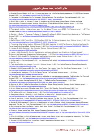 ٤٠ ‫پاک‬ ‫زمين‬ ،‫پاک‬ ‫انسان‬ ‫کانون‬www.PHCE.org
‫داﻣﭙﺮوري‬ ‫ﻣﺤﻴﻄﻲ‬ ‫زﻳﺴﺖ‬ ‫ﺗﺎﺛﻴﺮات‬ ‫ﻣﻨﺎﺑﻊ‬
24. American Chemical Society (2010, April 21). Animal feed worse than traffic for San Joaquin Valley smog. PHYSORG.com. Retrieved
January 11, 2011 from http://www.physorg.com/news191076164.html
25. Pomerance, R. (2009, January 28). The Urgency of Methane Reduction: The Arctic Drama. Retrieved January 11, 2011 from
http://methanetomarkets.org/documents/events_steer_20090127_plenary_pomerance.pdf
26. Bice, K., Eil, A., Habib, B., Heijmans, P., Kopp, R., Nogues, J., et al. (2009, January). Black Carbon A Review and Policy
Recommendation. Princeton University, Woodrow Wilson School of Public & Internal Affairs. Retrieved January 11, 2011 from
http://wws.princeton.edu/research/PWReports/F08/wws591e.pdf
http://www.cleanaircarolina.org/wp-content/uploads/2010/06/2010-AnnualMtg.-Climate-Fact-Sheet.6.15.10.pdf
27. Rearing cattle produces more greenhouse gases than driving cars, UN report warns. (2006). FAO. Retrieved January 11, 2011 from
UN News Centre http://www.un.org/apps/news/story.asp?newsID=20772&CR1=warning
28. Steinfeld, H., Gerber, P., Wassenaar, T., Castel, V., Rosales, M., de Haan, C. (2006). Livestock’s Long Shadow, p xxi. FAO. Retrieved
January 11, 2011 from ftp://ftp.fao.org/docrep/fao/010/a0701e/a0701e00.pdf
29. ibid, p xxii.
30. Big-Fish Stocks Fall 90 Percent Since 1950, Study Says (2003, May 15). National Geographic News. Retrieved January 11, 2011 from
http://news.nationalgeographic.com/news/2003/05/0515_030515_fishdecline.html
31. Proceedings of the National Academy of Sciences [PNAS] (2009, September 8). Half Of Fish Consumed Globally Is Now Raised On
Farms, Study Finds. ScienceDaily. Retrieved January 11, 2011 from http://www.sciencedaily.com/releases/2009/09/090907162320.htm
32. Holloway, M. (2002, September). Blue Revolution. Discover. Retrieved January 11, 2011 from
http://discovermagazine.com/2002/sep/featblue
33. Hance, J. (2008, October 30). One-third of global marine catch used as livestock feed. An article on the Annual Review of
Environment and Resources. Mongabay.com. Retrieved January 11, 2011 from http://news.mongabay.com/2008/1030-hance_fish.html
34. Watson, P. (2008, June 2). The Costliest Catch. Sea Shepherd Conservation Society. Retrieved January 11, 2011 from
http://www.seashepherd.org/news-and-media/editorial-080602-1.html
35. Biodiversity (n.d.). Retrieved January 11, 2011 from Sustainable Table website http://www.sustainabletable.org/issues/biodiversity/
36. ibid 33, p xxi.
37. Facts about Pollution from Livestock Farms (n.d.). Retrieved January 11, 2011 from Natural Resources Defense Council website
http://www.nrdc.org/water/pollution/ffarms.asp
38. Shapley, D. (2008, September 24). One Farm. More Pollution Than Houston, Texas. The Daily Green. Retrieved January 11, 2011
from http://www.thedailygreen.com/healthy-eating/eat-safe/factory-farms-47092401
39. Humane Farming Association [HFA] (2010). Factory Farming: The True Costs. Retrieved January 11, 2011 from
http://www.all-creatures.org/articles/ar-factoryfarming.html
40. Fahrenthold, D.A. (2010, March 1). Manure becomes pollutant as its volume grows unmanageable. The Washington Post. Retrieved
January 11, 2011 from http://www.washingtonpost.com/wp-dyn/content/article/2010/02/28/AR2010022803978.html
41. Dumping on manure, chemical fertilizer (2010, March 1). The Baltimore Sun. Retrieved January 11, 2011 from
http://weblogs.baltimoresun.com/features/green/2010/03/pick_your_water_poison_animal.html
42. Bruckner, M. (2010). The Gulf of Mexico Dead Zone. Carleton College, Sience Education Resource Center. Retrieved January 11,
2011 from http://serc.carleton.edu/microbelife/topics/deadzone/
43. 40 tons of dead fish removed off Brazilian coast. (2010. February 28). Thaindian. Retrieved January 11, 2011 from
http://www.thaindian.com/newsportal/enviornment/40-tons-of-dead-fish-removed-off-brazilian-coast_100327856.html
44. The pollution of Rio (n.d.). Retrieved January 11, 2011 from http://www.riodetails.com/the-pollution-of-rio/
45. Aquaculture problems: Pollution (n.d.). World Wide Fund for Nature [WWF]. Retrieved January 11, 2011 from
http://wwf.panda.org/about_our_earth/blue_planet/problems/aquaculture/pollution/
46. Eshel, G. and Martin, P. (2005, May). Diet, Energy and Global Warming. The New York Times. Retrieved January 11, 2011 from
http://www.nytimes.com/imagepages/2008/01/27/weekinreview/20080127_BITTMAN1_GRAPHIC.html?ref=weekinreview
47. Bittman, M. (2008, January 27). Rethinking the Meat-Guzzler. An article on National Institute of Livestock and Grassland Science in
Japan study. The New York Times. Retrieved January 11, 2011 from http://www.nytimes.com/2008/01/27/weekinreview/27bittman.html
48. Going Veggie Can Slash Your Carbon Footprint: Study (2008, October). EarthSave 19(5). Retrieved January 11, 2011 from
http://www.earthsave.org/news/goingveggie.htm
49. Organic: A Climate Saviour? p x. (2008, August). Foodwatch. Retrieved January 11, 2011 from
http://www.foodwatch.de/foodwatch/content/e6380/e24459/e24474/foodwatch_report_on_the_greenhouse_effect_of_farming_05_2009_g
er.pdf
50. Rifkin, J. (n.d.). Feed the World, Why eating meat is a major cause of world hunger - and going vegetarian is a solution. Viva! Guides.
Retrieved January 11, 2011 from http://www.viva.org.uk/guides/feedtheworld.htm
51. Bjonnes, R. (1996, October). Food Versus Feed. People’s News Agency. Retrieved January 11, 2011 from
http://www.prout.org/pna/foodvsfeed.html
 