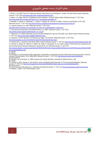 ٤١ ‫پاک‬ ‫زمين‬ ،‫پاک‬ ‫انسان‬ ‫کانون‬www.PHCE.org
‫داﻣﭙﺮوري‬ ‫ﻣﺤﻴﻄﻲ‬ ‫زﻳﺴﺖ‬ ‫ﺗﺎﺛﻴﺮات‬ ‫ﻣﻨﺎﺑﻊ‬
52. Brown, L.R. (2006). Plan B 2.0: Rescuing a Planet Under Stress and a Civilization in Trouble. The Earth Policy Institute. Retrieved
January 11, 2011 from http://www.earth-policy.org/books/pb2/pb2ch9_ss4
53. Brown, L.R. (2009). Plan B 4.0: Mobilizing to Save Civilization. The Earth Policy Institute. Retrieved January 11, 2011 from
http://www.think2100.com/index.php?option=com_content&view=article&id=127
54. Steinfeld, H., Gerber, P., Wassenaar, T., Castel, V., Rosales, M., de Haan, C. (2006). Livestock’s Long Shadow, p 270. FAO.
Retrieved January 11, 2011 from http://www.afpf-asso.org/afpf/vie/vie/images/FAO-Livestock-Environment.pdf
55. Livestock impacts (n.d.). WWF. Retrieved January 11, 2011 from
http://www.wwf.org.uk/what_we_do/changing_the_way_we_live/food/livestock_impacts.cfm
56. Facts about soy production and the Basel Criteria (n.d.). WWF. Retrieved January 11, 2011 from
http://assets.panda.org/downloads/factsheet_soy_eng.pdf
57. Rijsberman, F.R. (2008, September). Every Last Drop, Managing our way out of the water crisis. Boston Review. Retrieved January
11, 2011 from http://bostonreview.net/BR33.5/rijsberman.php
58. Joshipura, P. (2010, April 22). This Earth Day, go vegan. The Guardian. Retrieved January 11, 2011 from
http://www.guardian.co.uk/commentisfree/cif-green/2010/apr/22/earth-day-vegan
59. Statistics (2011). Stockholm International Water Institute. Retrieved January 11, 2011 from http://www.siwi.org/sa/node.asp?node=159
60. Pimentel, D., Berger, B., Filiberto, D., Newton, M., Wolfe, B., Karabinakis, E. et al. (2004, October). Water Resources: Agricultural and
Environmental Issues. BioScience [Electronic version] 54(10), 913. Retrieved January 11, 2011 from
http://webpub.allegheny.edu/employee/t/tbensel/FSENV201S2010/Ag_Readings/Water%20Resources%20%20Agricultural%20and%20E
nvironmental%20Issues.pdf
61. ibid 49.
62. ibid 60.
63. Pimentel, D. and Pimentel M. (2003, September). Sustainability of meat-based and plant-based diets and the environment. American
Journal of Clinical Nutrition, 78 (3), 660S-663S. Retrieved January, 11, 2011 from http://www.ajcn.org/content/78/3/660S.full
64. ibid 52 and 53
65. Denslow, J.S. and Padoch, C. (1988). People of the Tropical Rainforest, University of California Press, p 169.
66. ibid 60.
67. Limbach E. (2010, October 3). John Robbins, Author and Healthy Eating Advocate. E–The Environmental Magazine. Retrieved
January, 11, 2011 from http://www.emagazine.com/archive/5369,%20http://www.vegsource.com/articles/factoids.htm
68. ibid 52 and 53.
69. Food Choices and the Planet (n.d.). EarthSave.org. Retrieved January, 11, 2011 from http://www.earthsave.org/environment.htm
70. Robbins, J. (2001). The Food Revolution, p 257
 