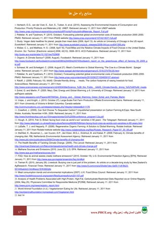 ٤٢ ‫پاک‬ ‫زمين‬ ،‫پاک‬ ‫انسان‬ ‫کانون‬www.PHCE.org
‫ﻫﺎ‬ ‫ﺣﻞ‬ ‫راه‬ ‫ﻣﻨﺎﺑﻊ‬
1. Hertwich, E.G., van der Voet, E., Suh, S., Tukker, A. et al. (2010). Assessing the Environmental Impacts of Consumption and
Production: Priority Products and Materials p 82. UNEP. Retrieved January 11, 2011 from UNEP website
http://www.unep.org/resourcepanel/documents/pdf/PriorityProductsAndMaterials_Report_Full.pdf
2. Pelletier, N. and Tyedmers, P. (2010, October). Forecasting potential global environmental costs of livestock production 2000–2050.
PNAS. Retrieved January 11, 2011 from PNAS website http://www.pnas.org/content/107/43/18371.full.pdf
3. Study: Vegan diets healthier for planet, people than meat diets (2006, April 13). An article on University of Chicago in the US report.
EurekAlert!. Retrieved January 11, 2011 from http://www.eurekalert.org/pub_releases/2006-04/uoc-svd041306.php
4. Weber, C. L. and Matthew, H. S. ( 2008, April 16). Food-Miles and the Relative Climate Impacts of Food Choices in the United States.
Environ. Sci. Technol. [Electronic version] 2008, 42(10), 3508–3513. ACS Publications. Retrieved January 11, 2011 from
http://pubs.acs.org/doi/abs/10.1021/es702969f
5. Organic: A Climate Saviour? (2008, August). Foodwatch. Retrieved January 11, 2011 from
http://www.foodwatch.de/foodwatch/content/e6380/e24459/e24474/foodwatch_report_on_the_greenhouse_effect_of_farming_05_2009_g
er.pdf
6. Schiessl, M. and Schwägerl, C. (2008, August 27). Meat’s Contribution to Global Warming ‘The Cow Is a Climate Bomb’. Spiegel
online. Retrieved January 11, 2011 from http://www.spiegel.de/international/germany/0,1518,574754,00.html
7. Pelletier, N. and Tyedmers, P. ( 2010, October): Forecasting potential global environmental costs of livestock production 2000–2050.
PNAS. Retrieved January 11, 2011 from http://www.pnas.org/content/early/2010/09/27/1004659107.abstract
8. Raloff, J. (2009, February 15). AAAS: Climate-friendly dining meats, The carbon footprints of raising livestock for food.
ScienceNews. Retrieved January 11, 2011 from
http://www.sciencenews.org/view/generic/id/40934/title/Science_%2B_the_Public__AAAS_Climate-friendly_dining_%E2%80%A6_meats
9. Eshel, G. and Martin, P. (2005, May). Diet, Energy and Global Warming, p 6. University of Chicago. Retrieved January 11, 2011 from
wePapers website
http://www.wepapers.com/Papers/48709/Diet,_Energy_and__Global_Warming_Gidon_Eshel_and_Pamela_Martin
10. Volpe, J. and Knight, J. (2010, October 27). Large-Scale Fish Farm Production Offsets Environmental Gains. Retrieved January 11,
2011 from University of Victoria in British Columbia, Canada website
http://communications.uvic.ca/releases/release.php?display=release&id=1176
11. Crawford, J. (2009). Can Soil Choose To Sequester Carbon? Unpublished presentation on Carbon Farming & Expo. New South
Wales, Australia, November 4-5th, 2009. Retrieved January 11, 2011 from
http://www.fromthesoilup.com.au/15/images/stories/Oct%2009/conference_program1-2a.pdf;
12. Hough, A. (2010, Feb 3). Britain facing food crisis as world’s soil ‘vanishes in 60 years’. The Telegraph. Retrieved January 11, 2011
from http://www.telegraph.co.uk/earth/agriculture/farming/6828878/Britain-facing-food-crisis-as-worlds-soil-vanishes-in-60-years.html
13. LaSalle, T. J. and Hepperly, P. (2008). Regenerative Organic Farming: A Solution to Global Warming. Rodale Institute. Retrieved
January 11, 2011 from Rodale Institute website http://www.rodaleinstitute.org/files/Rodale_Research_Paper-07_30_08.pdf
14. Stehfest, E., Bouwman, L., van Vuuren, D.P., den Elzen, M.G.J., Eickhout, B. and Kabat, P. (2009, February 4). Climate benefits of
changing diet. PBL Netherlands Environmental Assessment Agency. Retrieved January 11, 2011 from
http://www.pbl.nl/en/publications/2009/Climate-benefits-of-changing-diet
15. The Health Benefits of Tackling Climate Change. (2009). The Lancet. Retrieved January 11, 2011 from
http://download.thelancet.com/flatcontentassets/series/health-and-climate-change.pdf
16. Methane Sources and Emissions (2010, June 22). U.S. EPA. Retrieved January 11, 2011 from
http://www.epa.gov/methane/sources.html
17. FAQ: How do animal wastes create methane emissions? (2010, October 19). U.S. Environmental Protection Agency [EPA]. Retrieved
January 11, 2011 from http://www.epa.gov/agstar/anaerobic/faq.html#q4
18. Tieman R. (2010, January 26). Livestock: Burping cow is just part of the problem. An article on a decade-long study by New Zealand’s
AgResearch. Financial Times. Retrieved January 11, 2011 from http://www.ft.com/cms/s/0/bdde1dec-0a00-11df-8b23-
00144feabdc0.html#axzz1EWd9Zq9e
19. Meat consumption trends and environmental implications (2007). U.K. Food Ethics Council. Retrieved January 11, 2011 from
http://www.foodethicscouncil.org/system/files/businessforum201107.pdf
20. Analysis of Health Problems Associated with High-Protein, High-Fat, Carbohydrate-Restricted Diets Reported via an Online Registry
(2004, May 25). Physicians Committee for Responsible Medicine [PCRM]. Retrieved January 11, 2011 from
http://www.pcrm.org/news/registry_report.html
21. World Animal Foundation (n.d.). Vegetarianism Eating for Life. Retrieved January 11, 2011 from
http://worldanimalfoundation.homestead.com/Vegetarian.html
22. ibid 14
 