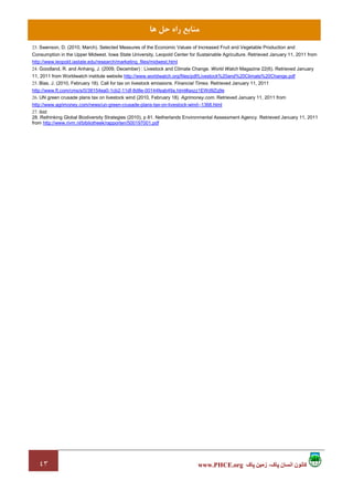 ٤٣ ‫پاک‬ ‫زمين‬ ،‫پاک‬ ‫انسان‬ ‫کانون‬www.PHCE.org
‫ﻫﺎ‬ ‫ﺣﻞ‬ ‫راه‬ ‫ﻣﻨﺎﺑﻊ‬
23. Swenson, D. (2010, March). Selected Measures of the Economic Values of Increased Fruit and Vegetable Production and
Consumption in the Upper Midwest. Iowa State University, Leopold Center for Sustainable Agriculture. Retrieved January 11, 2011 from
http://www.leopold.iastate.edu/research/marketing_files/midwest.html
24. Goodland, R. and Anhang, J. (2009, December) : Livestock and Climate Change. World Watch Magazine 22(6). Retrieved January
11, 2011 from Worldwatch institute website http://www.worldwatch.org/files/pdf/Livestock%20and%20Climate%20Change.pdf
25. Blas, J. (2010, February 18). Call for tax on livestock emissions. Financial Times. Retrieved January 11, 2011
http://www.ft.com/cms/s/0/38154ea0-1cb2-11df-8d8e-00144feab49a.html#axzz1EWd9Zq9e
26. UN green crusade plans tax on livestock wind (2010, February 18). Agrimoney.com. Retrieved January 11, 2011 from
http://www.agrimoney.com/news/un-green-crusade-plans-tax-on-livestock-wind--1368.html
27. ibid
28. Rethinking Global Biodiversity Strategies (2010), p 81. Netherlands Environmental Assessment Agency. Retrieved January 11, 2011
from http://www.rivm.nl/bibliotheek/rapporten/500197001.pdf
 