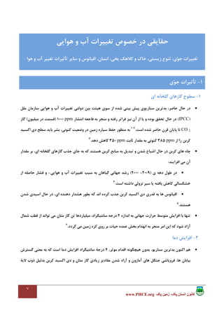 ٧
،‫پاک‬ ‫انسان‬ ‫کانون‬‫پاک‬ ‫زمين‬www.PHCE.org
1-‫اي‬ ‫ﮔﻠﺨﺎﻧﻪ‬ ‫ﮔﺎزﻫﺎي‬ ‫ﺳﻄﻮح‬
•‫ﺳﻮي‬ ‫از‬ ‫ﺷﺪه‬ ‫ﺑﻴﻨﻲ‬ ‫ﭘﻴﺶ‬ ‫ﺳﻨﺎرﻳﻮي‬ ‫ﺑﺪﺗﺮﻳﻦ‬ ،‫ﺣﺎﺿﺮ‬ ‫ﺣﺎل‬ ‫در‬‫ﻣﻠﻞ‬ ‫ﺳﺎزﻣﺎن‬ ‫ﻫﻮاﻳﻲ‬ ‫و‬ ‫آب‬ ‫ﺗﻐﻴﻴﺮات‬ ‫دوﻟﺘﻲ‬ ‫ﺑﻴﻦ‬ ‫ﻫﻴﺌﺖ‬
)IPCC(‫اﻧﺘﺸﺎر‬ ‫ﻓﺎﺟﻌﻪ‬ ‫ﺑﻪ‬ ‫ﻣﻨﺠﺮ‬ ‫و‬ ‫رﻓﺘﻪ‬ ‫ﻓﺮاﺗﺮ‬ ‫ﻧﻴﺰ‬ ‫آن‬ ‫از‬ ‫ﻳﺎ‬ ‫و‬ ‫ﺑﻮده‬ ‫ﺗﺤﻘﻖ‬ ‫ﺣﺎل‬ ‫در‬ppm1000)‫ﻣﻴﻠﻴﻮن‬ ‫در‬ ‫ﻗﺴﻤﺖ‬(‫ﮔﺎز‬
CO 2‫ﺷﺪه‬ ‫ﺣﺎﺿﺮ‬ ‫ﻗﺮن‬ ‫ﭘﺎﻳﺎن‬ ‫ﺗﺎ‬‫اﺳﺖ‬.2،1
‫ﺳﻄﺢ‬ ‫ﺑﺎﻳﺪ‬ ‫ﺑﺸﺮ‬ ،‫ﻛﻨﻮﻧﻲ‬ ‫وﺿﻌﻴﺖ‬ ‫در‬ ‫زﻣﻴﻦ‬ ‫ﺳﻴﺎره‬ ‫ﺣﻔﻆ‬ ‫ﻣﻨﻈﻮر‬ ‫ﺑﻪ‬‫اﻛﺴﻴﺪ‬ ‫دي‬
‫ﻛﺮﺑﻦ‬‫از‬ ‫را‬ppm385‫ﺛﺎﺑﺖ‬ ‫ﻣﻘﺪار‬ ‫ﺑﻪ‬ ‫ﻛﻨﻮﻧﻲ‬ppm350‫دﻫﺪ‬ ‫ﻛﺎﻫﺶ‬.3
•‫ﻣﻘﺪار‬ ‫ﺑﺮ‬ ،‫اي‬ ‫ﮔﻠﺨﺎﻧﻪ‬ ‫ﮔﺎزﻫﺎي‬ ‫ﺟﺬب‬ ‫ﺟﺎي‬ ‫ﺑﻪ‬ ‫ﻛﻪ‬ ‫ﻫﺴﺘﻨﺪ‬ ‫ﻛﺮﺑﻦ‬ ‫ﻣﻨﺎﺑﻊ‬ ‫ﺑﻪ‬ ‫ﺗﺒﺪﻳﻞ‬ ‫و‬ ‫ﺷﺪن‬ ‫اﺷﺒﺎع‬ ‫ﺣﺎل‬ ‫در‬ ‫ﻛﺮﺑﻦ‬ ‫ﻫﺎي‬ ‫ﭼﺎه‬
‫اﻓﺰاﻳﻨﺪ‬ ‫ﻣﻲ‬ ‫آن‬:
•‫ي‬ ‫دﻫﻪ‬ ‫ﻃﻮل‬ ‫در‬)2009-2000(‫ﻫﻮاﻳﻲ‬ ‫و‬ ‫آب‬ ‫ﺗﻐﻴﻴﺮات‬ ‫ﺳﺒﺐ‬ ‫ﺑﻪ‬ ‫ﮔﻴﺎﻫﺎن‬ ‫ﺟﻬﺎﻧﻲ‬ ‫رﺷﺪ‬-‫از‬ ‫ﺣﺎﺻﻠﻪ‬ ‫ﻓﺸﺎر‬ ‫و‬
‫ﻳﺎﻓﺘﻪ‬ ‫ﻛﺎﻫﺶ‬ ‫ﺧﺸﻜﺴﺎﻟﻲ‬‫اﺳﺖ‬ ‫داﺷﺘﻪ‬ ‫ﻧﺰوﻟﻲ‬ ‫ﺳﻴﺮ‬ ‫ﻳﺎ‬.4
•‫ﻗﺪري‬ ‫ﺑﻪ‬ ‫ﻫﺎ‬ ‫اﻗﻴﺎﻧﻮس‬‫ﻛﺮﺑﻦ‬ ‫اﻛﺴﻴﺪ‬ ‫دي‬‫ﺷﺪن‬ ‫اﺳﻴﺪي‬ ‫ﺣﺎل‬ ‫در‬ ،‫اي‬ ‫دﻫﻨﺪه‬ ‫ﻫﺸﺪار‬ ‫ﺑﻄﻮر‬ ‫ﻛﻪ‬ ‫اﻧﺪ‬ ‫ﻛﺮده‬ ‫ﺟﺬب‬
‫ﻫﺴﺘﻨﺪ‬.5
•‫اﻧﺪازه‬ ‫ﺑﻪ‬ ‫ﺟﻬﺎﻧﻲ‬ ‫ﺣﺮارت‬ ‫ﻣﺘﻮﺳﻂ‬ ‫اﻓﺰاﻳﺶ‬ ‫ﺑﺎ‬ ‫ﺗﻨﻬﺎ‬2‫ﺷﻤﺎل‬ ‫ﻗﻄﺐ‬ ‫از‬ ‫ﺗﻮاﻧﺪ‬ ‫ﻣﻲ‬ ‫ﻣﺘﺎن‬ ‫ﮔﺎز‬ ‫ﺗﻦ‬ ‫ﻣﻴﻠﻴﺎردﻫﺎ‬ ،‫ﺳﺎﻧﺘﻴﮕﺮاد‬ ‫درﺟﻪ‬
‫ﮔﺮدد‬ ‫ﻣﻲ‬ ‫زﻣﻴﻦ‬ ‫ﻛﺮه‬ ‫روي‬ ‫ﺑﺮ‬ ‫ﺣﻴﺎت‬ ‫ﻋﻤﺪه‬ ‫ﺑﺨﺶ‬ ‫اﻧﻬﺪام‬ ‫ﺑﻪ‬ ‫ﻣﻨﺠﺮ‬ ‫اﻣﺮ‬ ‫اﻳﻦ‬ ‫ﻛﻪ‬ ‫ﺷﻮد‬ ‫آزاد‬.6
2-‫دﻣﺎ‬ ‫اﻓﺰاﻳﺶ‬
•،‫ﺳﻨﺎرﻳﻮ‬ ‫ﺑﺪﺗﺮﻳﻦ‬ ‫اﻛﻨﻮن‬ ‫ﻫﻢ‬،‫ﻣﻮﺛﺮ‬ ‫اﻗﺪام‬ ‫ﻫﻴﭽﮕﻮﻧﻪ‬ ‫ﺑﺪون‬4‫ﮔﺴﺘﺮش‬ ‫ﻣﻌﻨﻲ‬ ‫ﺑﻪ‬ ‫ﻛﻪ‬ ‫اﺳﺖ‬ ‫دﻣﺎ‬ ‫اﻓﺰاﻳﺶ‬ ‫ﺳﺎﻧﺘﻴﮕﺮاد‬ ‫درﺟﺔ‬
‫ﺑﻴﺎ‬‫و‬ ‫ﻣﺘﺎن‬ ‫ﮔﺎز‬ ‫زﻳﺎدي‬ ‫ﻣﻘﺎدﻳﺮ‬ ‫ﺷﺪن‬ ‫آزاد‬ ‫و‬ ‫آﻣﺎزون‬ ‫ﻫﺎي‬ ‫ﺟﻨﮕﻞ‬ ‫ﻓﺮوﭘﺎﺷﻲ‬ ،‫ﻫﺎ‬ ‫ﺑﺎن‬‫ﻛﺮﺑﻦ‬ ‫اﻛﺴﻴﺪ‬ ‫دي‬‫ﻻﻳﺔ‬ ‫ذوب‬ ‫ﺑﺪﻟﻴﻞ‬
‫ﻫﻮاﻳﻲ‬ ‫و‬ ‫آب‬ ‫ﺗﻐﻴﻴﺮات‬ ‫ﺧﺼﻮص‬ ‫در‬ ‫ﺣﻘﺎﻳﻘﻲ‬
‫ﺧﺎ‬ ،‫زﻳﺴﺘﻲ‬ ‫ﺗﻨﻮع‬ ،‫ي‬‫ﻮ‬‫ﺟ‬ ‫ﺗﻐﻴﻴﺮات‬‫ﻫﻮا‬ ‫و‬ ‫آب‬ ‫ﺗﻐﻴﻴﺮ‬ ‫ﺗﺄﺛﻴﺮات‬ ‫ﺳﺎﻳﺮ‬ ‫و‬ ‫اﻗﻴﺎﻧﻮس‬ ،‫اﻧﺴﺎن‬ ،‫ﻳﺨﻲ‬ ‫ﻛﻼﻫﻚ‬ ‫و‬ ‫ك‬
1-‫ي‬‫ﻮ‬‫ﺟ‬ ‫ﺗﺄﺛﻴﺮات‬
 