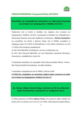 1
ΤΟΜΕΑΣ ΕΠΙΚΟΙΝΩΝΙΑΣ- Ενημερωτικόδελτίο, 30/7/2014
Κατατέθηκε και υπερψηφίστηκε τροπολογία του Υφυπουργού Εργασίας
για συνέχιση των προγραμμάτων «Βοήθεια στο Σπίτι»
Ψηφίστηκαν από τη Βουλή οι διατάξεις που αφορούν στην συνέχιση των
προγραμμάτων «Βοήθεια στο Σπίτι». Συγκεκριμένα οι διατάξεις που επεξεργάστηκε ο
Υφυπουργός Εργασίας, Κοινωνικής Ασφάλισης και Πρόνοιας, κ. Βασίλης Κεγκέρογλου
και εισηγήθηκε στη Βουλή ο Χρήστος Γκόκας από το ΠΑΣΟΚ, συνεχίζεται το
πρόγραμμα μέχρι 31-12-2015 και θεσμοθετείται ο νέος τρόπος υλοποίησης του από
1-1-2016 με δύο επιμέρους προγράμματα:
α) «Κατ’ οίκον Φροντίδα Συνταξιούχων», για τους συνταξιούχους και
β) «Κατ’ οίκον Κοινωνική Φροντίδα» για τους δικαιούχους οικονομικά αδύναμους,
ηλικιωμένους, ανασφάλιστους, ΑμεΑ, κλπ.
Η Τροπολογία κατατέθηκε στο νομοσχέδιο «Νέο Ρυθμιστικό Σχέδιο Αθήνας –Αττικής ,
Νέο Ρυθμιστικό Σχέδιο Θεσσαλονίκης και άλλες διατάξεις».
Η τροπολογία υπερψηφίστηκε από το ΠΑΣΟΚ, τη ΝΔ και το ΚΚΕ.
Ο ΣΥΡΙΖΑ δεν υπερψήφισε την τροπολογία, ψήφισε παρών, γυρνώντας την πλάτη
στη συνέχιση των προγραμμάτων «Βοήθεια στο Σπίτι»!!!
Χρ. Γκόκας: Σοβαρό πολιτικό ζήτημα η άρνηση της ΝΔ στο ρυθμιστικό
σχέδιο Θεσσαλονίκης. Εξυπηρετούν τα συμφέροντα λίγων.
Ο ειδικός αγορητής του ΠΑΣΟΚ, Χρήστος Γκόκας, στην ομιλία του εχθές το βράδυ στη
Βουλή κατά τη συζήτηση για το στο ν/σ του ΥΠΕΚΑ, «Νέο ρυθμιστικό σχέδιο Αθήνας-
 