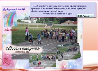 Щоб зробити дитину розумною і розсудливою,
зробити її міцною і здоровою, хай вона працює,
діє, бігає, кричить, хай вона
перебуває постійно в русі
Щоб зробити дитину розумною і розсудливою,
зробити її міцною і здоровою, хай вона працює,
діє, бігає, кричить, хай вона
перебуває постійно в русі
Ж.Ж.Руссо
 