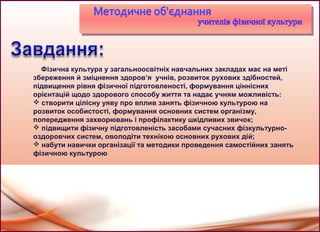 Фізична культура у загальноосвітніх навчальних закладах має на меті
збереження й зміцнення здоров’я учнів, розвиток рухових здібностей,
підвищення рівня фізичної підготовленості, формування ціннісних
орієнтацій щодо здорового способу життя та надає учням можливість:
 створити цілісну уяву про вплив занять фізичною культурою на
розвиток особистості, формування основних систем організму,
попередження захворювань і профілактику шкідливих звичок;
 підвищити фізичну підготовленість засобами сучасних фізкультурно-
оздоровчих систем, оволодіти технікою основних рухових дій;
 набути навички організації та методики проведення самостійних занять
фізичною культурою
 