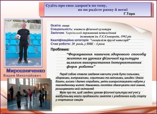 Судіть про своє здоров'я по тому,
як ви радієте ранку й весні
Г.Торо
Судіть про своє здоров'я по тому,
як ви радієте ранку й весні
Г.Торо
Освіта: вища
Спеціальність: вчитель фізичної культури
Закінчив: Харківський державний педагогічний
інститут ім. Г.С.Сковороди, 1992 рік
Кваліфікаційна категорія: “спеціаліст другої категорії”
Стаж роботи: 20 років, у НВК – 4 роки
“Формування навичок здорового способу
життя на уроках фізичної культури
шляхом використання інтерактивних
форм роботи”
Перед собою ставлю завдання навчити учнів бути сильними,
здоровими, витривалими, спритними та сміливими, швидко і довго
бігати, високо і далеко стрибати, уміти використовувати набуте у
повсякденному житті. Намагаюсь постійно збагачувати свої знання,
розширювати свій світогляд.
Мрію про те, щоб завдяки урокам фізичної культури мої учні у
майбутньому могли продовжити заняття з улюбленого виду спорту
у спортивних секціях
Вадим Миколайович
 