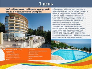 I ДЕНЬ
ЧАО «Пансионат «Море» курортный
отель с медицинским центром
ИНФРАСТРУКТУРА
КУРОРТА:
• закрытый бассейн
• тренажерный зал
• настольный теннис
• бар
• ресторан
• косметологический кабинет
• финская сауна
• римская баня
• экскурсионное бюро
• Wi-fi
«Пансионат «Море» расположен в
живописном месте – в парке, прямо у
моря, в окружении крымских гор.
Климат здесь умеренно влажный,
благоприятный для оздоровления и
отдыха. А уникальное сочетание
морского, горного и лесного
воздуха делает его целебным.
Территория пансионата «Море»
составляет 8 га реликтового парка.
Здесь есть все необходимое для
приятного отдыха. Для всех гостей
отеля каждый вечер – развлекательные
мероприятия и шоу программы.
 