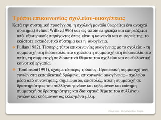 Τρόποι επικοινωνίας σχολείου-οικογένειας
Κατά την συστημική προσέγγιση, η σχολική μονάδα θεωρείται ένα ανοιχτό
σύστημα,(Helmut Willke,1996) και ως τέτοιο επηρεάζει και επηρεάζεται
από εξωτερικούς παράγοντες όπως είναι η κοινωνία και οι φορείς της, το
εκάστοτε εκπαιδευτικό σύστημα και η οικογένεια.
 Fullan(1982). Τέσσερις τύποι επικοινωνίας οικογένειας με το σχολείο: - τη
συμμετοχή στη διδασκαλία στο σχολείο,τη συμμετοχή στη διδασκαλία στο
σπίτι, τη συμμετοχή σε διοικητικά θέματα του σχολείου και σε εθελοντική
κοινοτική εργασία.
 Tomlinson(1991), έχουμε τέσσερις τρόπους :Προσωπική συμμετοχή των
γονιών στα εκπαιδευτικά δρώμενα, επικοινωνία οικογένειας – σχολείου
μέσα από συναντήσεις, σημειώματα, επιστολές, άτυπη συμμετοχή σε
δραστηριότητες του συλλόγου γονέων και κηδεμόνων και επίσημη
συμμετοχή σε δραστηριότητες και διοικητικά θέματα του συλλόγου
γονέων και κηδεμόνων ως εκλεγμένα μέλη.
Επιμέλεια: Κλημάνογλου Σοφία.
 