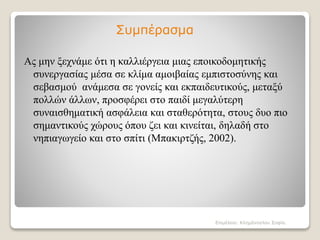 Συμπέρασμα
Ας μην ξεχνάμε ότι η καλλιέργεια μιας εποικοδομητικής
συνεργασίας μέσα σε κλίμα αμοιβαίας εμπιστοσύνης και
σεβασμού ανάμεσα σε γονείς και εκπαιδευτικούς, μεταξύ
πολλών άλλων, προσφέρει στο παιδί μεγαλύτερη
συναισθηματική ασφάλεια και σταθερότητα, στους δυο πιο
σημαντικούς χώρους όπου ζει και κινείται, δηλαδή στο
νηπιαγωγείο και στο σπίτι (Mπακιρτζής, 2002).
Επιμέλεια: Κλημάνογλου Σοφία.
 