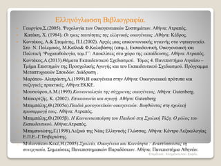 Ελληνόγλωσση Βιβλιογραφία.
• Γεωργίου,Σ.(2005). Ψυχολογία των Οικογενειακών Συστημάτων. Αθήνα: Ατραπός.
• Κατάκη, Χ. (1984). Οι τρεις ταυτότητες της ελληνικής οικογένειας .Αθήνα: Κέδρος.
• Κοντάκος, Α.& Σταμάτης, Π.Ι.(2002). Αρχές μιας επικοινωνιακής υγιεινής στο νηπιαγωγείο.
Στο Ν. Πολεμικός, Μ.Καϊλα& Φ.Καλαβάσης (επιμ.), Εκπαιδευτική, Οικογενειακή και
Πολιτική Ψυχοπαθολογία, τομ.Γ΄: Αποκλίσεις στο χώρο της εκπαίδευσης. Αθήνα: Ατραπός.
Κοντάκος,Α.(2013).Θέματα Εκπαιδευτικού Σχεδιασμού. Τόμος 4. Πανεπιστήμιο Αιγαίου –
Τμήμα Επιστημών της Προσχολικής Αγωγής και του Εκπαιδευτικού Σχεδιασμού. Πρόγραμμα
Μεταπτυχιακών Σπουδών. Διάδραση .
Μαράτου- Αλιπράντη,Λ.(1999).Η οικογένεια στην Αθήνα: Οικογενειακά πρότυπα και
συζυγικές πρακτικές. Αθήνα:ΕΚΚΕ.
Μουσούρου,Λ.Μ.(1993).Κοινωνιολογία της σύγχρονης οικογένειας. Αθήνα: Gutenberg.
Μπακιρτζής, Κ. (2002). Επικοινωνία και αγωγή. Αθήνα: Gutenberg
Μπαμπάλης,Θ.(2005α).Παιδιά μονογονεϊκών οικογενειών. Βοηθώντας στη σχολική
προσαρμογή τους. Αθήνα: Ατραπός.
Μπαμπάλης,Θ.(2005β). Η Κοινωνικοποίηση του Παιδιού στη Σχολική Τάξη. Ο ρόλος του
Εκπαιδευτικού. Αθήνα:Ατραπός.
Μπαμπινιώτης,Γ.(1998).Λεξικό της Νέας Ελληνικής Γλώσσας. Αθήνα: Κέντρο Λεξικολογίας
Ε.Π.Ε.-Γ.Τσιβεριώτης.
Μυλωνάκου-Κεκέ,Η.(2005).Σχολείο, Οικογένεια και Κοινότητα : Αναπτύσσοντας τη
συνεργασία. Σημειώσεις Πανεπιστημιακών Παραδόσεων. Αθήνα: Πανεπιστήμιο Αθηνών.
Επιμέλεια: Κλημάνογλου Σοφία.
 