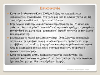 Επικοινωνία
 Κατά την Μυλωνάκου-Κεκέ(2009), οι λέξεις «επικοινωνία» και
«επικοινωνώ», συναντώνται στη χώρα μας από τα αρχαία χρόνια και τις
συναντάμε σε πολλά από τα έργα του Πλάτωνα.
 Στην Αγγλία, κατά την ίδια, συναντάμε τη λέξη αυτή, το 15ο αιώνα και
μάλιστα η λατινική ρίζα “communis” από την οποία προέρχεται φανερώνει
την σύνδεσή της με τη λέξη “communion” δηλαδή κοινωνία με την έννοια
του μοιράσματος.
 Σύμφωνα με το λεξικό του Μπαμπινιώτη (1998), λέγοντας επικοινωνία
εννοούμε «την αμοιβαία επαφή μεταξύ ατόμων και ομάδων» και «την
μεταβίβαση και ανταλλαγή μηνυμάτων και πληροφοριών από τον πομπό
προς το δέκτη μέσα από ένα κοινό σύστημα σημάτων , συμβόλων ή
τρόπων συμπεριφοράς».
 Κατά τον Σταμάτη(2005), η επικοινωνία είναι «ένα σύνθετο και
πολύμπλοκο κοινωνικό, ψυχολογικό, και βιολογικό φαινόμενο», το οποίο
έχει να κάνει με την ίδια την ανθρώπινη ύπαρξη.
Επιμέλεια: Κλημάνογλου Σοφία.
 