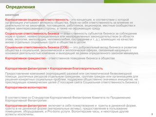 3
Определения
ВИКИПЕДИЯ
Корпоративная социальная ответственность - это концепция, в соответствии с которой
организации учитывают интересы общества, беря на себя ответственность за влияние их
деятельности на заказчиков, поставщиков, работников, акционеров, местные сообщества и
прочие заинтересованные стороны, а также на окружающую среду
Социальная ответственность бизнеса — ответственность субъектов бизнеса за соблюдение
норм и правил, неявно определенных или неопределенных законодательством (в области
этики, экологии, милосердия, человеколюбия, сострадания и т. д.), влияющих на качество
жизни отдельных социальных групп и общества в целом.
Социальная ответственность бизнеса (СОБ) — это добровольный вклад бизнеса в развитие
общества в социальной, экономической и экологической сферах, связанный напрямую с
основной деятельностью компании и выходящий за рамки определенного законом минимума.
Корпоративное гражданство – ответственное поведение бизнеса в обществе
Корпоративная филантропия = Корпоративная благотворительность
Предоставление компанией (корпорацией) разовой или систематической безвозмездной
помощи, различных ресурсов отдельным гражданам, группам граждан или организациям для
решения конкретных социальных проблем, поддержки общественно значимых инициатив, не
преследующих коммерческих целей (Глоссарий сайта Социальная ответственность Бизнеса )
Корпоративное волонтерство
В соответствии со Стандартом Корпоративной Филантропии Комитета по Продвижению
Корпоративной Филантропии :
Корпоративная филантропия включает в себя пожертвования и гранты в денежной форме,
гранты в не денежной форме (материальные активы), предоставление в пользование
помещения, оборудования, и Pro-bono услуги. Волонтерские часы, и некоторые другие
аспекты исключены.
