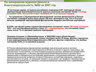 9
По материалам журнала Деньги и
Благотворительность №64 за 2007 год
В настоящее время, по оценке российского отделения CAF, ежегодный объем
корпоративной благотворительности крупных компаний составляет более 1,5 млрд.
долларов США. Это соответствует примерно 2% от их валовых продаж.
По сравнению с корпоративной филантропией частная филантропия в России
составляет суммарно всего лишь около 100 млн. долларов в год, что в 15 (!) раз
меньше суммарной корпоративной филантропии ведущих российских корпораций.
В США, где общая сумма годовой филантропии составляет около 250 млрд. долларов,
75% – это частная филантропия и лишь 5% – корпоративная, что составляет всего
лишь около 1% от валовой прибыли корпораций.
Похожая ситуация и в Великобритании: в 2003/2004 годах общий бюджет
благотворительных организаций страны составил около 35 млрд. фунтов стерлингов.
А вся корпоративная благотворительность 900 млн. фунтов стерлингов, что вообще
составляет 0,4% от их валовой выручки.
В России корпоративная филантропия занимает значительную долю в системе
корпоративной социальной ответственности (КСО) в отличие от других стран мира, где
господствует точка зрения, что благотворительностью должны заниматься прежде всего
богатые индивидуумы, а объемы корпоративной благотворительности должны быть
умеренными и определяться интересами акционеров и сотрудников компании. А деньги,
предназначенные для развития основного бизнеса и коллектива компании, недолжны
растрачиваться на цели, не имеющие прямого отношения к ее профилю. Корпоративная
филантропия должна быть связана с основным бизнесом компаний или с проблемами
регионов их присутствия.