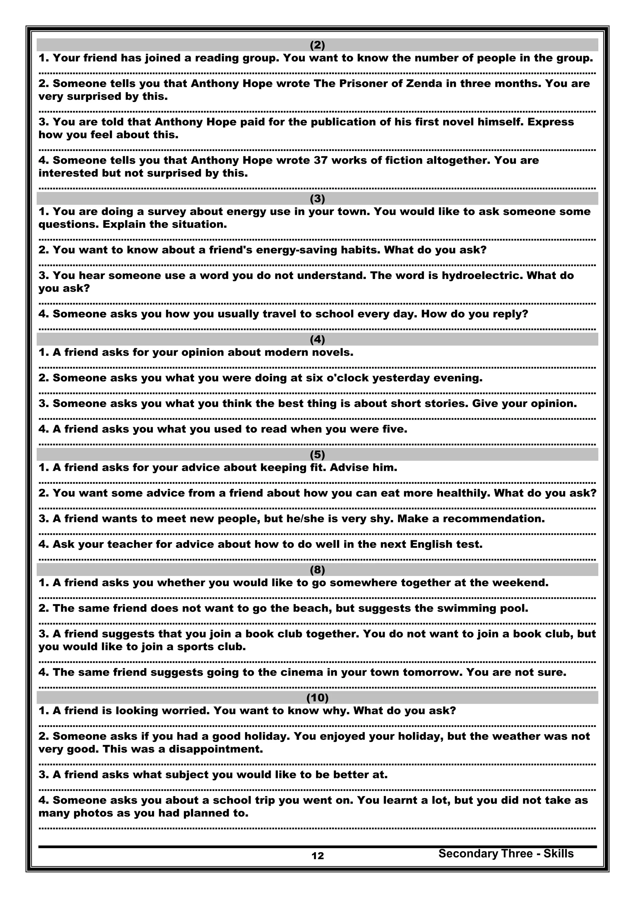 Secondary Three - Skills12
(2)
1. Your friend has joined a reading group. You want to know the number of people in the group.
…………………………………………………………………………………………..………………………………………………………………………………..
2. Someone tells you that Anthony Hope wrote The Prisoner of Zenda in three months. You are
very surprised by this.
…………………………………………………………………………………………..………………………………………………………………………………..
3. You are told that Anthony Hope paid for the publication of his first novel himself. Express
how you feel about this.
…………………………………………………………………………………………..………………………………………………………………………………..
4. Someone tells you that Anthony Hope wrote 37 works of fiction altogether. You are
interested but not surprised by this.
…………………………………………………………………………………………..………………………………………………………………………………..
(3)
1. You are doing a survey about energy use in your town. You would like to ask someone some
questions. Explain the situation.
…………………………………………………………………………………………..………………………………………………………………………………..
2. You want to know about a friend's energy-saving habits. What do you ask?
…………………………………………………………………………………………..………………………………………………………………………………..
3. You hear someone use a word you do not understand. The word is hydroelectric. What do
you ask?
…………………………………………………………………………………………..………………………………………………………………………………..
4. Someone asks you how you usually travel to school every day. How do you reply?
…………………………………………………………………………………………..………………………………………………………………………………..
(4)
1. A friend asks for your opinion about modern novels.
…………………………………………………………………………………………..………………………………………………………………………………..
2. Someone asks you what you were doing at six o'clock yesterday evening.
…………………………………………………………………………………………..………………………………………………………………………………..
3. Someone asks you what you think the best thing is about short stories. Give your opinion.
…………………………………………………………………………………………..………………………………………………………………………………..
4. A friend asks you what you used to read when you were five.
…………………………………………………………………………………………..………………………………………………………………………………..
(5)
1. A friend asks for your advice about keeping fit. Advise him.
…………………………………………………………………………………………..………………………………………………………………………………..
2. You want some advice from a friend about how you can eat more healthily. What do you ask?
…………………………………………………………………………………………..………………………………………………………………………………..
3. A friend wants to meet new people, but he/she is very shy. Make a recommendation.
…………………………………………………………………………………………..………………………………………………………………………………..
4. Ask your teacher for advice about how to do well in the next English test.
…………………………………………………………………………………………..………………………………………………………………………………..
(8)
1. A friend asks you whether you would like to go somewhere together at the weekend.
…………………………………………………………………………………………..………………………………………………………………………………..
2. The same friend does not want to go the beach, but suggests the swimming pool.
…………………………………………………………………………………………..………………………………………………………………………………..
3. A friend suggests that you join a book club together. You do not want to join a book club, but
you would like to join a sports club.
…………………………………………………………………………………………..………………………………………………………………………………..
4. The same friend suggests going to the cinema in your town tomorrow. You are not sure.
…………………………………………………………………………………………..………………………………………………………………………………..
(10)
1. A friend is looking worried. You want to know why. What do you ask?
…………………………………………………………………………………………..………………………………………………………………………………..
2. Someone asks if you had a good holiday. You enjoyed your holiday, but the weather was not
very good. This was a disappointment.
…………………………………………………………………………………………..………………………………………………………………………………..
3. A friend asks what subject you would like to be better at.
…………………………………………………………………………………………..………………………………………………………………………………..
4. Someone asks you about a school trip you went on. You learnt a lot, but you did not take as
many photos as you had planned to.
…………………………………………………………………………………………..………………………………………………………………………………..
 