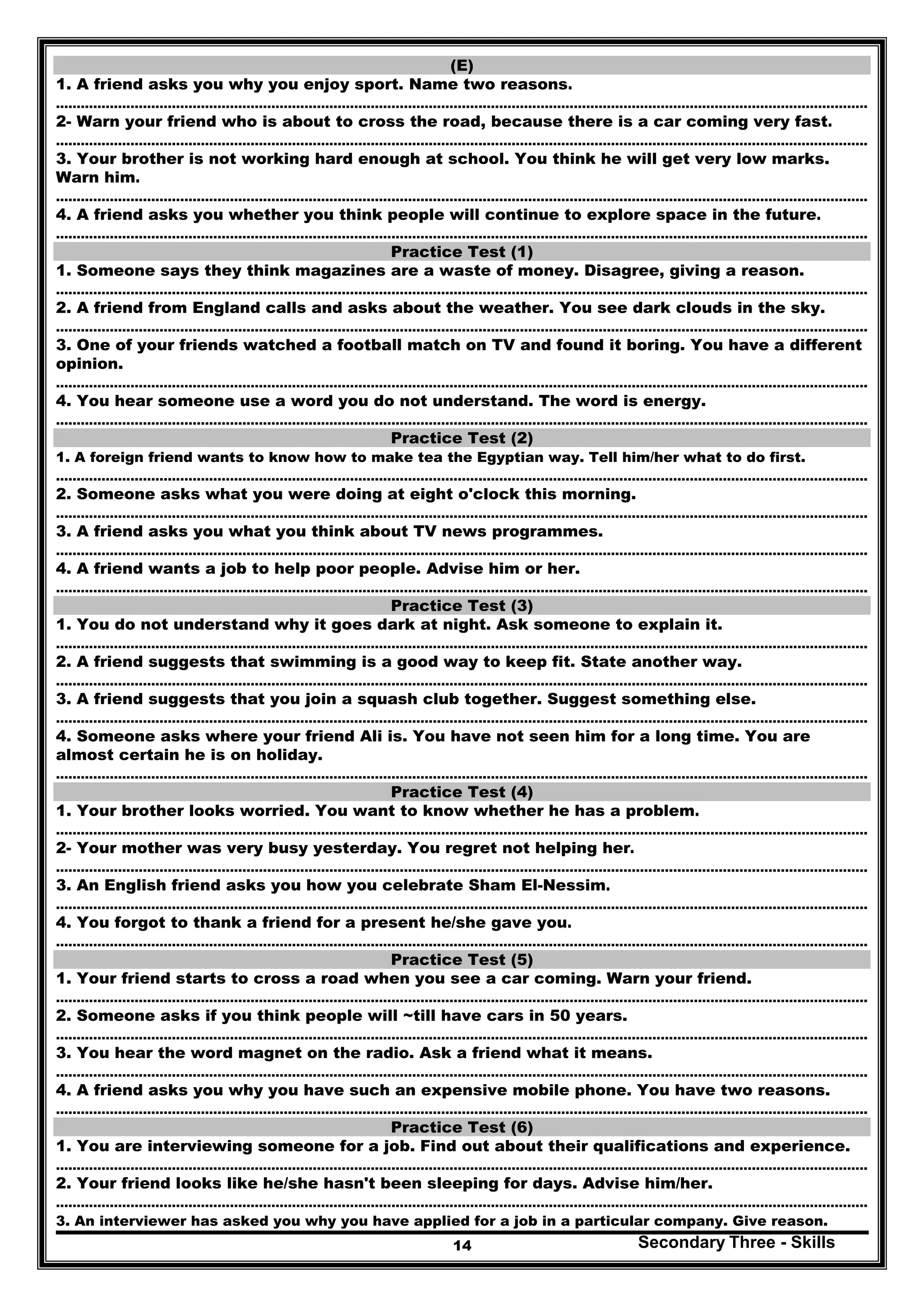 Secondary Three - Skills14
(E)
1. A friend asks you why you enjoy sport. Name two reasons.
…………………………………………………………………………………………..………………………………………………………………………………..
2- Warn your friend who is about to cross the road, because there is a car coming very fast.
…………………………………………………………………………………………..………………………………………………………………………………..
3. Your brother is not working hard enough at school. You think he will get very low marks.
Warn him.
…………………………………………………………………………………………..………………………………………………………………………………..
4. A friend asks you whether you think people will continue to explore space in the future.
…………………………………………………………………………………………..………………………………………………………………………………..
Practice Test (1)
1. Someone says they think magazines are a waste of money. Disagree, giving a reason.
…………………………………………………………………………………………..………………………………………………………………………………..
2. A friend from England calls and asks about the weather. You see dark clouds in the sky.
…………………………………………………………………………………………..………………………………………………………………………………..
3. One of your friends watched a football match on TV and found it boring. You have a different
opinion.
…………………………………………………………………………………………..………………………………………………………………………………..
4. You hear someone use a word you do not understand. The word is energy.
…………………………………………………………………………………………..………………………………………………………………………………..
Practice Test (2)
1. A foreign friend wants to know how to make tea the Egyptian way. Tell him/her what to do first.
…………………………………………………………………………………………..………………………………………………………………………………..
2. Someone asks what you were doing at eight o'clock this morning.
…………………………………………………………………………………………..………………………………………………………………………………..
3. A friend asks you what you think about TV news programmes.
…………………………………………………………………………………………..………………………………………………………………………………..
4. A friend wants a job to help poor people. Advise him or her.
…………………………………………………………………………………………..………………………………………………………………………………..
Practice Test (3)
1. You do not understand why it goes dark at night. Ask someone to explain it.
…………………………………………………………………………………………..………………………………………………………………………………..
2. A friend suggests that swimming is a good way to keep fit. State another way.
…………………………………………………………………………………………..………………………………………………………………………………..
3. A friend suggests that you join a squash club together. Suggest something else.
…………………………………………………………………………………………..………………………………………………………………………………..
4. Someone asks where your friend Ali is. You have not seen him for a long time. You are
almost certain he is on holiday.
…………………………………………………………………………………………..………………………………………………………………………………..
Practice Test (4)
1. Your brother looks worried. You want to know whether he has a problem.
…………………………………………………………………………………………..………………………………………………………………………………..
2- Your mother was very busy yesterday. You regret not helping her.
…………………………………………………………………………………………..………………………………………………………………………………..
3. An English friend asks you how you celebrate Sham El-Nessim.
…………………………………………………………………………………………..………………………………………………………………………………..
4. You forgot to thank a friend for a present he/she gave you.
…………………………………………………………………………………………..………………………………………………………………………………..
Practice Test (5)
1. Your friend starts to cross a road when you see a car coming. Warn your friend.
…………………………………………………………………………………………..………………………………………………………………………………..
2. Someone asks if you think people will ~till have cars in 50 years.
…………………………………………………………………………………………..………………………………………………………………………………..
3. You hear the word magnet on the radio. Ask a friend what it means.
…………………………………………………………………………………………..………………………………………………………………………………..
4. A friend asks you why you have such an expensive mobile phone. You have two reasons.
…………………………………………………………………………………………..………………………………………………………………………………..
Practice Test (6)
1. You are interviewing someone for a job. Find out about their qualifications and experience.
…………………………………………………………………………………………..………………………………………………………………………………..
2. Your friend looks like he/she hasn't been sleeping for days. Advise him/her.
…………………………………………………………………………………………..………………………………………………………………………………..
3. An interviewer has asked you why you have applied for a job in a particular company. Give reason.
 
