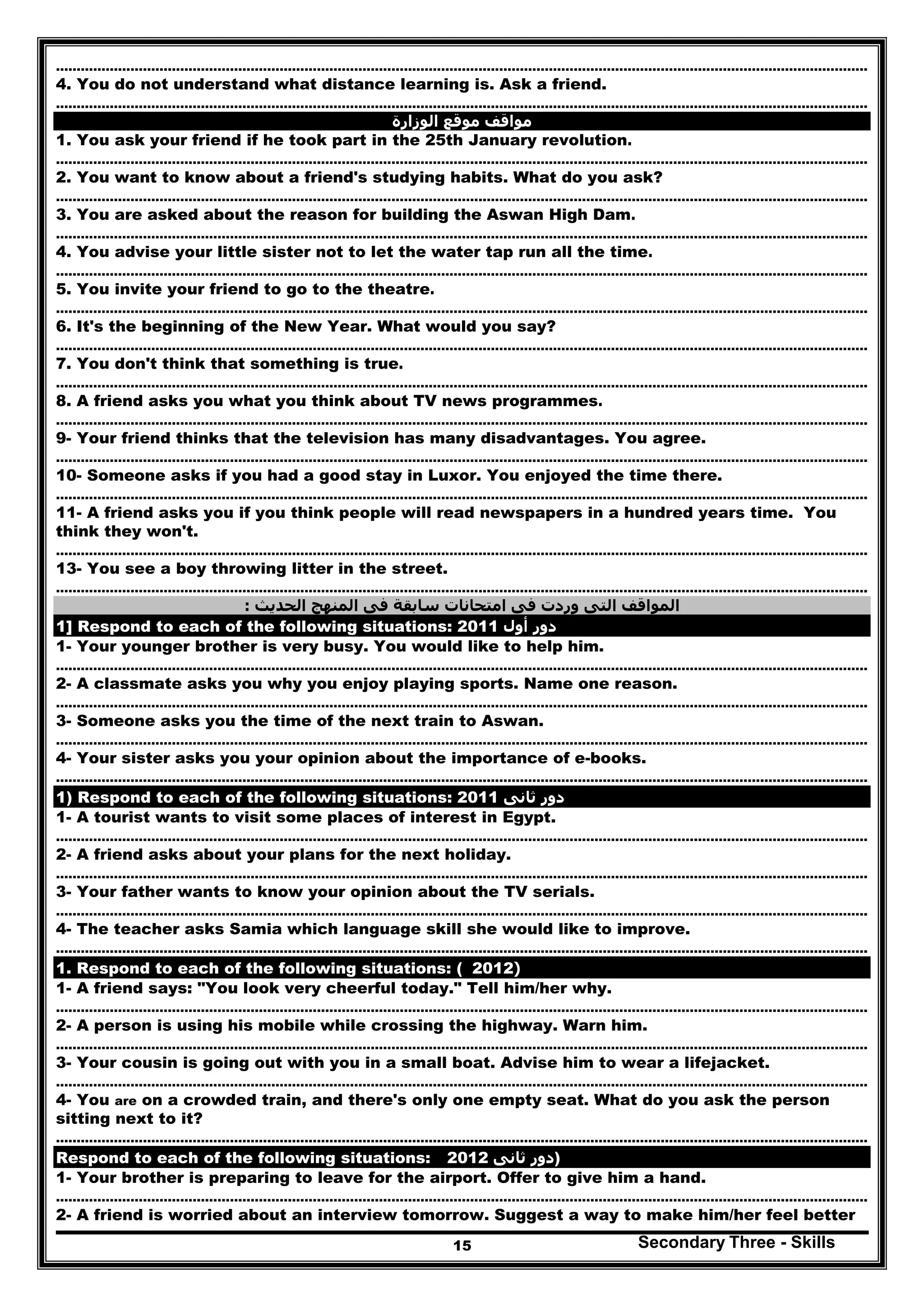 Secondary Three - Skills15
…………………………………………………………………………………………..………………………………………………………………………………..
4. You do not understand what distance learning is. Ask a friend.
…………………………………………………………………………………………..………………………………………………………………………………..
‫الوزارة‬ ‫موقع‬ ‫مواقف‬
1. You ask your friend if he took part in the 25th January revolution.
…………………………………………………………………………………………..………………………………………………………………………………..
2. You want to know about a friend's studying habits. What do you ask?
…………………………………………………………………………………………..………………………………………………………………………………..
3. You are asked about the reason for building the Aswan High Dam.
…………………………………………………………………………………………..………………………………………………………………………………..
4. You advise your little sister not to let the water tap run all the time.
…………………………………………………………………………………………..………………………………………………………………………………..
5. You invite your friend to go to the theatre.
…………………………………………………………………………………………..………………………………………………………………………………..
6. It's the beginning of the New Year. What would you say?
…………………………………………………………………………………………..………………………………………………………………………………..
7. You don't think that something is true.
…………………………………………………………………………………………..………………………………………………………………………………..
8. A friend asks you what you think about TV news programmes.
…………………………………………………………………………………………..………………………………………………………………………………..
9- Your friend thinks that the television has many disadvantages. You agree.
…………………………………………………………………………………………..………………………………………………………………………………..
10- Someone asks if you had a good stay in Luxor. You enjoyed the time there.
…………………………………………………………………………………………..………………………………………………………………………………..
11- A friend asks you if you think people will read newspapers in a hundred years time. You
think they won't.
…………………………………………………………………………………………..………………………………………………………………………………..
13- You see a boy throwing litter in the street.
…………………………………………………………………………………………..………………………………………………………………………………..
‫المواقف‬‫الحديث‬ ‫المنھج‬ ‫فى‬ ‫سابقة‬ ‫امتحانات‬ ‫فى‬ ‫وردت‬ ‫التى‬:
1] Respond to each of the following situations: ‫أول‬ ‫دور‬2011
1- Your younger brother is very busy. You would like to help him.
…………………………………………………………………………………………..………………………………………………………………………………..
2- A classmate asks you why you enjoy playing sports. Name one reason.
…………………………………………………………………………………………..………………………………………………………………………………..
3- Someone asks you the time of the next train to Aswan.
…………………………………………………………………………………………..………………………………………………………………………………..
4- Your sister asks you your opinion about the importance of e-books.
…………………………………………………………………………………………..………………………………………………………………………………..
1) Respond to each of the following situations: ‫ثانى‬ ‫دور‬2011
1- A tourist wants to visit some places of interest in Egypt.
…………………………………………………………………………………………..………………………………………………………………………………..
2- A friend asks about your plans for the next holiday.
…………………………………………………………………………………………..………………………………………………………………………………..
3- Your father wants to know your opinion about the TV serials.
…………………………………………………………………………………………..………………………………………………………………………………..
4- The teacher asks Samia which language skill she would like to improve.
…………………………………………………………………………………………..………………………………………………………………………………..
1. Respond to each of the following situations: ( )2012
1- A friend says: "You look very cheerful today." Tell him/her why.
…………………………………………………………………………………………..………………………………………………………………………………..
2- A person is using his mobile while crossing the highway. Warn him.
…………………………………………………………………………………………..………………………………………………………………………………..
3- Your cousin is going out with you in a small boat. Advise him to wear a lifejacket.
…………………………………………………………………………………………..………………………………………………………………………………..
4- You are on a crowded train, and there's only one empty seat. What do you ask the person
sitting next to it?
…………………………………………………………………………………………..………………………………………………………………………………..
Respond to each of the following situations: ‫ثانى‬ ‫دور‬2012 )
1- Your brother is preparing to leave for the airport. Offer to give him a hand.
…………………………………………………………………………………………..………………………………………………………………………………..
2- A friend is worried about an interview tomorrow. Suggest a way to make him/her feel better
 