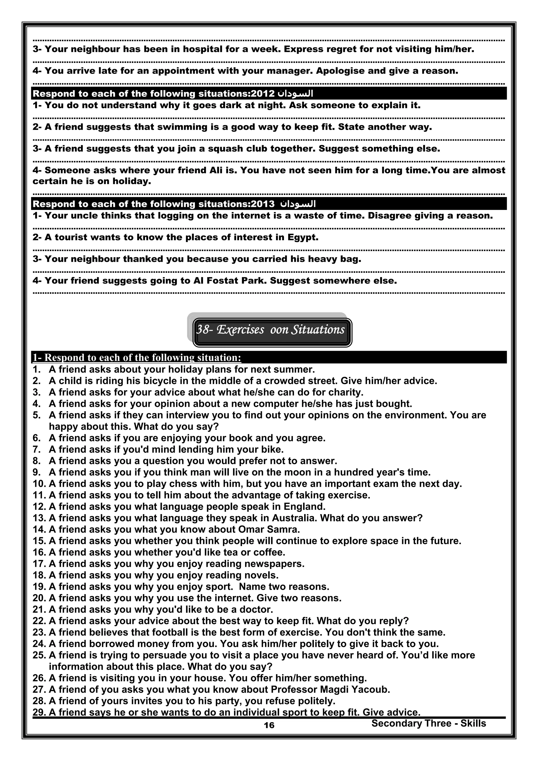 Secondary Three - Skills16
…………………………………………………………………………………………..………………………………………………………………………………..
3- Your neighbour has been in hospital for a week. Express regret for not visiting him/her.
…………………………………………………………………………………………..………………………………………………………………………………..
4- You arrive late for an appointment with your manager. Apologise and give a reason.
…………………………………………………………………………………………..………………………………………………………………………………..
Respond to each of the following situations: ‫السودان‬2012
1- You do not understand why it goes dark at night. Ask someone to explain it.
…………………………………………………………………………………………..………………………………………………………………………………..
2- A friend suggests that swimming is a good way to keep fit. State another way.
…………………………………………………………………………………………..………………………………………………………………………………..
3- A friend suggests that you join a squash club together. Suggest something else.
…………………………………………………………………………………………..………………………………………………………………………………..
4- Someone asks where your friend Ali is. You have not seen him for a long time.You are almost
certain he is on holiday.
…………………………………………………………………………………………..………………………………………………………………………………..
Respond to each of the following situations: ‫السودان‬2013
1- Your uncle thinks that logging on the internet is a waste of time. Disagree giving a reason.
…………………………………………………………………………………………..………………………………………………………………………………..
2- A tourist wants to know the places of interest in Egypt.
…………………………………………………………………………………………..………………………………………………………………………………..
3- Your neighbour thanked you because you carried his heavy bag.
…………………………………………………………………………………………..………………………………………………………………………………..
4- Your friend suggests going to Al Fostat Park. Suggest somewhere else.
…………………………………………………………………………………………..………………………………………………………………………………..
38- Exercises oon Situations
1- Respond to each of the following situation:
1. A friend asks about your holiday plans for next summer.
2. A child is riding his bicycle in the middle of a crowded street. Give him/her advice.
3. A friend asks for your advice about what he/she can do for charity.
4. A friend asks for your opinion about a new computer he/she has just bought.
5. A friend asks if they can interview you to find out your opinions on the environment. You are
happy about this. What do you say?
6. A friend asks if you are enjoying your book and you agree.
7. A friend asks if you'd mind lending him your bike.
8. A friend asks you a question you would prefer not to answer.
9. A friend asks you if you think man will live on the moon in a hundred year's time.
10. A friend asks you to play chess with him, but you have an important exam the next day.
11. A friend asks you to tell him about the advantage of taking exercise.
12. A friend asks you what language people speak in England.
13. A friend asks you what language they speak in Australia. What do you answer?
14. A friend asks you what you know about Omar Samra.
15. A friend asks you whether you think people will continue to explore space in the future.
16. A friend asks you whether you'd like tea or coffee.
17. A friend asks you why you enjoy reading newspapers.
18. A friend asks you why you enjoy reading novels.
19. A friend asks you why you enjoy sport. Name two reasons.
20. A friend asks you why you use the internet. Give two reasons.
21. A friend asks you why you'd like to be a doctor.
22. A friend asks your advice about the best way to keep fit. What do you reply?
23. A friend believes that football is the best form of exercise. You don't think the same.
24. A friend borrowed money from you. You ask him/her politely to give it back to you.
25. A friend is trying to persuade you to visit a place you have never heard of. You’d like more
information about this place. What do you say?
26. A friend is visiting you in your house. You offer him/her something.
27. A friend of you asks you what you know about Professor Magdi Yacoub.
28. A friend of yours invites you to his party, you refuse politely.
29. A friend says he or she wants to do an individual sport to keep fit. Give advice.
 