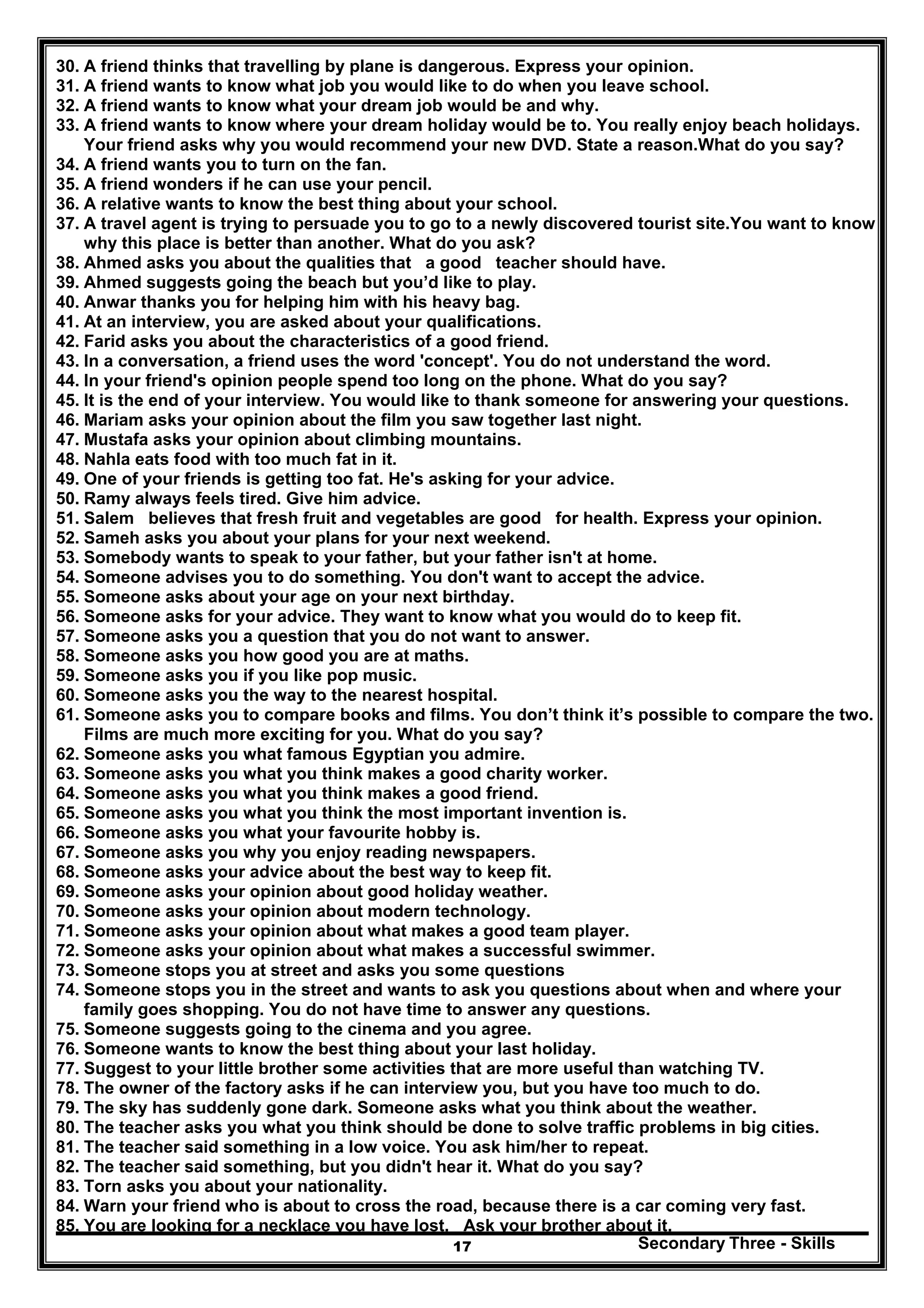 Secondary Three - Skills17
30. A friend thinks that travelling by plane is dangerous. Express your opinion.
31. A friend wants to know what job you would like to do when you leave school.
32. A friend wants to know what your dream job would be and why.
33. A friend wants to know where your dream holiday would be to. You really enjoy beach holidays.
Your friend asks why you would recommend your new DVD. State a reason.What do you say?
34. A friend wants you to turn on the fan.
35. A friend wonders if he can use your pencil.
36. A relative wants to know the best thing about your school.
37. A travel agent is trying to persuade you to go to a newly discovered tourist site.You want to know
why this place is better than another. What do you ask?
38. Ahmed asks you about the qualities that a good teacher should have.
39. Ahmed suggests going the beach but you’d like to play.
40. Anwar thanks you for helping him with his heavy bag.
41. At an interview, you are asked about your qualifications.
42. Farid asks you about the characteristics of a good friend.
43. In a conversation, a friend uses the word 'concept'. You do not understand the word.
44. In your friend's opinion people spend too long on the phone. What do you say?
45. It is the end of your interview. You would like to thank someone for answering your questions.
46. Mariam asks your opinion about the film you saw together last night.
47. Mustafa asks your opinion about climbing mountains.
48. Nahla eats food with too much fat in it.
49. One of your friends is getting too fat. He's asking for your advice.
50. Ramy always feels tired. Give him advice.
51. Salem believes that fresh fruit and vegetables are good for health. Express your opinion.
52. Sameh asks you about your plans for your next weekend.
53. Somebody wants to speak to your father, but your father isn't at home.
54. Someone advises you to do something. You don't want to accept the advice.
55. Someone asks about your age on your next birthday.
56. Someone asks for your advice. They want to know what you would do to keep fit.
57. Someone asks you a question that you do not want to answer.
58. Someone asks you how good you are at maths.
59. Someone asks you if you like pop music.
60. Someone asks you the way to the nearest hospital.
61. Someone asks you to compare books and films. You don’t think it’s possible to compare the two.
Films are much more exciting for you. What do you say?
62. Someone asks you what famous Egyptian you admire.
63. Someone asks you what you think makes a good charity worker.
64. Someone asks you what you think makes a good friend.
65. Someone asks you what you think the most important invention is.
66. Someone asks you what your favourite hobby is.
67. Someone asks you why you enjoy reading newspapers.
68. Someone asks your advice about the best way to keep fit.
69. Someone asks your opinion about good holiday weather.
70. Someone asks your opinion about modern technology.
71. Someone asks your opinion about what makes a good team player.
72. Someone asks your opinion about what makes a successful swimmer.
73. Someone stops you at street and asks you some questions
74. Someone stops you in the street and wants to ask you questions about when and where your
family goes shopping. You do not have time to answer any questions.
75. Someone suggests going to the cinema and you agree.
76. Someone wants to know the best thing about your last holiday.
77. Suggest to your little brother some activities that are more useful than watching TV.
78. The owner of the factory asks if he can interview you, but you have too much to do.
79. The sky has suddenly gone dark. Someone asks what you think about the weather.
80. The teacher asks you what you think should be done to solve traffic problems in big cities.
81. The teacher said something in a low voice. You ask him/her to repeat.
82. The teacher said something, but you didn't hear it. What do you say?
83. Torn asks you about your nationality.
84. Warn your friend who is about to cross the road, because there is a car coming very fast.
85. You are looking for a necklace you have lost. Ask your brother about it.
 
