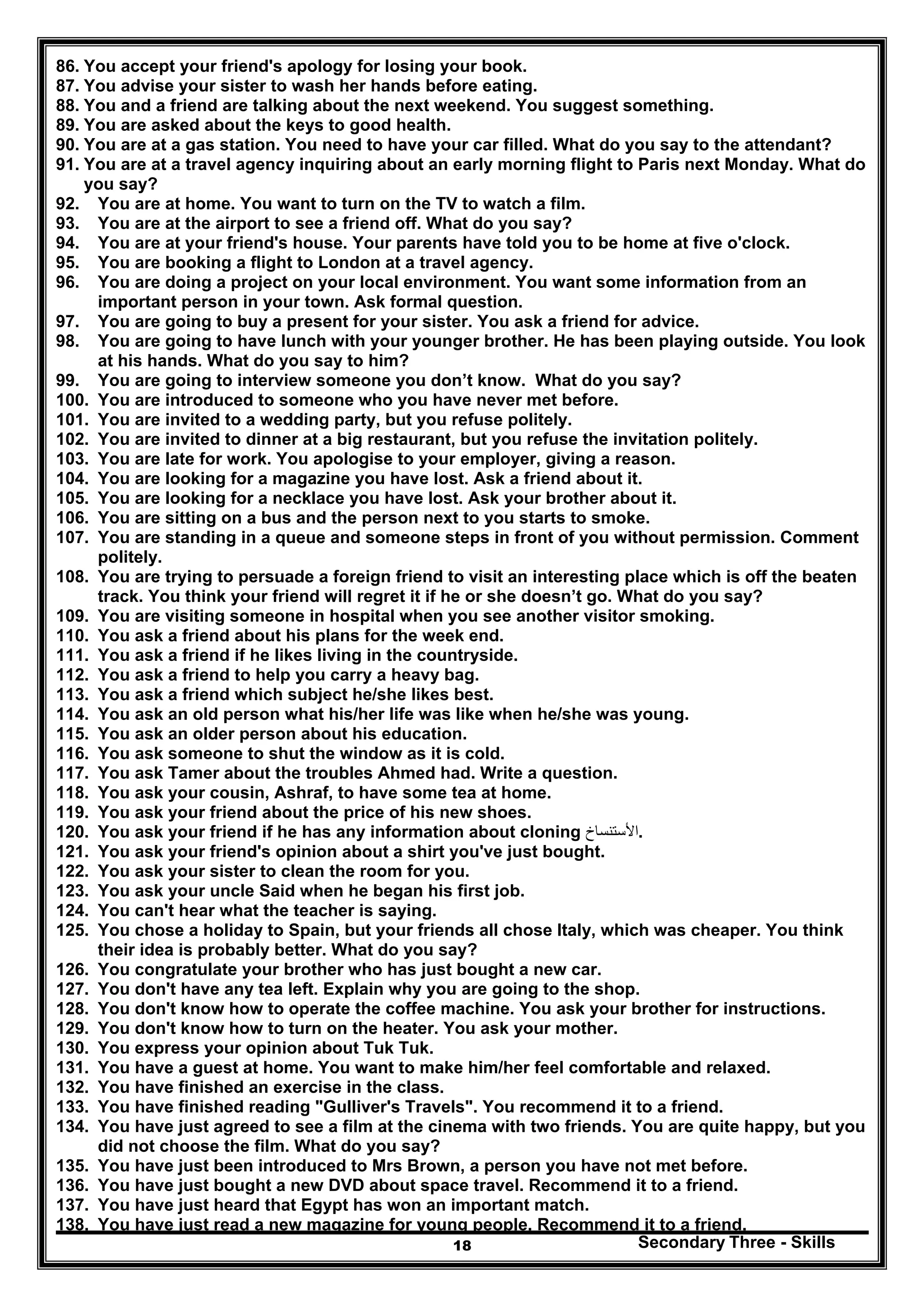 Secondary Three - Skills18
86. You accept your friend's apology for losing your book.
87. You advise your sister to wash her hands before eating.
88. You and a friend are talking about the next weekend. You suggest something.
89. You are asked about the keys to good health.
90. You are at a gas station. You need to have your car filled. What do you say to the attendant?
91. You are at a travel agency inquiring about an early morning flight to Paris next Monday. What do
you say?
92. You are at home. You want to turn on the TV to watch a film.
93. You are at the airport to see a friend off. What do you say?
94. You are at your friend's house. Your parents have told you to be home at five o'clock.
95. You are booking a flight to London at a travel agency.
96. You are doing a project on your local environment. You want some information from an
important person in your town. Ask formal question.
97. You are going to buy a present for your sister. You ask a friend for advice.
98. You are going to have lunch with your younger brother. He has been playing outside. You look
at his hands. What do you say to him?
99. You are going to interview someone you don’t know. What do you say?
100. You are introduced to someone who you have never met before.
101. You are invited to a wedding party, but you refuse politely.
102. You are invited to dinner at a big restaurant, but you refuse the invitation politely.
103. You are late for work. You apologise to your employer, giving a reason.
104. You are looking for a magazine you have lost. Ask a friend about it.
105. You are looking for a necklace you have lost. Ask your brother about it.
106. You are sitting on a bus and the person next to you starts to smoke.
107. You are standing in a queue and someone steps in front of you without permission. Comment
politely.
108. You are trying to persuade a foreign friend to visit an interesting place which is off the beaten
track. You think your friend will regret it if he or she doesn’t go. What do you say?
109. You are visiting someone in hospital when you see another visitor smoking.
110. You ask a friend about his plans for the week end.
111. You ask a friend if he likes living in the countryside.
112. You ask a friend to help you carry a heavy bag.
113. You ask a friend which subject he/she likes best.
114. You ask an old person what his/her life was like when he/she was young.
115. You ask an older person about his education.
116. You ask someone to shut the window as it is cold.
117. You ask Tamer about the troubles Ahmed had. Write a question.
118. You ask your cousin, Ashraf, to have some tea at home.
119. You ask your friend about the price of his new shoes.
120. You ask your friend if he has any information about cloning ‫األست‬‫ن‬‫ساخ‬ .
121. You ask your friend's opinion about a shirt you've just bought.
122. You ask your sister to clean the room for you.
123. You ask your uncle Said when he began his first job.
124. You can't hear what the teacher is saying.
125. You chose a holiday to Spain, but your friends all chose Italy, which was cheaper. You think
their idea is probably better. What do you say?
126. You congratulate your brother who has just bought a new car.
127. You don't have any tea left. Explain why you are going to the shop.
128. You don't know how to operate the coffee machine. You ask your brother for instructions.
129. You don't know how to turn on the heater. You ask your mother.
130. You express your opinion about Tuk Tuk.
131. You have a guest at home. You want to make him/her feel comfortable and relaxed.
132. You have finished an exercise in the class.
133. You have finished reading "Gulliver's Travels". You recommend it to a friend.
134. You have just agreed to see a film at the cinema with two friends. You are quite happy, but you
did not choose the film. What do you say?
135. You have just been introduced to Mrs Brown, a person you have not met before.
136. You have just bought a new DVD about space travel. Recommend it to a friend.
137. You have just heard that Egypt has won an important match.
138. You have just read a new magazine for young people. Recommend it to a friend.
 