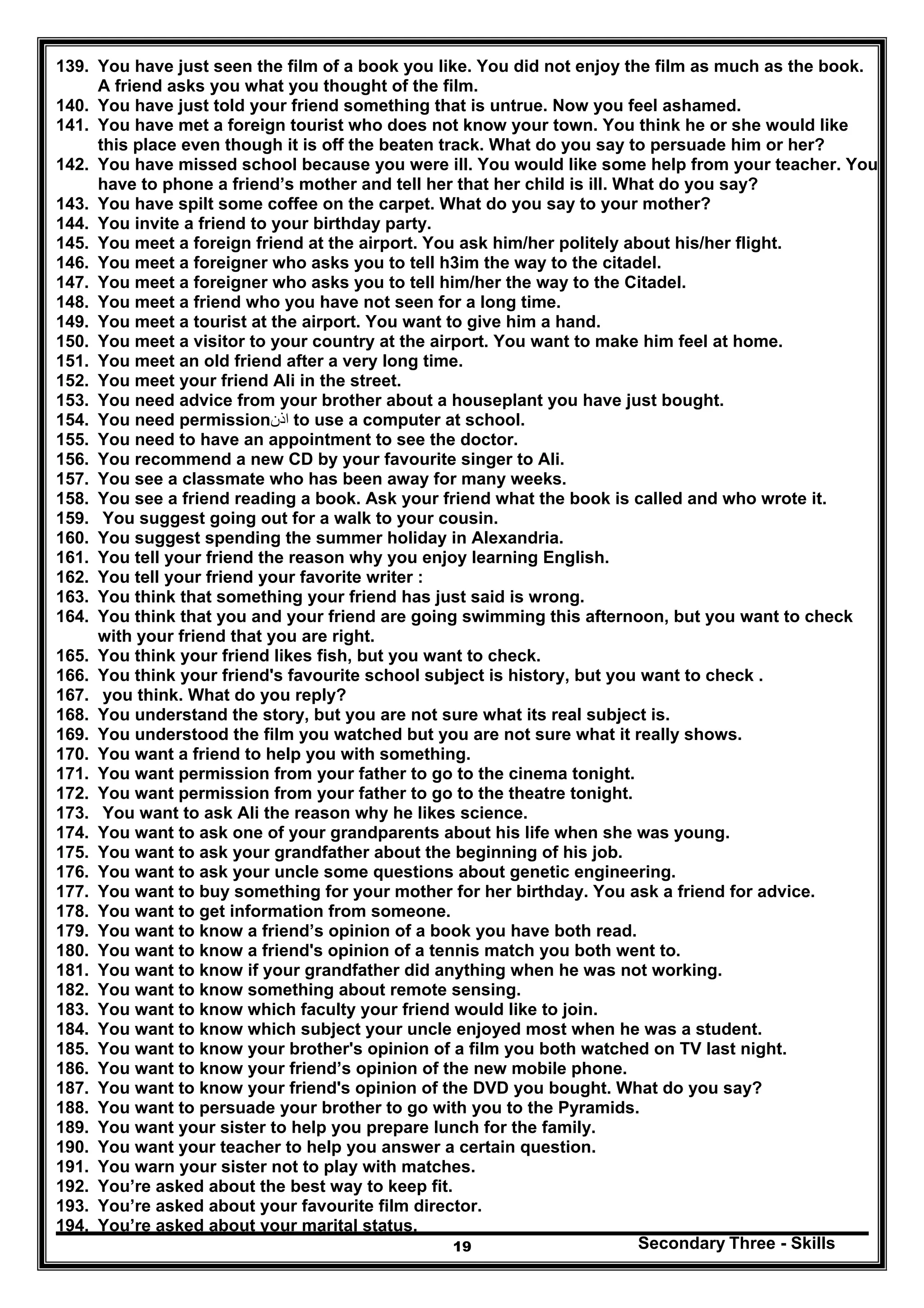 Secondary Three - Skills19
139. You have just seen the film of a book you like. You did not enjoy the film as much as the book.
A friend asks you what you thought of the film.
140. You have just told your friend something that is untrue. Now you feel ashamed.
141. You have met a foreign tourist who does not know your town. You think he or she would like
this place even though it is off the beaten track. What do you say to persuade him or her?
142. You have missed school because you were ill. You would like some help from your teacher. You
have to phone a friend’s mother and tell her that her child is ill. What do you say?
143. You have spilt some coffee on the carpet. What do you say to your mother?
144. You invite a friend to your birthday party.
145. You meet a foreign friend at the airport. You ask him/her politely about his/her flight.
146. You meet a foreigner who asks you to tell h3im the way to the citadel.
147. You meet a foreigner who asks you to tell him/her the way to the Citadel.
148. You meet a friend who you have not seen for a long time.
149. You meet a tourist at the airport. You want to give him a hand.
150. You meet a visitor to your country at the airport. You want to make him feel at home.
151. You meet an old friend after a very long time.
152. You meet your friend Ali in the street.
153. You need advice from your brother about a houseplant you have just bought.
154. You need permission‫اذن‬ to use a computer at school.
155. You need to have an appointment to see the doctor.
156. You recommend a new CD by your favourite singer to Ali.
157. You see a classmate who has been away for many weeks.
158. You see a friend reading a book. Ask your friend what the book is called and who wrote it.
159. You suggest going out for a walk to your cousin.
160. You suggest spending the summer holiday in Alexandria.
161. You tell your friend the reason why you enjoy learning English.
162. You tell your friend your favorite writer :
163. You think that something your friend has just said is wrong.
164. You think that you and your friend are going swimming this afternoon, but you want to check
with your friend that you are right.
165. You think your friend likes fish, but you want to check.
166. You think your friend's favourite school subject is history, but you want to check .
167. you think. What do you reply?
168. You understand the story, but you are not sure what its real subject is.
169. You understood the film you watched but you are not sure what it really shows.
170. You want a friend to help you with something.
171. You want permission from your father to go to the cinema tonight.
172. You want permission from your father to go to the theatre tonight.
173. You want to ask Ali the reason why he likes science.
174. You want to ask one of your grandparents about his life when she was young.
175. You want to ask your grandfather about the beginning of his job.
176. You want to ask your uncle some questions about genetic engineering.
177. You want to buy something for your mother for her birthday. You ask a friend for advice.
178. You want to get information from someone.
179. You want to know a friend’s opinion of a book you have both read.
180. You want to know a friend's opinion of a tennis match you both went to.
181. You want to know if your grandfather did anything when he was not working.
182. You want to know something about remote sensing.
183. You want to know which faculty your friend would like to join.
184. You want to know which subject your uncle enjoyed most when he was a student.
185. You want to know your brother's opinion of a film you both watched on TV last night.
186. You want to know your friend’s opinion of the new mobile phone.
187. You want to know your friend's opinion of the DVD you bought. What do you say?
188. You want to persuade your brother to go with you to the Pyramids.
189. You want your sister to help you prepare lunch for the family.
190. You want your teacher to help you answer a certain question.
191. You warn your sister not to play with matches.
192. You’re asked about the best way to keep fit.
193. You’re asked about your favourite film director.
194. You’re asked about your marital status.
 