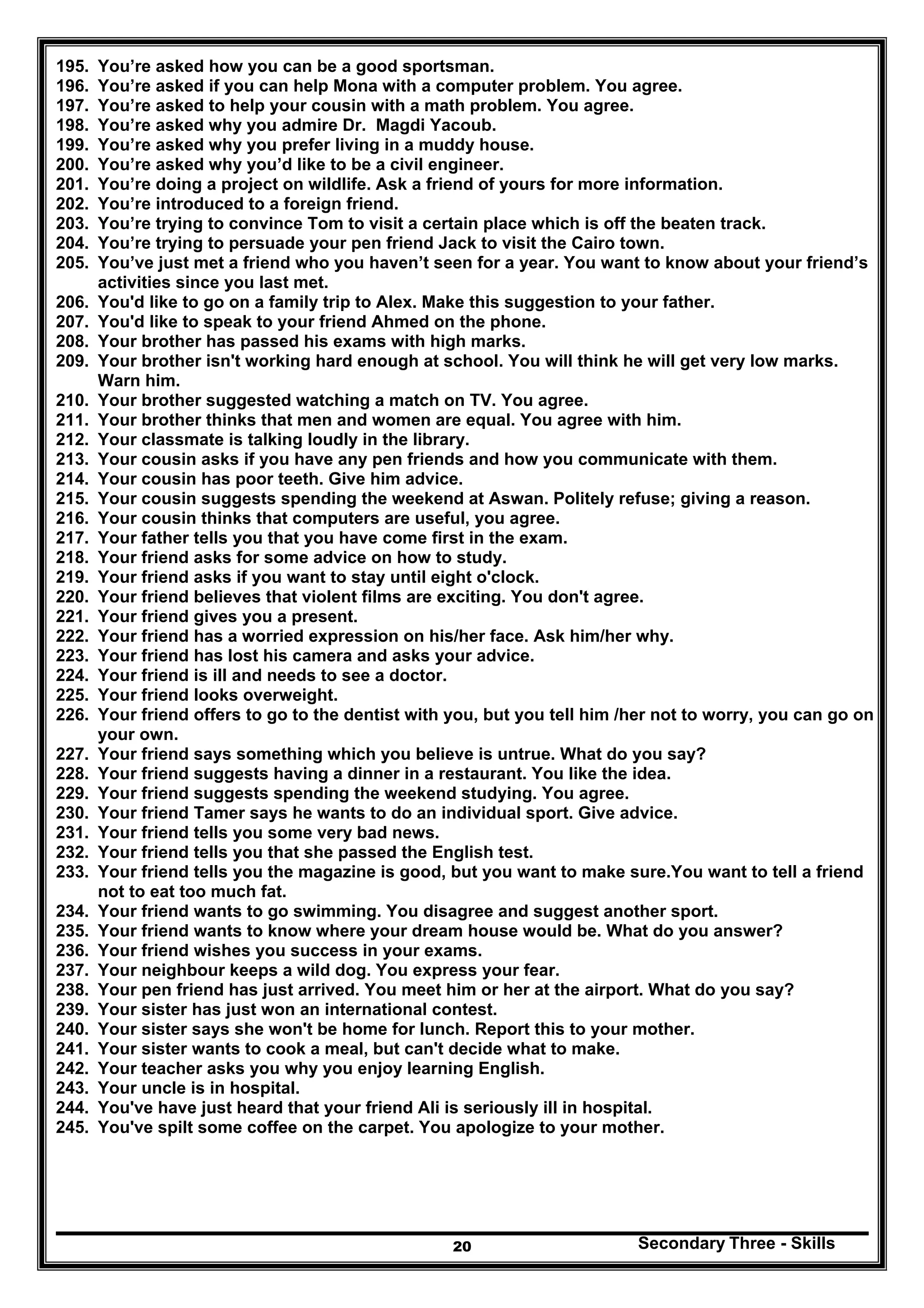 Secondary Three - Skills20
195. You’re asked how you can be a good sportsman.
196. You’re asked if you can help Mona with a computer problem. You agree.
197. You’re asked to help your cousin with a math problem. You agree.
198. You’re asked why you admire Dr. Magdi Yacoub.
199. You’re asked why you prefer living in a muddy house.
200. You’re asked why you’d like to be a civil engineer.
201. You’re doing a project on wildlife. Ask a friend of yours for more information.
202. You’re introduced to a foreign friend.
203. You’re trying to convince Tom to visit a certain place which is off the beaten track.
204. You’re trying to persuade your pen friend Jack to visit the Cairo town.
205. You’ve just met a friend who you haven’t seen for a year. You want to know about your friend’s
activities since you last met.
206. You'd like to go on a family trip to Alex. Make this suggestion to your father.
207. You'd like to speak to your friend Ahmed on the phone.
208. Your brother has passed his exams with high marks.
209. Your brother isn't working hard enough at school. You will think he will get very low marks.
Warn him.
210. Your brother suggested watching a match on TV. You agree.
211. Your brother thinks that men and women are equal. You agree with him.
212. Your classmate is talking loudly in the library.
213. Your cousin asks if you have any pen friends and how you communicate with them.
214. Your cousin has poor teeth. Give him advice.
215. Your cousin suggests spending the weekend at Aswan. Politely refuse; giving a reason.
216. Your cousin thinks that computers are useful, you agree.
217. Your father tells you that you have come first in the exam.
218. Your friend asks for some advice on how to study.
219. Your friend asks if you want to stay until eight o'clock.
220. Your friend believes that violent films are exciting. You don't agree.
221. Your friend gives you a present.
222. Your friend has a worried expression on his/her face. Ask him/her why.
223. Your friend has lost his camera and asks your advice.
224. Your friend is ill and needs to see a doctor.
225. Your friend looks overweight.
226. Your friend offers to go to the dentist with you, but you tell him /her not to worry, you can go on
your own.
227. Your friend says something which you believe is untrue. What do you say?
228. Your friend suggests having a dinner in a restaurant. You like the idea.
229. Your friend suggests spending the weekend studying. You agree.
230. Your friend Tamer says he wants to do an individual sport. Give advice.
231. Your friend tells you some very bad news.
232. Your friend tells you that she passed the English test.
233. Your friend tells you the magazine is good, but you want to make sure.You want to tell a friend
not to eat too much fat.
234. Your friend wants to go swimming. You disagree and suggest another sport.
235. Your friend wants to know where your dream house would be. What do you answer?
236. Your friend wishes you success in your exams.
237. Your neighbour keeps a wild dog. You express your fear.
238. Your pen friend has just arrived. You meet him or her at the airport. What do you say?
239. Your sister has just won an international contest.
240. Your sister says she won't be home for lunch. Report this to your mother.
241. Your sister wants to cook a meal, but can't decide what to make.
242. Your teacher asks you why you enjoy learning English.
243. Your uncle is in hospital.
244. You've have just heard that your friend Ali is seriously ill in hospital.
245. You've spilt some coffee on the carpet. You apologize to your mother.
 