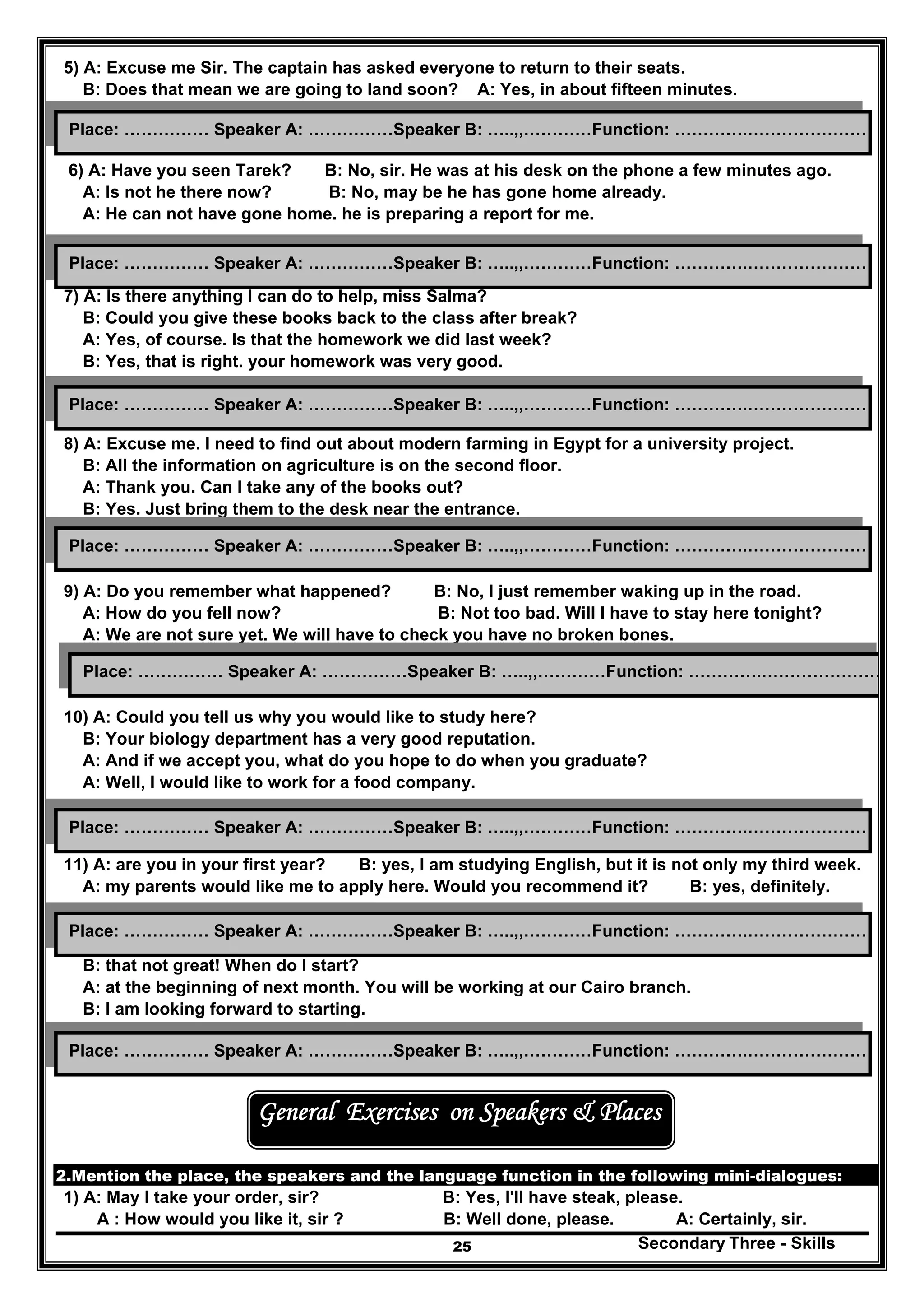Secondary Three - Skills25
5) A: Excuse me Sir. The captain has asked everyone to return to their seats.
B: Does that mean we are going to land soon? A: Yes, in about fifteen minutes.
6) A: Have you seen Tarek? B: No, sir. He was at his desk on the phone a few minutes ago.
A: Is not he there now? B: No, may be he has gone home already.
A: He can not have gone home. he is preparing a report for me.
7) A: Is there anything I can do to help, miss Salma?
B: Could you give these books back to the class after break?
A: Yes, of course. Is that the homework we did last week?
B: Yes, that is right. your homework was very good.
8) A: Excuse me. I need to find out about modern farming in Egypt for a university project.
B: All the information on agriculture is on the second floor.
A: Thank you. Can I take any of the books out?
B: Yes. Just bring them to the desk near the entrance.
9) A: Do you remember what happened? B: No, I just remember waking up in the road.
A: How do you fell now? B: Not too bad. Will I have to stay here tonight?
A: We are not sure yet. We will have to check you have no broken bones.
10) A: Could you tell us why you would like to study here?
B: Your biology department has a very good reputation.
A: And if we accept you, what do you hope to do when you graduate?
A: Well, I would like to work for a food company.
11) A: are you in your first year? B: yes, I am studying English, but it is not only my third week.
A: my parents would like me to apply here. Would you recommend it? B: yes, definitely.
12) A: well, your application has been successful.
B: that not great! When do I start?
A: at the beginning of next month. You will be working at our Cairo branch.
B: I am looking forward to starting.
General Exercises on Speakers & Places
2.Mention the place, the speakers and the language function in the following mini-dialogues:
1) A: May I take your order, sir? B: Yes, I'll have steak, please.
A : How would you like it, sir ? B: Well done, please. A: Certainly, sir.
Place: …………… Speaker A: ……………Speaker B: …..,,…………Function: ………….…………………
Place: …………… Speaker A: ……………Speaker B: …..,,…………Function: ………….…………………
Place: …………… Speaker A: ……………Speaker B: …..,,…………Function: ………….…………………
Place: …………… Speaker A: ……………Speaker B: …..,,…………Function: ………….…………………
Place: …………… Speaker A: ……………Speaker B: …..,,…………Function: ………….…………………
Place: …………… Speaker A: ……………Speaker B: …..,,…………Function: ………….…………………
Place: …………… Speaker A: ……………Speaker B: …..,,…………Function: ………….…………………
Place: …………… Speaker A: ……………Speaker B: …..,,…………Function: ………….…………………
 