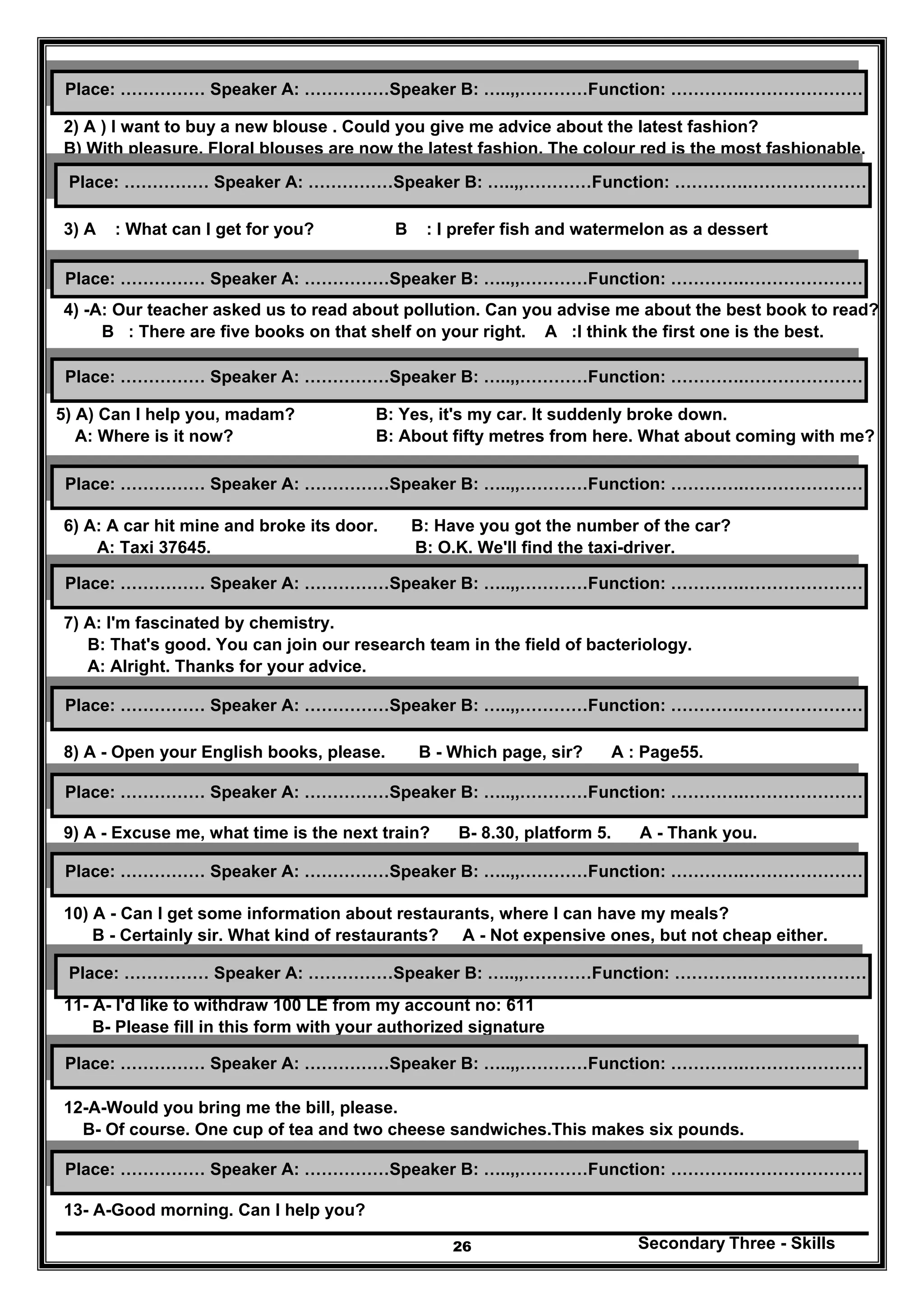 Secondary Three - Skills26
2) A ) I want to buy a new blouse . Could you give me advice about the latest fashion?
B) With pleasure. Floral blouses are now the latest fashion. The colour red is the most fashionable.
3) A : What can I get for you? B : I prefer fish and watermelon as a dessert
4) -A: Our teacher asked us to read about pollution. Can you advise me about the best book to read?
B : There are five books on that shelf on your right. A :I think the first one is the best.
5) A) Can I help you, madam? B: Yes, it's my car. It suddenly broke down.
A: Where is it now? B: About fifty metres from here. What about coming with me?
6) A: A car hit mine and broke its door. B: Have you got the number of the car?
A: Taxi 37645. B: O.K. We'll find the taxi-driver.
7) A: I'm fascinated by chemistry.
B: That's good. You can join our research team in the field of bacteriology.
A: Alright. Thanks for your advice.
8) A - Open your English books, please. B - Which page, sir? A : Page55.
9) A - Excuse me, what time is the next train? B- 8.30, platform 5. A - Thank you.
10) A - Can I get some information about restaurants, where I can have my meals?
B - Certainly sir. What kind of restaurants? A - Not expensive ones, but not cheap either.
11- A- I'd like to withdraw 100 LE from my account no: 611
B- Please fill in this form with your authorized signature
12-A-Would you bring me the bill, please.
B- Of course. One cup of tea and two cheese sandwiches.This makes six pounds.
13- A-Good morning. Can I help you?
Place: …………… Speaker A: ……………Speaker B: …..,,…………Function: ………….…………………
Place: …………… Speaker A: ……………Speaker B: …..,,…………Function: ………….…………………
Place: …………… Speaker A: ……………Speaker B: …..,,…………Function: ………….…………………
Place: …………… Speaker A: ……………Speaker B: …..,,…………Function: ………….…………………
Place: …………… Speaker A: ……………Speaker B: …..,,…………Function: ………….…………………
Place: …………… Speaker A: ……………Speaker B: …..,,…………Function: ………….…………………
Place: …………… Speaker A: ……………Speaker B: …..,,…………Function: ………….…………………
Place: …………… Speaker A: ……………Speaker B: …..,,…………Function: ………….…………………
Place: …………… Speaker A: ……………Speaker B: …..,,…………Function: ………….…………………
Place: …………… Speaker A: ……………Speaker B: …..,,…………Function: ………….…………………
Place: …………… Speaker A: ……………Speaker B: …..,,…………Function: ………….…………………
Place: …………… Speaker A: ……………Speaker B: …..,,…………Function: ………….…………………
 