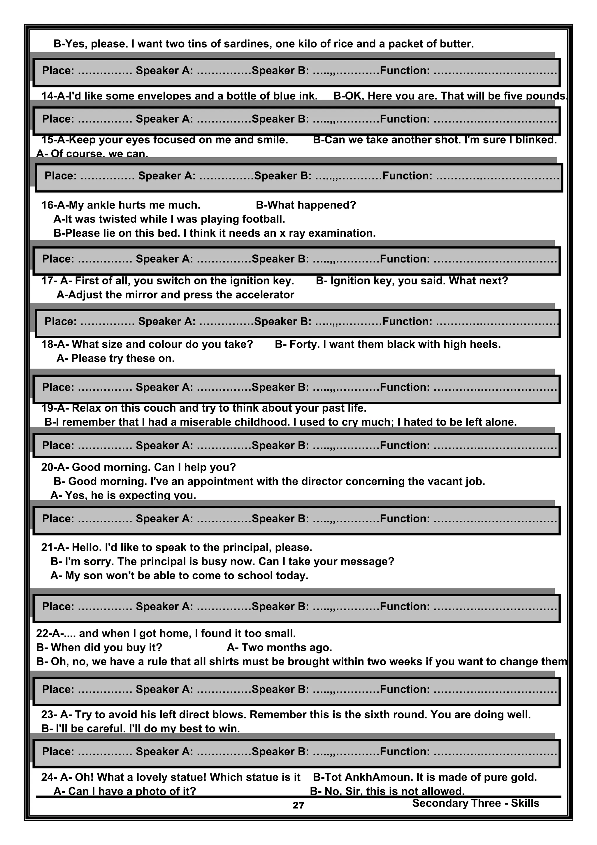 Secondary Three - Skills27
B-Yes, please. I want two tins of sardines, one kilo of rice and a packet of butter.
14-A-I'd like some envelopes and a bottle of blue ink. B-OK, Here you are. That will be five pounds.
15-A-Keep your eyes focused on me and smile. B-Can we take another shot. I'm sure I blinked.
A- Of course, we can.
16-A-My ankle hurts me much. B-What happened?
A-It was twisted while I was playing football.
B-Please lie on this bed. I think it needs an x ray examination.
17- A- First of all, you switch on the ignition key. B- Ignition key, you said. What next?
A-Adjust the mirror and press the accelerator
18-A- What size and colour do you take? B- Forty. I want them black with high heels.
A- Please try these on.
B: All the information on agriculture is on the second shelf over there.
19-A- Relax on this couch and try to think about your past life.
B-I remember that I had a miserable childhood. I used to cry much; I hated to be left alone.
20-A- Good morning. Can I help you?
B- Good morning. I've an appointment with the director concerning the vacant job.
A- Yes, he is expecting you.
21-A- Hello. I'd like to speak to the principal, please.
B- I'm sorry. The principal is busy now. Can I take your message?
A- My son won't be able to come to school today.
22-A-.... and when I got home, I found it too small.
B- When did you buy it? A- Two months ago.
B- Oh, no, we have a rule that all shirts must be brought within two weeks if you want to change them.
23- A- Try to avoid his left direct blows. Remember this is the sixth round. You are doing well.
B- I'll be careful. I'll do my best to win.
24- A- Oh! What a lovely statue! Which statue is it B-Tot AnkhAmoun. It is made of pure gold.
A- Can I have a photo of it? B- No, Sir, this is not allowed.
Place: …………… Speaker A: ……………Speaker B: …..,,…………Function: ………….…………………
Place: …………… Speaker A: ……………Speaker B: …..,,…………Function: ………….…………………
Place: …………… Speaker A: ……………Speaker B: …..,,…………Function: ………….…………………
Place: …………… Speaker A: ……………Speaker B: …..,,…………Function: ………….…………………
Place: …………… Speaker A: ……………Speaker B: …..,,…………Function: ………….…………………
Place: …………… Speaker A: ……………Speaker B: …..,,…………Function: ………….…………………
Place: …………… Speaker A: ……………Speaker B: …..,,…………Function: ………….…………………
Place: …………… Speaker A: ……………Speaker B: …..,,…………Function: ………….…………………
Place: …………… Speaker A: ……………Speaker B: …..,,…………Function: ………….…………………
Place: …………… Speaker A: ……………Speaker B: …..,,…………Function: ………….…………………
Place: …………… Speaker A: ……………Speaker B: …..,,…………Function: ………….…………………
 