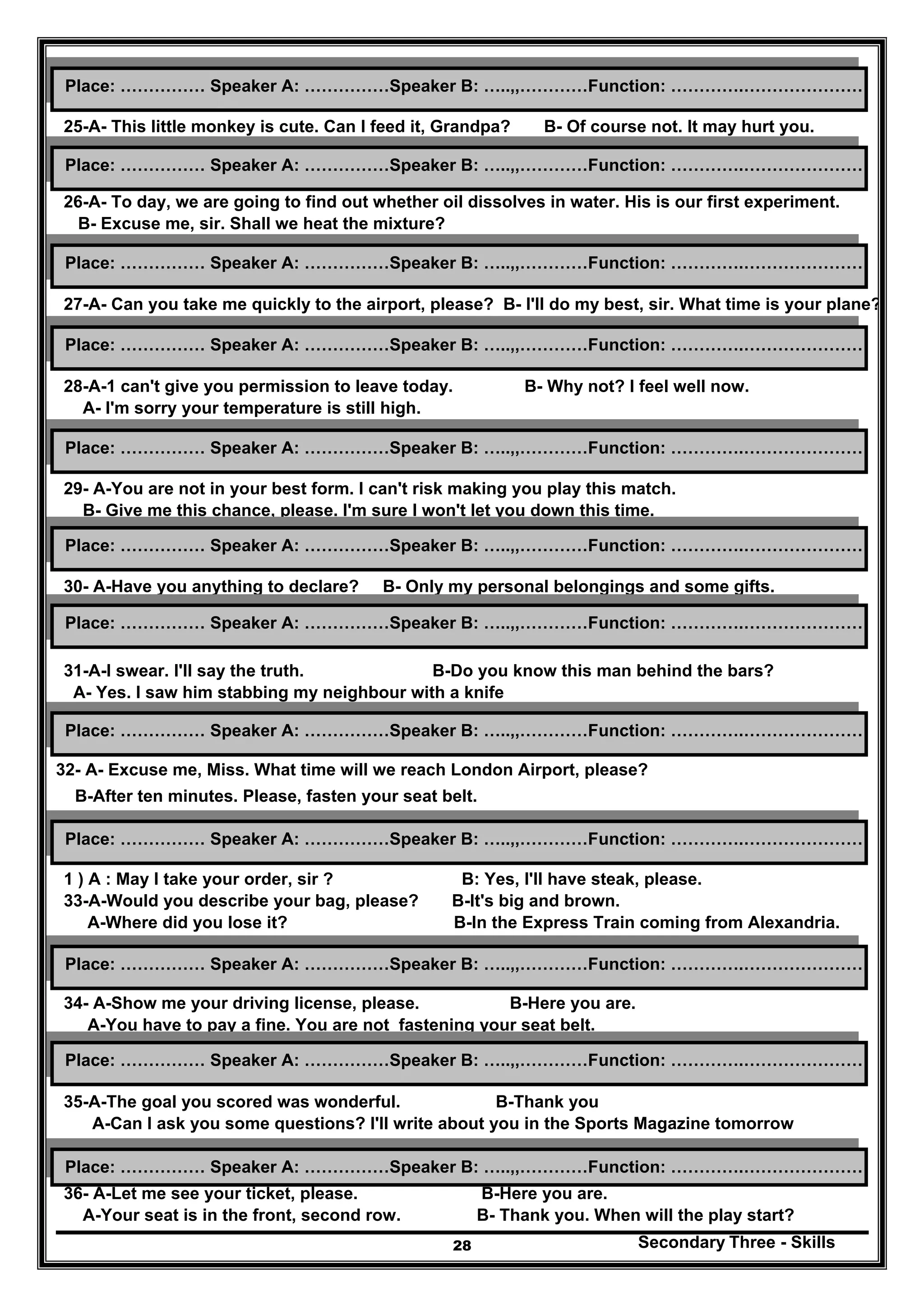 Secondary Three - Skills28
25-A- This little monkey is cute. Can I feed it, Grandpa? B- Of course not. It may hurt you.
26-A- To day, we are going to find out whether oil dissolves in water. His is our first experiment.
B- Excuse me, sir. Shall we heat the mixture?
27-A- Can you take me quickly to the airport, please? B- I'll do my best, sir. What time is your plane?
28-A-1 can't give you permission to leave today. B- Why not? I feel well now.
A- I'm sorry your temperature is still high.
29- A-You are not in your best form. I can't risk making you play this match.
B- Give me this chance, please. I'm sure I won't let you down this time.
30- A-Have you anything to declare? B- Only my personal belongings and some gifts.
31-A-I swear. I'll say the truth. B-Do you know this man behind the bars?
A- Yes. I saw him stabbing my neighbour with a knife
32- A- Excuse me, Miss. What time will we reach London Airport, please?
B-After ten minutes. Please, fasten your seat belt.
1 ) A : May I take your order, sir ? B: Yes, I'll have steak, please.
33-A-Would you describe your bag, please? B-It's big and brown.
A-Where did you lose it? B-In the Express Train coming from Alexandria.
34- A-Show me your driving license, please. B-Here you are.
A-You have to pay a fine. You are not fastening your seat belt.
B: All the information on agriculture is on the second shelf over there.
35-A-The goal you scored was wonderful. B-Thank you
A-Can I ask you some questions? I'll write about you in the Sports Magazine tomorrow
36- A-Let me see your ticket, please. B-Here you are.
A-Your seat is in the front, second row. B- Thank you. When will the play start?
Place: …………… Speaker A: ……………Speaker B: …..,,…………Function: ………….…………………
Place: …………… Speaker A: ……………Speaker B: …..,,…………Function: ………….…………………
Place: …………… Speaker A: ……………Speaker B: …..,,…………Function: ………….…………………
Place: …………… Speaker A: ……………Speaker B: …..,,…………Function: ………….…………………
Place: …………… Speaker A: ……………Speaker B: …..,,…………Function: ………….…………………
Place: …………… Speaker A: ……………Speaker B: …..,,…………Function: ………….…………………
Place: …………… Speaker A: ……………Speaker B: …..,,…………Function: ………….…………………
Place: …………… Speaker A: ……………Speaker B: …..,,…………Function: ………….…………………
Place: …………… Speaker A: ……………Speaker B: …..,,…………Function: ………….…………………
Place: …………… Speaker A: ……………Speaker B: …..,,…………Function: ………….…………………
Place: …………… Speaker A: ……………Speaker B: …..,,…………Function: ………….…………………
Place: …………… Speaker A: ……………Speaker B: …..,,…………Function: ………….…………………
 