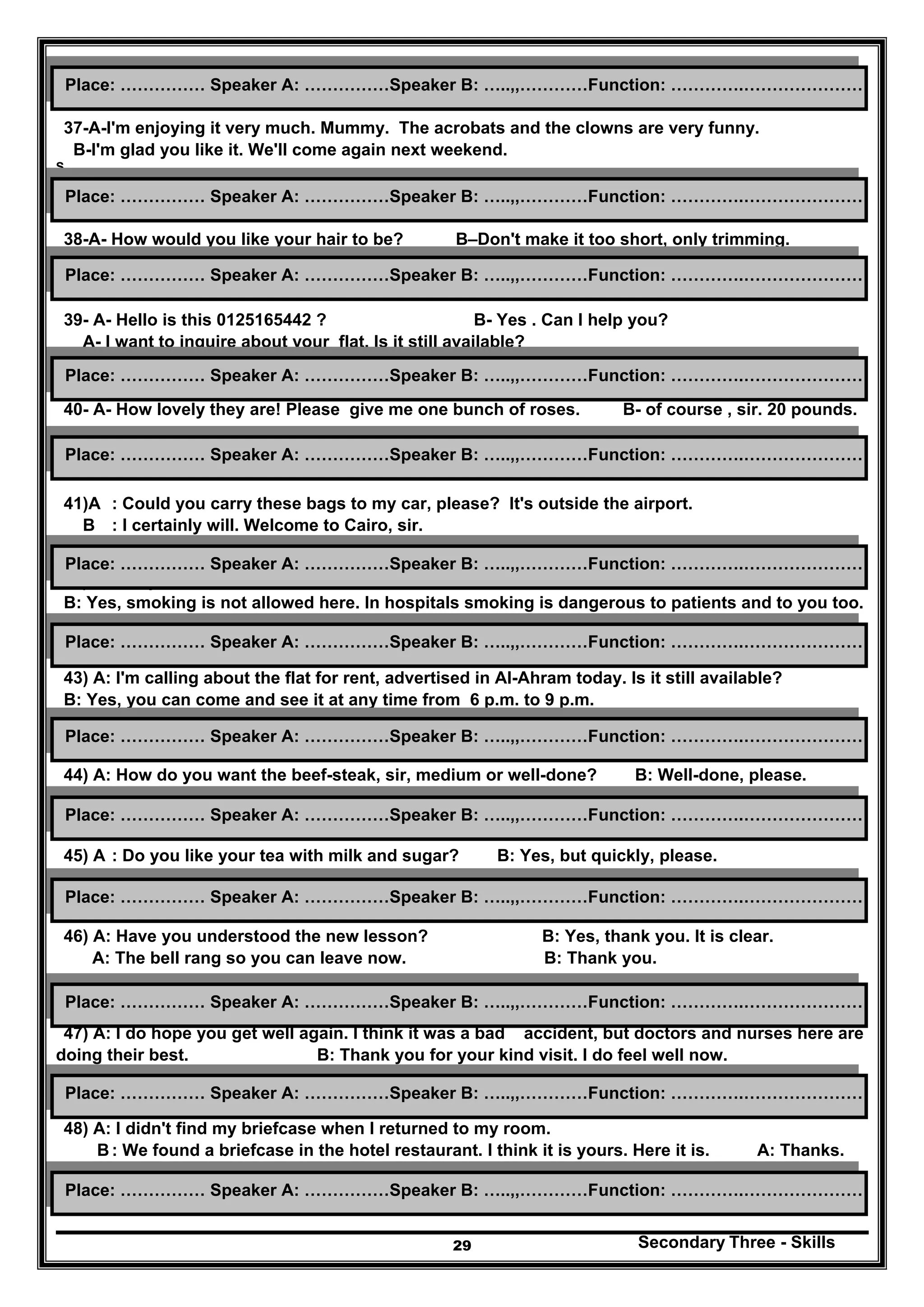 Secondary Three - Skills29
37-A-I'm enjoying it very much. Mummy. The acrobats and the clowns are very funny.
B-I'm glad you like it. We'll come again next weekend.
S
38-A- How would you like your hair to be? B–Don't make it too short, only trimming.
39- A- Hello is this 0125165442 ? B- Yes . Can I help you?
A- I want to inquire about your flat. Is it still available?
40- A- How lovely they are! Please give me one bunch of roses. B- of course , sir. 20 pounds.
41)A : Could you carry these bags to my car, please? It's outside the airport.
B : I certainly will. Welcome to Cairo, sir.
42) A: Do you mind if I smoke, doctor?
B: Yes, smoking is not allowed here. In hospitals smoking is dangerous to patients and to you too.
43) A: I'm calling about the flat for rent, advertised in Al-Ahram today. Is it still available?
B: Yes, you can come and see it at any time from 6 p.m. to 9 p.m.
44) A: How do you want the beef-steak, sir, medium or well-done? B: Well-done, please.
45) A : Do you like your tea with milk and sugar? B: Yes, but quickly, please.
46) A: Have you understood the new lesson? B: Yes, thank you. It is clear.
A: The bell rang so you can leave now. B: Thank you.
47) A: I do hope you get well again. I think it was a bad accident, but doctors and nurses here are
doing their best. B: Thank you for your kind visit. I do feel well now.
48) A: I didn't find my briefcase when I returned to my room.
B: We found a briefcase in the hotel restaurant. I think it is yours. Here it is. A: Thanks.
Place: …………… Speaker A: ……………Speaker B: …..,,…………Function: ………….…………………
Place: …………… Speaker A: ……………Speaker B: …..,,…………Function: ………….…………………
Place: …………… Speaker A: ……………Speaker B: …..,,…………Function: ………….…………………
Place: …………… Speaker A: ……………Speaker B: …..,,…………Function: ………….…………………
Place: …………… Speaker A: ……………Speaker B: …..,,…………Function: ………….…………………
Place: …………… Speaker A: ……………Speaker B: …..,,…………Function: ………….…………………
Place: …………… Speaker A: ……………Speaker B: …..,,…………Function: ………….…………………
Place: …………… Speaker A: ……………Speaker B: …..,,…………Function: ………….…………………
Place: …………… Speaker A: ……………Speaker B: …..,,…………Function: ………….…………………
Place: …………… Speaker A: ……………Speaker B: …..,,…………Function: ………….…………………
Place: …………… Speaker A: ……………Speaker B: …..,,…………Function: ………….…………………
Place: …………… Speaker A: ……………Speaker B: …..,,…………Function: ………….…………………
Place: …………… Speaker A: ……………Speaker B: …..,,…………Function: ………….…………………
 