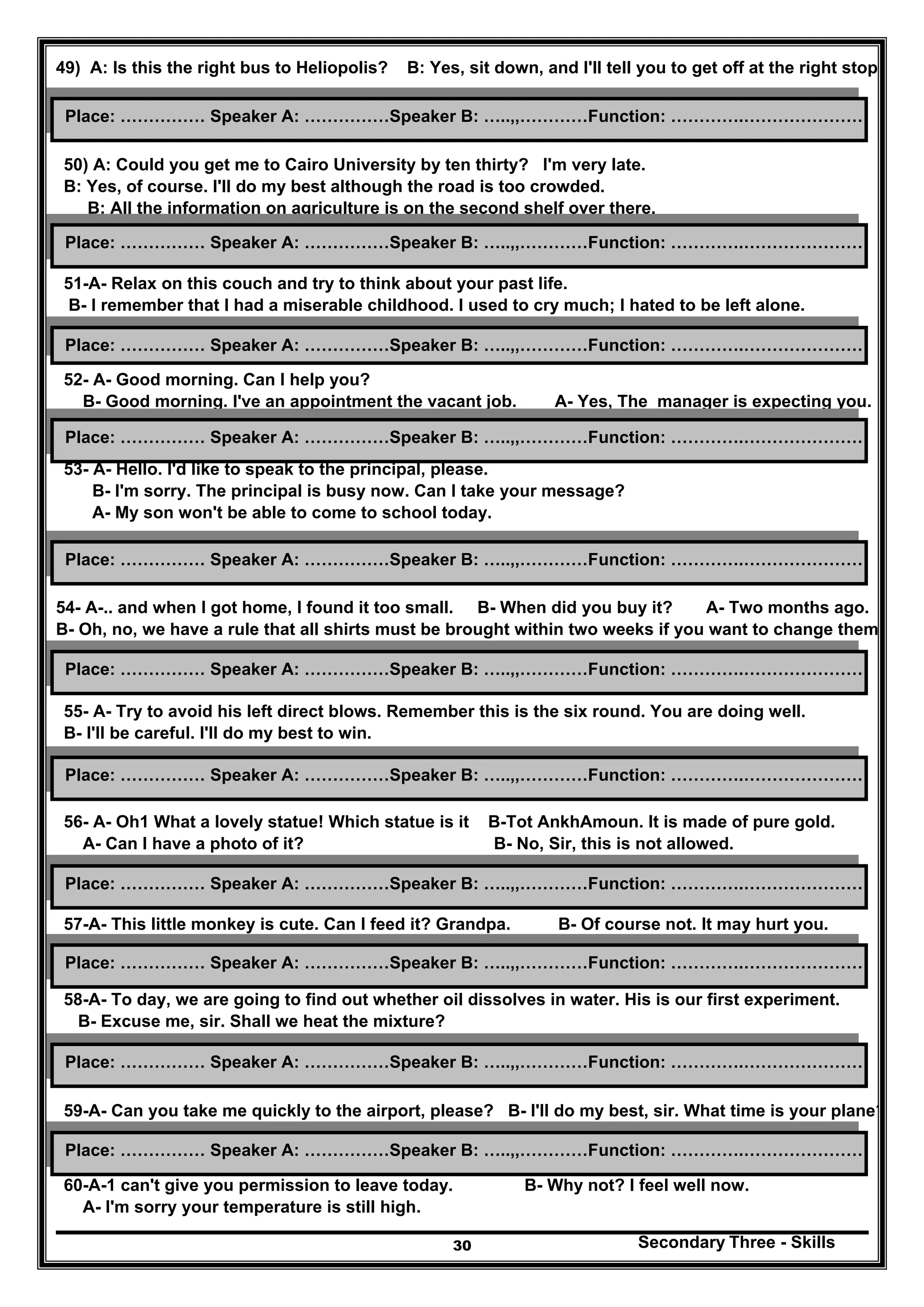 Secondary Three - Skills30
49) A: Is this the right bus to Heliopolis? B: Yes, sit down, and I'll tell you to get off at the right stop.
50) A: Could you get me to Cairo University by ten thirty? I'm very late.
B: Yes, of course. I'll do my best although the road is too crowded.
B: All the information on agriculture is on the second shelf over there.
51-A- Relax on this couch and try to think about your past life.
B- I remember that I had a miserable childhood. I used to cry much; I hated to be left alone.
52- A- Good morning. Can I help you?
B- Good morning. I've an appointment the vacant job. A- Yes, The manager is expecting you.
53- A- Hello. I'd like to speak to the principal, please.
B- I'm sorry. The principal is busy now. Can I take your message?
A- My son won't be able to come to school today.
54- A-.. and when I got home, I found it too small. B- When did you buy it? A- Two months ago.
B- Oh, no, we have a rule that all shirts must be brought within two weeks if you want to change them.
55- A- Try to avoid his left direct blows. Remember this is the six round. You are doing well.
B- I'll be careful. I'll do my best to win.
56- A- Oh1 What a lovely statue! Which statue is it B-Tot AnkhAmoun. It is made of pure gold.
A- Can I have a photo of it? B- No, Sir, this is not allowed.
57-A- This little monkey is cute. Can I feed it? Grandpa. B- Of course not. It may hurt you.
58-A- To day, we are going to find out whether oil dissolves in water. His is our first experiment.
B- Excuse me, sir. Shall we heat the mixture?
59-A- Can you take me quickly to the airport, please? B- I'll do my best, sir. What time is your plane?
60-A-1 can't give you permission to leave today. B- Why not? I feel well now.
A- I'm sorry your temperature is still high.
Place: …………… Speaker A: ……………Speaker B: …..,,…………Function: ………….…………………
Place: …………… Speaker A: ……………Speaker B: …..,,…………Function: ………….…………………
Place: …………… Speaker A: ……………Speaker B: …..,,…………Function: ………….…………………
Place: …………… Speaker A: ……………Speaker B: …..,,…………Function: ………….…………………
Place: …………… Speaker A: ……………Speaker B: …..,,…………Function: ………….…………………
Place: …………… Speaker A: ……………Speaker B: …..,,…………Function: ………….…………………
Place: …………… Speaker A: ……………Speaker B: …..,,…………Function: ………….…………………
Place: …………… Speaker A: ……………Speaker B: …..,,…………Function: ………….…………………
Place: …………… Speaker A: ……………Speaker B: …..,,…………Function: ………….…………………
Place: …………… Speaker A: ……………Speaker B: …..,,…………Function: ………….…………………
Place: …………… Speaker A: ……………Speaker B: …..,,…………Function: ………….…………………
 