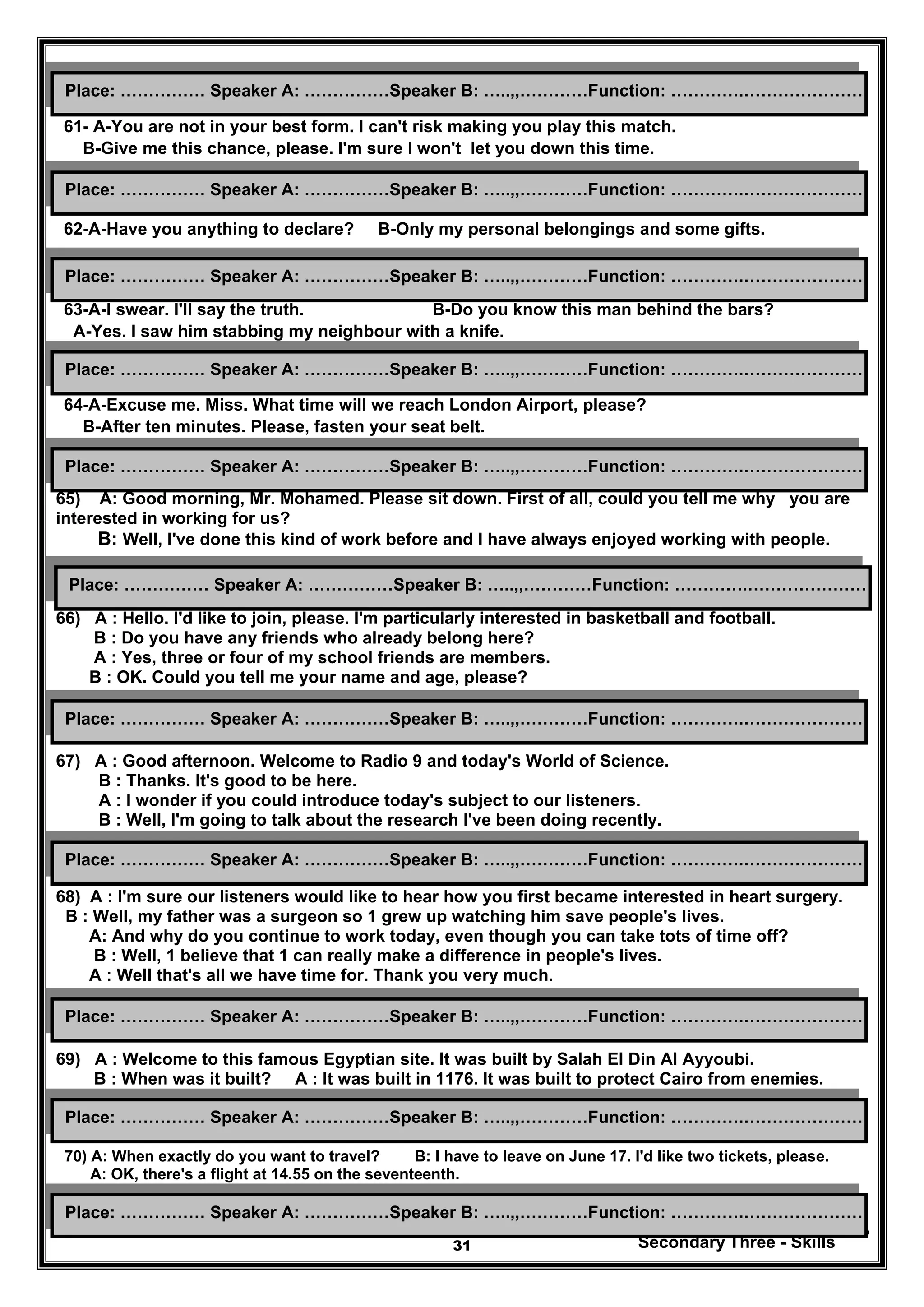 Secondary Three - Skills31
61- A-You are not in your best form. I can't risk making you play this match.
B-Give me this chance, please. I'm sure I won't let you down this time.
62-A-Have you anything to declare? B-Only my personal belongings and some gifts.
63-A-I swear. I'll say the truth. B-Do you know this man behind the bars?
A-Yes. I saw him stabbing my neighbour with a knife.
64-A-Excuse me. Miss. What time will we reach London Airport, please?
B-After ten minutes. Please, fasten your seat belt.
65) A: Good morning, Mr. Mohamed. Please sit down. First of all, could you tell me why you are
interested in working for us?
B: Well, I've done this kind of work before and I have always enjoyed working with people.
66) A : Hello. I'd like to join, please. I'm particularly interested in basketball and football.
B : Do you have any friends who already belong here?
A : Yes, three or four of my school friends are members.
B : OK. Could you tell me your name and age, please?
67) A : Good afternoon. Welcome to Radio 9 and today's World of Science.
B : Thanks. It's good to be here.
A : I wonder if you could introduce today's subject to our listeners.
B : Well, I'm going to talk about the research I've been doing recently.
68) A : I'm sure our listeners would like to hear how you first became interested in heart surgery.
B : Well, my father was a surgeon so 1 grew up watching him save people's lives.
A: And why do you continue to work today, even though you can take tots of time off?
B : Well, 1 believe that 1 can really make a difference in people's lives.
A : Well that's all we have time for. Thank you very much.
69) A : Welcome to this famous Egyptian site. It was built by Salah El Din Al Ayyoubi.
B : When was it built? A : It was built in 1176. It was built to protect Cairo from enemies.
70) A: When exactly do you want to travel? B: I have to leave on June 17. I'd like two tickets, please.
A: OK, there's a flight at 14.55 on the seventeenth.
Place: …………… Speaker A: ……………Speaker B: …..,,…………Function: ………….…………………
Place: …………… Speaker A: ……………Speaker B: …..,,…………Function: ………….…………………
Place: …………… Speaker A: ……………Speaker B: …..,,…………Function: ………….…………………
Place: …………… Speaker A: ……………Speaker B: …..,,…………Function: ………….…………………
Place: …………… Speaker A: ……………Speaker B: …..,,…………Function: ………….…………………
Place: …………… Speaker A: ……………Speaker B: …..,,…………Function: ………….…………………
Place: …………… Speaker A: ……………Speaker B: …..,,…………Function: ………….…………………
Place: …………… Speaker A: ……………Speaker B: …..,,…………Function: ………….…………………
Place: …………… Speaker A: ……………Speaker B: …..,,…………Function: ………….…………………
Place: …………… Speaker A: ……………Speaker B: …..,,…………Function: ………….…………………
Place: …………… Speaker A: ……………Speaker B: …..,,…………Function: ………….…………………
 