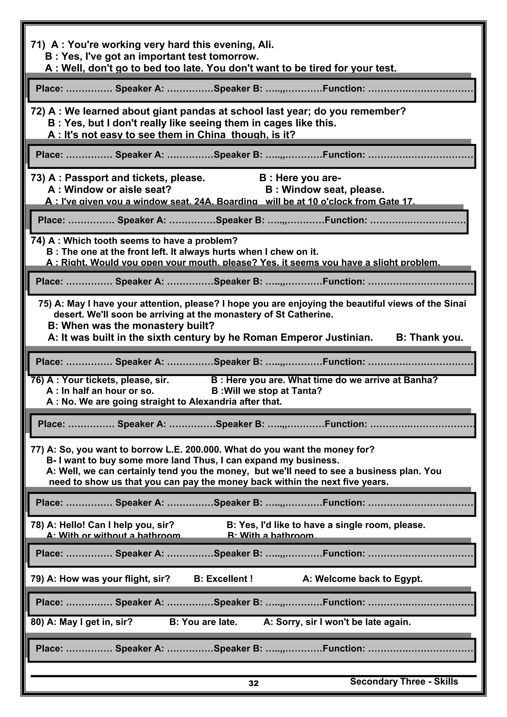Secondary Three - Skills32
71) A : You're working very hard this evening, Ali.
B : Yes, I've got an important test tomorrow.
A : Well, don't go to bed too late. You don't want to be tired for your test.
72) A : We learned about giant pandas at school last year; do you remember?
B : Yes, but I don't really like seeing them in cages like this.
A : It's not easy to see them in China though, is it?
73) A : Passport and tickets, please. B : Here you are-
A : Window or aisle seat? B : Window seat, please.
A : I've given you a window seat, 24A. Boarding will be at 10 o'clock from Gate 17.
74) A : Which tooth seems to have a problem?
B : The one at the front left. It always hurts when I chew on it.
A : Right. Would you open your mouth, please? Yes, it seems you have a slight problem.
75) A: May I have your attention, please? I hope you are enjoying the beautiful views of the Sinai
desert. We'll soon be arriving at the monastery of St Catherine.
B: When was the monastery built?
A: It was built in the sixth century by he Roman Emperor Justinian. B: Thank you.
76) A : Your tickets, please, sir. B : Here you are. What time do we arrive at Banha?
A : In half an hour or so. B :Will we stop at Tanta?
A : No. We are going straight to Alexandria after that.
77) A: So, you want to borrow L.E. 200.000. What do you want the money for?
B- I want to buy some more land Thus, I can expand my business.
A: Well, we can certainly tend you the money, but we'll need to see a business plan. You
need to show us that you can pay the money back within the next five years.
78) A: Hello! Can I help you, sir? B: Yes, I'd like to have a single room, please.
A: With or without a bathroom. B: With a bathroom.
79) A: How was your flight, sir? B: Excellent ! A: Welcome back to Egypt.
80) A: May I get in, sir? B: You are late. A: Sorry, sir I won't be late again.
Place: …………… Speaker A: ……………Speaker B: …..,,…………Function: ………….…………………
Place: …………… Speaker A: ……………Speaker B: …..,,…………Function: ………….…………………
Place: …………… Speaker A: ……………Speaker B: …..,,…………Function: ………….…………………
Place: …………… Speaker A: ……………Speaker B: …..,,…………Function: ………….…………………
Place: …………… Speaker A: ……………Speaker B: …..,,…………Function: ………….…………………
Place: …………… Speaker A: ……………Speaker B: …..,,…………Function: ………….………………
Place: …………… Speaker A: ……………Speaker B: …..,,…………Function: ………….…………………
Place: …………… Speaker A: ……………Speaker B: …..,,…………Function: ………….…………………
Place: …………… Speaker A: ……………Speaker B: …..,,…………Function: ………….…………………
Place: …………… Speaker A: ……………Speaker B: …..,,…………Function: ………….…………………
 