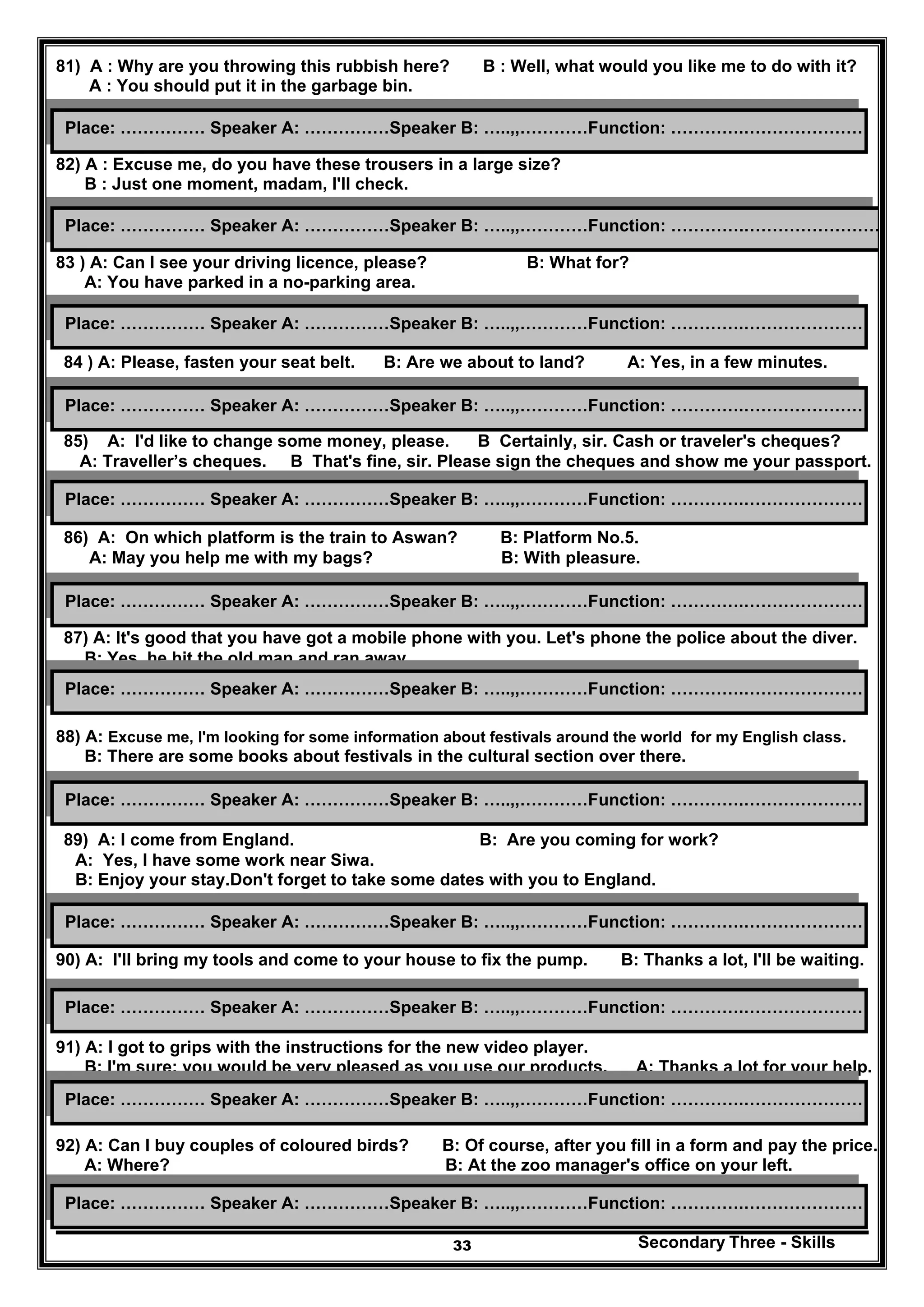 Secondary Three - Skills33
81) A : Why are you throwing this rubbish here? B : Well, what would you like me to do with it?
A : You should put it in the garbage bin.
82) A : Excuse me, do you have these trousers in a large size?
B : Just one moment, madam, I'll check.
83 ) A: Can I see your driving licence, please? B: What for?
A: You have parked in a no-parking area.
84 ) A: Please, fasten your seat belt. B: Are we about to land? A: Yes, in a few minutes.
85) A: I'd like to change some money, please. B Certainly, sir. Cash or traveler's cheques?
A: Traveller’s cheques. B That's fine, sir. Please sign the cheques and show me your passport.
86) A: On which platform is the train to Aswan? B: Platform No.5.
A: May you help me with my bags? B: With pleasure.
87) A: It's good that you have got a mobile phone with you. Let's phone the police about the diver.
B: Yes, he hit the old man and ran away.
88) A: Excuse me, I'm looking for some information about festivals around the world for my English class.
B: There are some books about festivals in the cultural section over there.
89) A: I come from England. B: Are you coming for work?
A: Yes, I have some work near Siwa.
B: Enjoy your stay.Don't forget to take some dates with you to England.
90) A: I'll bring my tools and come to your house to fix the pump. B: Thanks a lot, I'll be waiting.
91) A: I got to grips with the instructions for the new video player.
B: I'm sure; you would be very pleased as you use our products. A: Thanks a lot for your help.
92) A: Can I buy couples of coloured birds? B: Of course, after you fill in a form and pay the price.
A: Where? B: At the zoo manager's office on your left.
Place: …………… Speaker A: ……………Speaker B: …..,,…………Function: ………….……………………
Place: …………… Speaker A: ……………Speaker B: …..,,…………Function: ………….…………………
Place: …………… Speaker A: ……………Speaker B: …..,,…………Function: ………….…………………
Place: …………… Speaker A: ……………Speaker B: …..,,…………Function: ………….…………………
Place: …………… Speaker A: ……………Speaker B: …..,,…………Function: ………….…………………
Place: …………… Speaker A: ……………Speaker B: …..,,…………Function: ………….…………………
Place: …………… Speaker A: ……………Speaker B: …..,,…………Function: ………….…………………
Place: …………… Speaker A: ……………Speaker B: …..,,…………Function: ………….…………………
Place: …………… Speaker A: ……………Speaker B: …..,,…………Function: ………….…………………
Place: …………… Speaker A: ……………Speaker B: …..,,…………Function: ………….…………………
Place: …………… Speaker A: ……………Speaker B: …..,,…………Function: ………….…………………
Place: …………… Speaker A: ……………Speaker B: …..,,…………Function: ………….…………………
 