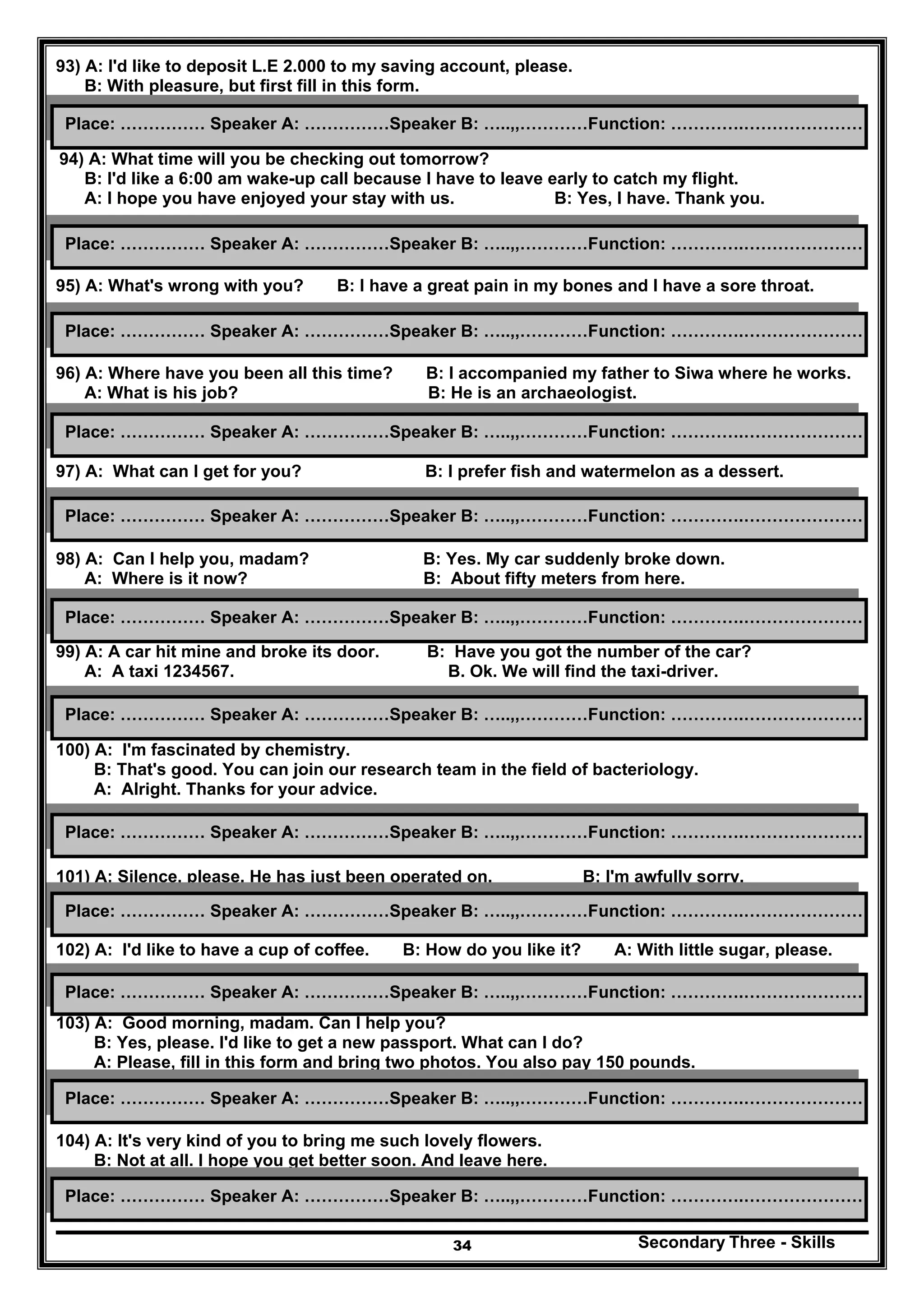 Secondary Three - Skills34
93) A: I'd like to deposit L.E 2.000 to my saving account, please.
B: With pleasure, but first fill in this form.
94) A: What time will you be checking out tomorrow?
B: I'd like a 6:00 am wake-up call because I have to leave early to catch my flight.
A: I hope you have enjoyed your stay with us. B: Yes, I have. Thank you.
95) A: What's wrong with you? B: I have a great pain in my bones and I have a sore throat.
96) A: Where have you been all this time? B: I accompanied my father to Siwa where he works.
A: What is his job? B: He is an archaeologist.
97) A: What can I get for you? B: I prefer fish and watermelon as a dessert.
98) A: Can I help you, madam? B: Yes. My car suddenly broke down.
A: Where is it now? B: About fifty meters from here.
99) A: A car hit mine and broke its door. B: Have you got the number of the car?
A: A taxi 1234567. B. Ok. We will find the taxi-driver.
100) A: I'm fascinated by chemistry.
B: That's good. You can join our research team in the field of bacteriology.
A: Alright. Thanks for your advice.
101) A: Silence, please. He has just been operated on. B: I'm awfully sorry.
102) A: I'd like to have a cup of coffee. B: How do you like it? A: With little sugar, please.
103) A: Good morning, madam. Can I help you?
B: Yes, please. I'd like to get a new passport. What can I do?
A: Please, fill in this form and bring two photos. You also pay 150 pounds.
104) A: It's very kind of you to bring me such lovely flowers.
B: Not at all. I hope you get better soon. And leave here.
Place: …………… Speaker A: ……………Speaker B: …..,,…………Function: ………….…………………
Place: …………… Speaker A: ……………Speaker B: …..,,…………Function: ………….…………………
Place: …………… Speaker A: ……………Speaker B: …..,,…………Function: ………….…………………
Place: …………… Speaker A: ……………Speaker B: …..,,…………Function: ………….…………………
Place: …………… Speaker A: ……………Speaker B: …..,,…………Function: ………….…………………
Place: …………… Speaker A: ……………Speaker B: …..,,…………Function: ………….…………………
Place: …………… Speaker A: ……………Speaker B: …..,,…………Function: ………….…………………
Place: …………… Speaker A: ……………Speaker B: …..,,…………Function: ………….…………………
Place: …………… Speaker A: ……………Speaker B: …..,,…………Function: ………….…………………
Place: …………… Speaker A: ……………Speaker B: …..,,…………Function: ………….…………………
Place: …………… Speaker A: ……………Speaker B: …..,,…………Function: ………….…………………
Place: …………… Speaker A: ……………Speaker B: …..,,…………Function: ………….…………………
 