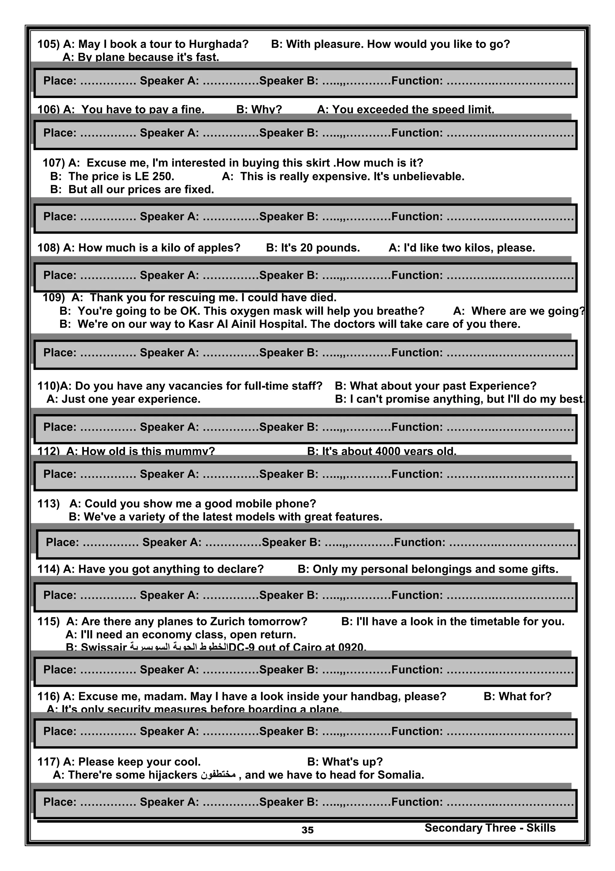 Secondary Three - Skills35
105) A: May I book a tour to Hurghada? B: With pleasure. How would you like to go?
A: By plane because it's fast.
106) A: You have to pay a fine. B: Why? A: You exceeded the speed limit.
107) A: Excuse me, I'm interested in buying this skirt .How much is it?
B: The price is LE 250. A: This is really expensive. It's unbelievable.
B: But all our prices are fixed.
108) A: How much is a kilo of apples? B: It's 20 pounds. A: I'd like two kilos, please.
109) A: Thank you for rescuing me. I could have died.
B: You're going to be OK. This oxygen mask will help you breathe? A: Where are we going?
B: We're on our way to Kasr Al Ainil Hospital. The doctors will take care of you there.
110)A: Do you have any vacancies for full-time staff? B: What about your past Experience?
A: Just one year experience. B: I can't promise anything, but I'll do my best.
112) A: How old is this mummy? B: It's about 4000 years old.
113) A: Could you show me a good mobile phone?
B: We've a variety of the latest models with great features.
114) A: Have you got anything to declare? B: Only my personal belongings and some gifts.
115) A: Are there any planes to Zurich tomorrow? B: I'll have a look in the timetable for you.
A: I'll need an economy class, open return.
B: Swissair ‫السويسري‬ ‫الجوية‬ ‫الخطوط‬‫ة‬ DC-9 out of Cairo at 0920.
116) A: Excuse me, madam. May I have a look inside your handbag, please? B: What for?
A: It's only security measures before boarding a plane.
117) A: Please keep your cool. B: What's up?
A: There're some hijackers ‫مختطفون‬ , and we have to head for Somalia.
Place: …………… Speaker A: ……………Speaker B: …..,,…………Function: ………….…………………
Place: …………… Speaker A: ……………Speaker B: …..,,…………Function: ………….…………………
Place: …………… Speaker A: ……………Speaker B: …..,,…………Function: ………….…………………
Place: …………… Speaker A: ……………Speaker B: …..,,…………Function: ………….…………………
Place: …………… Speaker A: ……………Speaker B: …..,,…………Function: ………….…………………
Place: …………… Speaker A: ……………Speaker B: …..,,…………Function: ………….…………………
Place: …………… Speaker A: ……………Speaker B: …..,,…………Function: ………….…………………
Place: …………… Speaker A: ……………Speaker B: …..,,…………Function: ………….…………………
Place: …………… Speaker A: ……………Speaker B: …..,,…………Function: ………….…………………
Place: …………… Speaker A: ……………Speaker B: …..,,…………Function: ………….…………………
Place: …………… Speaker A: ……………Speaker B: …..,,…………Function: ………….…………………
Place: …………… Speaker A: ……………Speaker B: …..,,…………Function: ………….…………………
 