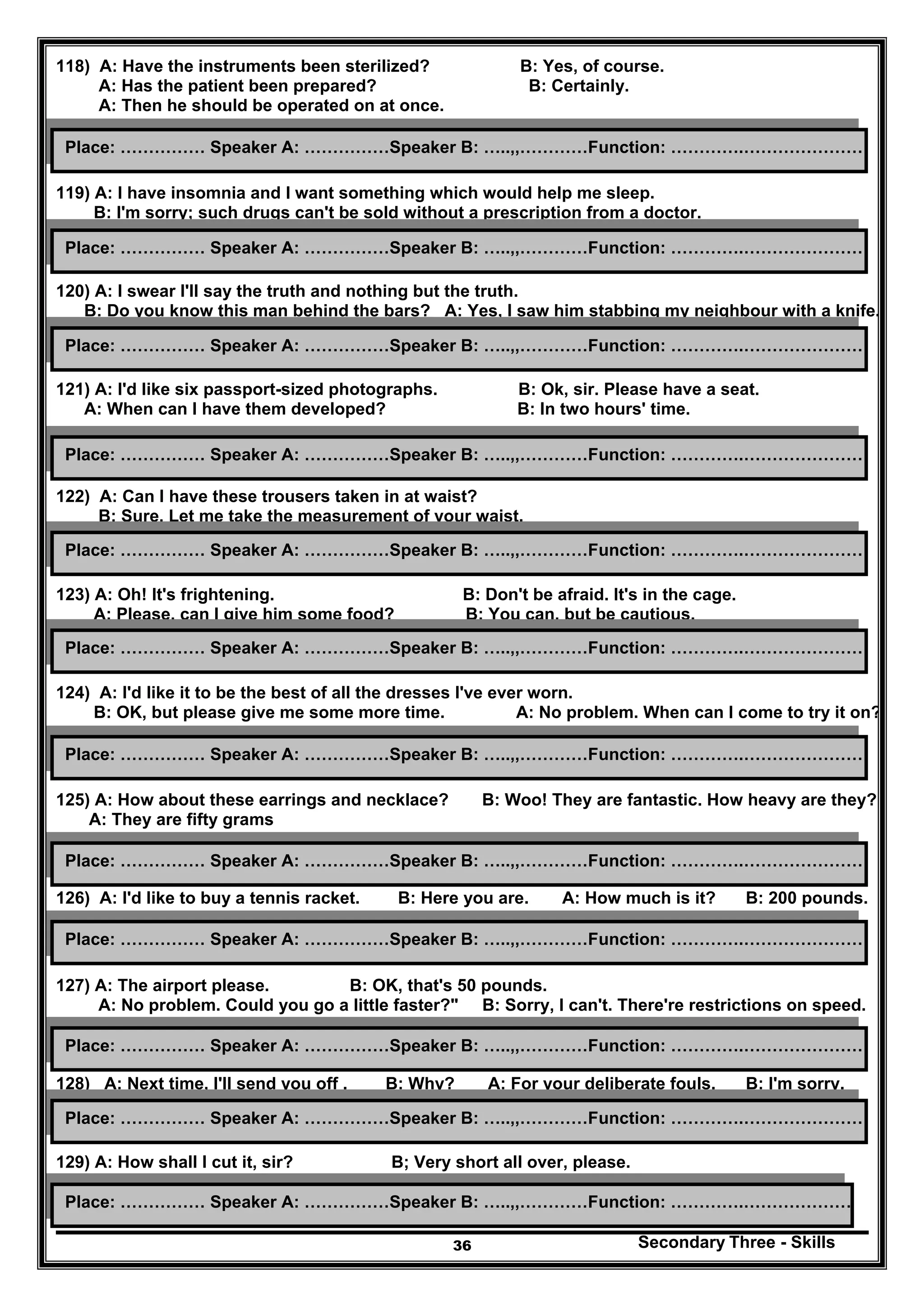 Secondary Three - Skills36
118) A: Have the instruments been sterilized? B: Yes, of course.
A: Has the patient been prepared? B: Certainly.
A: Then he should be operated on at once.
119) A: I have insomnia and I want something which would help me sleep.
B: I'm sorry; such drugs can't be sold without a prescription from a doctor.
120) A: I swear I'll say the truth and nothing but the truth.
B: Do you know this man behind the bars? A: Yes, I saw him stabbing my neighbour with a knife.
121) A: I'd like six passport-sized photographs. B: Ok, sir. Please have a seat.
A: When can I have them developed? B: In two hours' time.
122) A: Can I have these trousers taken in at waist?
B: Sure, Let me take the measurement of your waist.
123) A: Oh! It's frightening. B: Don't be afraid. It's in the cage.
A: Please, can I give him some food? B: You can, but be cautious.
124) A: I'd like it to be the best of all the dresses I've ever worn.
B: OK, but please give me some more time. A: No problem. When can I come to try it on?
125) A: How about these earrings and necklace? B: Woo! They are fantastic. How heavy are they?
A: They are fifty grams
126) A: I'd like to buy a tennis racket. B: Here you are. A: How much is it? B: 200 pounds.
127) A: The airport please. B: OK, that's 50 pounds.
A: No problem. Could you go a little faster?" B: Sorry, I can't. There're restrictions on speed.
128) A: Next time, I'll send you off . B: Why? A: For your deliberate fouls. B: I'm sorry.
129) A: How shall I cut it, sir? B; Very short all over, please.
Place: …………… Speaker A: ……………Speaker B: …..,,…………Function: ………….…………………
Place: …………… Speaker A: ……………Speaker B: …..,,…………Function: ………….…………………
Place: …………… Speaker A: ……………Speaker B: …..,,…………Function: ………….…………………
Place: …………… Speaker A: ……………Speaker B: …..,,…………Function: ………….…………………
Place: …………… Speaker A: ……………Speaker B: …..,,…………Function: ………….…………………
Place: …………… Speaker A: ……………Speaker B: …..,,…………Function: ………….…………………
Place: …………… Speaker A: ……………Speaker B: …..,,…………Function: ………….…………………
Place: …………… Speaker A: ……………Speaker B: …..,,…………Function: ………….…………………
Place: …………… Speaker A: ……………Speaker B: …..,,…………Function: ………….…………………
Place: …………… Speaker A: ……………Speaker B: …..,,…………Function: ………….…………………
Place: …………… Speaker A: ……………Speaker B: …..,,…………Function: ………….…………………
Place: …………… Speaker A: ……………Speaker B: …..,,…………Function: ………….…………………
 