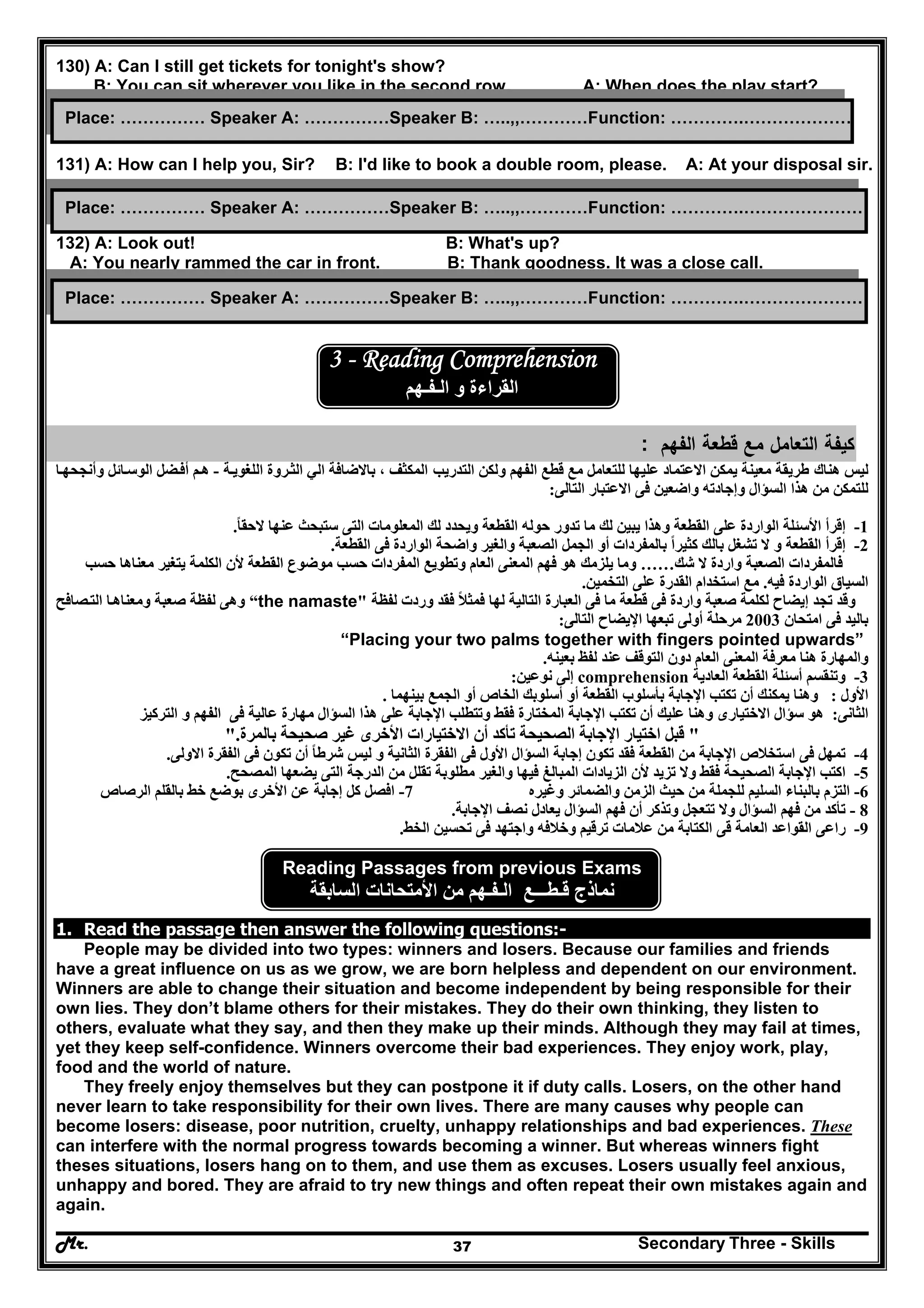 Mr. Secondary Three - Skills37
130) A: Can I still get tickets for tonight's show?
B: You can sit wherever you like in the second row. A: When does the play start?
131) A: How can I help you, Sir? B: I'd like to book a double room, please. A: At your disposal sir.
132) A: Look out! B: What's up?
A: You nearly rammed the car in front. B: Thank goodness. It was a close call.
3 - Reading Comprehension
‫و‬ ‫القراءة‬‫ال‬‫ـ‬‫ف‬‫ـ‬‫ھم‬
‫ﻛﻳﻔ‬‫ﺔ‬‫اﻟ‬‫اﻟﻔﻬم‬ ‫ﻗطﻌﺔ‬ ‫ﻣﻊ‬ ‫ﺗﻌﺎﻣﻝ‬:
‫ل‬‫ھناك‬ ‫يس‬‫طريقة‬‫التدريب‬ ‫ولكن‬ ‫الفھم‬ ‫قطع‬ ‫مع‬ ‫للتعامل‬ ‫عليھا‬ ‫االعتماد‬ ‫يمكن‬ ‫معينة‬‫المكثف‬‫الي‬ ‫باالضافة‬ ،‫ا‬‫ة‬‫اللغوي‬ ‫روة‬‫لث‬-‫ا‬‫وأنجحھ‬ ‫ائل‬‫الوس‬ ‫ضل‬‫أف‬ ‫م‬‫ھ‬
‫السؤال‬ ‫ھذا‬ ‫من‬ ‫للتمكن‬‫التالى‬ ‫االعتبار‬ ‫فى‬ ‫واضعين‬ ‫وإجادته‬:
1-‫القطعة‬ ‫على‬ ‫الواردة‬ ‫األسئلة‬ ‫إقرأ‬‫حوله‬ ‫تدور‬ ‫ما‬ ‫لك‬ ‫يبين‬ ‫وھذا‬‫عنھا‬ ‫ستبحث‬ ‫التى‬ ‫المعلومات‬ ‫لك‬ ‫ويحدد‬ ‫القطعة‬‫الحقا‬ً.
2-‫الجمل‬ ‫أو‬ ‫بالمفردات‬ ‫كثيرا‬ ‫بالك‬ ‫تشغل‬ ‫ال‬ ‫و‬ ‫القطعة‬ ‫إقرأ‬ً‫القطعة‬ ‫فى‬ ‫الواردة‬ ‫واضحة‬ ‫والغير‬ ‫الصعبة‬.
‫ال‬ ‫واردة‬ ‫الصعبة‬ ‫فالمفردات‬‫شك‬……‫وما‬‫الكلمة‬ ‫ألن‬ ‫القطعة‬ ‫موضوع‬ ‫حسب‬ ‫المفردات‬ ‫وتطويع‬ ‫العام‬ ‫المعنى‬ ‫فھم‬ ‫ھو‬ ‫يلزمك‬‫يتغير‬‫حسب‬ ‫معناھا‬
‫فيه‬ ‫الواردة‬ ‫السياق‬.‫التخمين‬ ‫على‬ ‫القدرة‬ ‫استخدام‬ ‫مع‬.
‫تجد‬ ‫وقد‬‫لفظة‬ ‫وردت‬ ‫فقد‬ ‫فمثال‬ ‫لھا‬ ‫التالية‬ ‫العبارة‬ ‫فى‬ ‫ما‬ ‫قطعة‬ ‫فى‬ ‫واردة‬ ‫صعبة‬ ‫لكلمة‬ ‫إيضاح‬ً“the namaste"‫صافح‬‫الت‬ ‫ا‬‫ومعناھ‬ ‫صعبة‬ ‫لفظة‬ ‫وھى‬
‫امتحان‬ ‫فى‬ ‫باليد‬2003‫أولى‬ ‫مرحلة‬‫التالى‬ ‫اإليضاح‬ ‫تبعھا‬:
“Placing your two palms together with fingers pointed upwards”
‫بعينه‬ ‫لفظ‬ ‫عند‬ ‫التوقف‬ ‫دون‬ ‫العام‬ ‫المعنى‬ ‫معرفة‬ ‫ھنا‬ ‫والمھارة‬.
3-‫العادية‬ ‫القطعة‬ ‫أسئلة‬ ‫وتنقسم‬comprehension‫نوعين‬ ‫إلى‬:
‫األول‬:‫يمكنك‬ ‫وھنا‬‫ب‬ ‫الجمع‬ ‫أو‬ ‫الخاص‬ ‫أسلوبك‬ ‫أو‬ ‫القطعة‬ ‫بأسلوب‬ ‫اإلجابة‬ ‫تكتب‬ ‫أن‬‫ينھما‬.
‫الثانى‬:‫ھو‬‫ھذا‬ ‫على‬ ‫اإلجابة‬ ‫وتتطلب‬ ‫فقط‬ ‫المختارة‬ ‫اإلجابة‬ ‫تكتب‬ ‫أن‬ ‫عليك‬ ‫وھنا‬ ‫االختيارى‬ ‫سؤال‬‫التركيز‬ ‫و‬ ‫الفھم‬ ‫فى‬ ‫عالية‬ ‫مھارة‬ ‫السؤال‬
"‫تأكد‬ ‫الصحيحة‬ ‫اإلجابة‬ ‫اختيار‬ ‫قبل‬‫بالمرة‬ ‫صحيحة‬ ‫غير‬ ‫األخرى‬ ‫االختيارات‬ ‫أن‬".
4-‫القطعة‬ ‫من‬ ‫اإلجابة‬ ‫استخالص‬ ‫فى‬ ‫تمھل‬‫تكو‬ ‫فقد‬‫الفقرة‬ ‫فى‬ ‫تكون‬ ‫أن‬ ‫شرطا‬ ‫ليس‬ ‫و‬ ‫الثانية‬ ‫الفقرة‬ ‫فى‬ ‫األول‬ ‫السؤال‬ ‫إجابة‬ ‫ن‬ً‫االولى‬.
5-‫والغير‬ ‫فيھا‬ ‫المبالغ‬ ‫الزيادات‬ ‫ألن‬ ‫تزيد‬ ‫وال‬ ‫فقط‬ ‫الصحيحة‬ ‫اإلجابة‬ ‫اكتب‬‫المصحح‬ ‫يضعھا‬ ‫التى‬ ‫الدرجة‬ ‫من‬ ‫تقلل‬ ‫مطلوبة‬.
6-‫للجملة‬ ‫السليم‬ ‫بالبناء‬ ‫التزم‬‫وغيره‬ ‫والضمائر‬ ‫الزمن‬ ‫حيث‬ ‫من‬7-‫بالقلم‬ ‫خط‬ ‫بوضع‬ ‫األخرى‬ ‫عن‬ ‫إجابة‬ ‫كل‬ ‫افصل‬‫الرصاص‬
8-‫من‬ ‫تأكد‬‫نصف‬ ‫يعادل‬ ‫السؤال‬ ‫فھم‬ ‫أن‬ ‫وتذكر‬ ‫تتعجل‬ ‫وال‬ ‫السؤال‬ ‫فھم‬‫اإلجابة‬.
9-‫فى‬ ‫واجتھد‬ ‫وخالفه‬ ‫ترقيم‬ ‫عالمات‬ ‫من‬ ‫الكتابة‬ ‫قى‬ ‫العامة‬ ‫القواعد‬ ‫راعى‬‫الخط‬ ‫تحسين‬.
Reading Passages from previous Exams
‫نماذج‬‫ق‬‫ـ‬‫ط‬‫ـــ‬‫ع‬‫ال‬‫ـ‬‫ف‬‫ـ‬‫ھم‬‫السابقة‬ ‫األمتحانات‬ ‫من‬
1. Read the passage then answer the following questions:-
People may be divided into two types: winners and losers. Because our families and friends
have a great influence on us as we grow, we are born helpless and dependent on our environment.
Winners are able to change their situation and become independent by being responsible for their
own lies. They don’t blame others for their mistakes. They do their own thinking, they listen to
others, evaluate what they say, and then they make up their minds. Although they may fail at times,
yet they keep self-confidence. Winners overcome their bad experiences. They enjoy work, play,
food and the world of nature.
They freely enjoy themselves but they can postpone it if duty calls. Losers, on the other hand
never learn to take responsibility for their own lives. There are many causes why people can
become losers: disease, poor nutrition, cruelty, unhappy relationships and bad experiences. These
can interfere with the normal progress towards becoming a winner. But whereas winners fight
theses situations, losers hang on to them, and use them as excuses. Losers usually feel anxious,
unhappy and bored. They are afraid to try new things and often repeat their own mistakes again and
again.
Place: …………… Speaker A: ……………Speaker B: …..,,…………Function: ………….…………………
Place: …………… Speaker A: ……………Speaker B: …..,,…………Function: ………….…………………
Place: …………… Speaker A: ……………Speaker B: …..,,…………Function: ………….…………………
 
