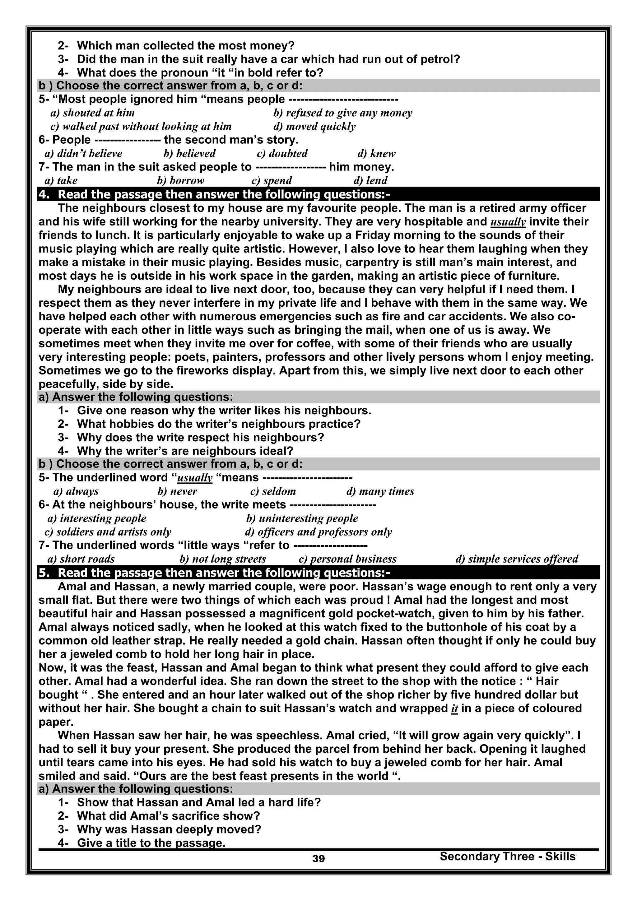 Secondary Three - Skills39
2- Which man collected the most money?
3- Did the man in the suit really have a car which had run out of petrol?
4- What does the pronoun “it “in bold refer to?
b ) Choose the correct answer from a, b, c or d:
5- “Most people ignored him “means people ----------------------------
a) shouted at him b) refused to give any money
c) walked past without looking at him d) moved quickly
6- People ----------------- the second man’s story.
a) didn’t believe b) believed c) doubted d) knew
7- The man in the suit asked people to ------------------ him money.
a) take b) borrow c) spend d) lend
4. Read the passage then answer the following questions:-
The neighbours closest to my house are my favourite people. The man is a retired army officer
and his wife still working for the nearby university. They are very hospitable and usually invite their
friends to lunch. It is particularly enjoyable to wake up a Friday morning to the sounds of their
music playing which are really quite artistic. However, I also love to hear them laughing when they
make a mistake in their music playing. Besides music, carpentry is still man’s main interest, and
most days he is outside in his work space in the garden, making an artistic piece of furniture.
My neighbours are ideal to live next door, too, because they can very helpful if I need them. I
respect them as they never interfere in my private life and I behave with them in the same way. We
have helped each other with numerous emergencies such as fire and car accidents. We also co-
operate with each other in little ways such as bringing the mail, when one of us is away. We
sometimes meet when they invite me over for coffee, with some of their friends who are usually
very interesting people: poets, painters, professors and other lively persons whom I enjoy meeting.
Sometimes we go to the fireworks display. Apart from this, we simply live next door to each other
peacefully, side by side.
a) Answer the following questions:
1- Give one reason why the writer likes his neighbours.
2- What hobbies do the writer’s neighbours practice?
3- Why does the write respect his neighbours?
4- Why the writer’s are neighbours ideal?
b ) Choose the correct answer from a, b, c or d:
5- The underlined word “usually “means -----------------------
a) always b) never c) seldom d) many times
6- At the neighbours’ house, the write meets ----------------------
a) interesting people b) uninteresting people
c) soldiers and artists only d) officers and professors only
7- The underlined words “little ways “refer to -------------------
a) short roads b) not long streets c) personal business d) simple services offered
5. Read the passage then answer the following questions:-
Amal and Hassan, a newly married couple, were poor. Hassan’s wage enough to rent only a very
small flat. But there were two things of which each was proud ! Amal had the longest and most
beautiful hair and Hassan possessed a magnificent gold pocket-watch, given to him by his father.
Amal always noticed sadly, when he looked at this watch fixed to the buttonhole of his coat by a
common old leather strap. He really needed a gold chain. Hassan often thought if only he could buy
her a jeweled comb to hold her long hair in place.
Now, it was the feast, Hassan and Amal began to think what present they could afford to give each
other. Amal had a wonderful idea. She ran down the street to the shop with the notice : “ Hair
bought “ . She entered and an hour later walked out of the shop richer by five hundred dollar but
without her hair. She bought a chain to suit Hassan’s watch and wrapped it in a piece of coloured
paper.
When Hassan saw her hair, he was speechless. Amal cried, “It will grow again very quickly”. I
had to sell it buy your present. She produced the parcel from behind her back. Opening it laughed
until tears came into his eyes. He had sold his watch to buy a jeweled comb for her hair. Amal
smiled and said. “Ours are the best feast presents in the world “.
a) Answer the following questions:
1- Show that Hassan and Amal led a hard life?
2- What did Amal’s sacrifice show?
3- Why was Hassan deeply moved?
4- Give a title to the passage.
 