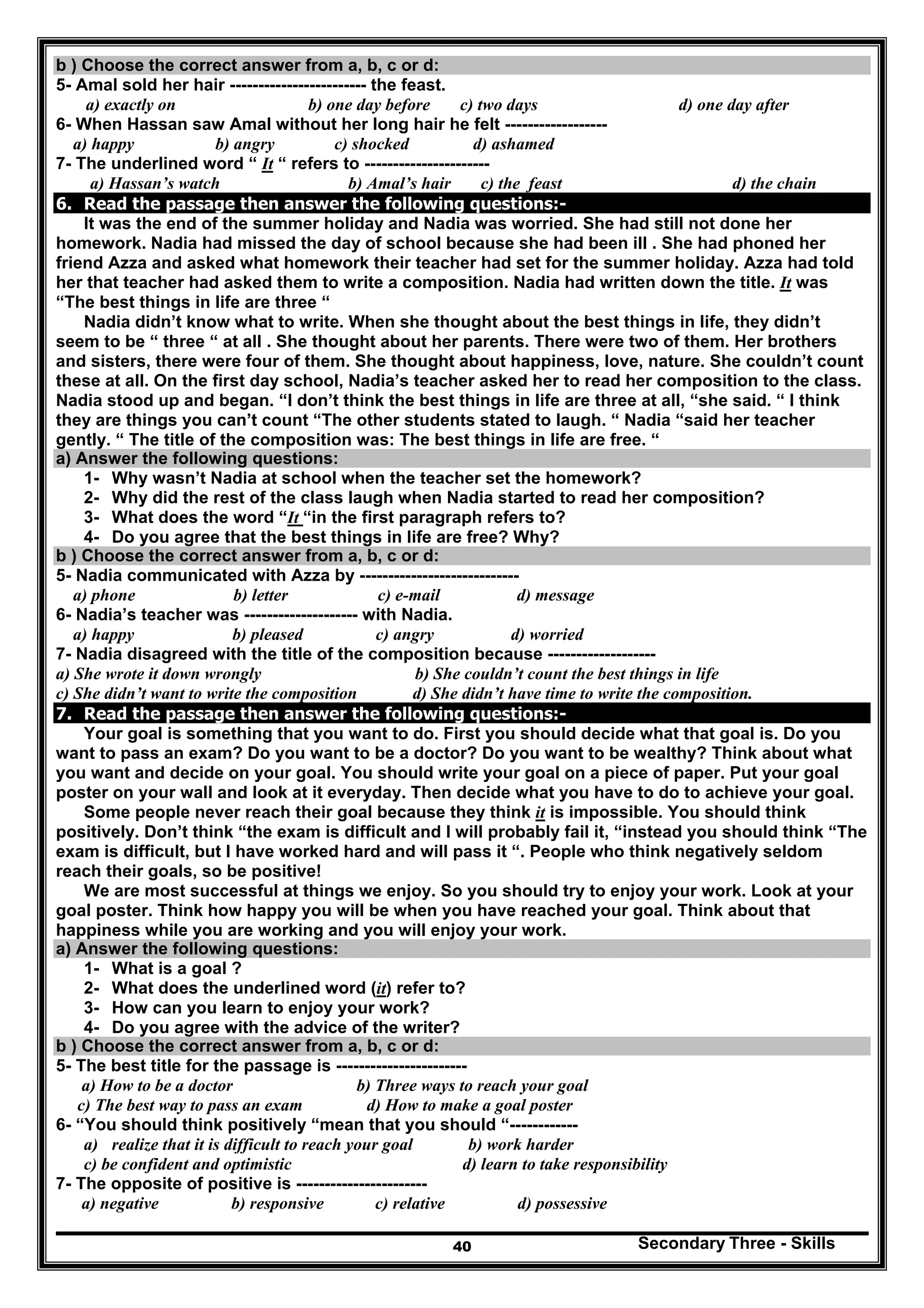 Secondary Three - Skills40
b ) Choose the correct answer from a, b, c or d:
5- Amal sold her hair ------------------------ the feast.
a) exactly on b) one day before c) two days d) one day after
6- When Hassan saw Amal without her long hair he felt ------------------
a) happy b) angry c) shocked d) ashamed
7- The underlined word “ It “ refers to ----------------------
a) Hassan’s watch b) Amal’s hair c) the feast d) the chain
6. Read the passage then answer the following questions:-
It was the end of the summer holiday and Nadia was worried. She had still not done her
homework. Nadia had missed the day of school because she had been ill . She had phoned her
friend Azza and asked what homework their teacher had set for the summer holiday. Azza had told
her that teacher had asked them to write a composition. Nadia had written down the title. It was
“The best things in life are three “
Nadia didn’t know what to write. When she thought about the best things in life, they didn’t
seem to be “ three “ at all . She thought about her parents. There were two of them. Her brothers
and sisters, there were four of them. She thought about happiness, love, nature. She couldn’t count
these at all. On the first day school, Nadia’s teacher asked her to read her composition to the class.
Nadia stood up and began. “I don’t think the best things in life are three at all, “she said. “ I think
they are things you can’t count “The other students stated to laugh. “ Nadia “said her teacher
gently. “ The title of the composition was: The best things in life are free. “
a) Answer the following questions:
1- Why wasn’t Nadia at school when the teacher set the homework?
2- Why did the rest of the class laugh when Nadia started to read her composition?
3- What does the word “It “in the first paragraph refers to?
4- Do you agree that the best things in life are free? Why?
b ) Choose the correct answer from a, b, c or d:
5- Nadia communicated with Azza by ----------------------------
a) phone b) letter c) e-mail d) message
6- Nadia’s teacher was -------------------- with Nadia.
a) happy b) pleased c) angry d) worried
7- Nadia disagreed with the title of the composition because -------------------
a) She wrote it down wrongly b) She couldn’t count the best things in life
c) She didn’t want to write the composition d) She didn’t have time to write the composition.
7. Read the passage then answer the following questions:-
Your goal is something that you want to do. First you should decide what that goal is. Do you
want to pass an exam? Do you want to be a doctor? Do you want to be wealthy? Think about what
you want and decide on your goal. You should write your goal on a piece of paper. Put your goal
poster on your wall and look at it everyday. Then decide what you have to do to achieve your goal.
Some people never reach their goal because they think it is impossible. You should think
positively. Don’t think “the exam is difficult and I will probably fail it, “instead you should think “The
exam is difficult, but I have worked hard and will pass it “. People who think negatively seldom
reach their goals, so be positive!
We are most successful at things we enjoy. So you should try to enjoy your work. Look at your
goal poster. Think how happy you will be when you have reached your goal. Think about that
happiness while you are working and you will enjoy your work.
a) Answer the following questions:
1- What is a goal ?
2- What does the underlined word (it) refer to?
3- How can you learn to enjoy your work?
4- Do you agree with the advice of the writer?
b ) Choose the correct answer from a, b, c or d:
5- The best title for the passage is -----------------------
a) How to be a doctor b) Three ways to reach your goal
c) The best way to pass an exam d) How to make a goal poster
6- “You should think positively “mean that you should “------------
a) realize that it is difficult to reach your goal b) work harder
c) be confident and optimistic d) learn to take responsibility
7- The opposite of positive is -----------------------
a) negative b) responsive c) relative d) possessive
 