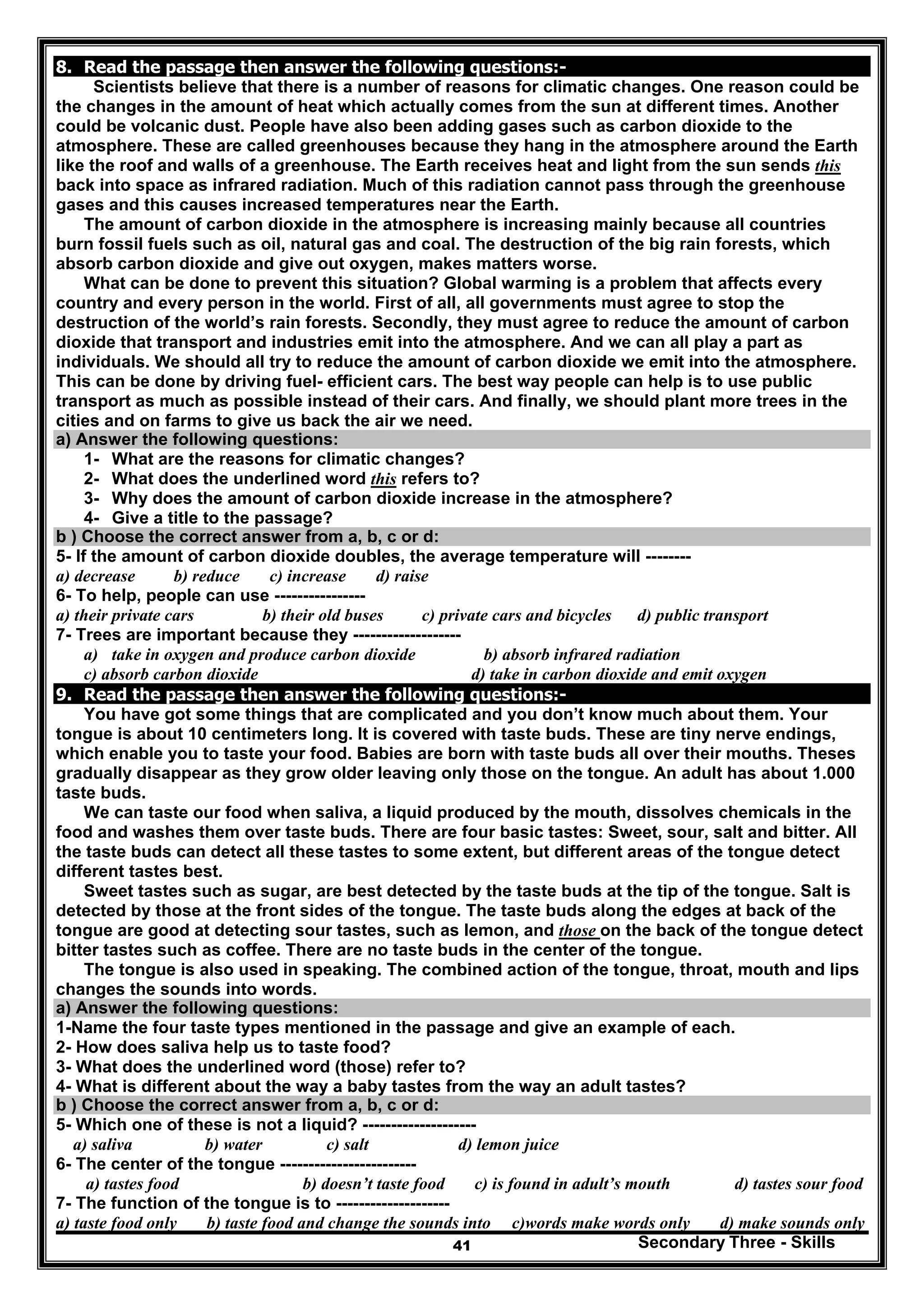 Secondary Three - Skills41
8. Read the passage then answer the following questions:-
Scientists believe that there is a number of reasons for climatic changes. One reason could be
the changes in the amount of heat which actually comes from the sun at different times. Another
could be volcanic dust. People have also been adding gases such as carbon dioxide to the
atmosphere. These are called greenhouses because they hang in the atmosphere around the Earth
like the roof and walls of a greenhouse. The Earth receives heat and light from the sun sends this
back into space as infrared radiation. Much of this radiation cannot pass through the greenhouse
gases and this causes increased temperatures near the Earth.
The amount of carbon dioxide in the atmosphere is increasing mainly because all countries
burn fossil fuels such as oil, natural gas and coal. The destruction of the big rain forests, which
absorb carbon dioxide and give out oxygen, makes matters worse.
What can be done to prevent this situation? Global warming is a problem that affects every
country and every person in the world. First of all, all governments must agree to stop the
destruction of the world’s rain forests. Secondly, they must agree to reduce the amount of carbon
dioxide that transport and industries emit into the atmosphere. And we can all play a part as
individuals. We should all try to reduce the amount of carbon dioxide we emit into the atmosphere.
This can be done by driving fuel- efficient cars. The best way people can help is to use public
transport as much as possible instead of their cars. And finally, we should plant more trees in the
cities and on farms to give us back the air we need.
a) Answer the following questions:
1- What are the reasons for climatic changes?
2- What does the underlined word this refers to?
3- Why does the amount of carbon dioxide increase in the atmosphere?
4- Give a title to the passage?
b ) Choose the correct answer from a, b, c or d:
5- If the amount of carbon dioxide doubles, the average temperature will --------
a) decrease b) reduce c) increase d) raise
6- To help, people can use ----------------
a) their private cars b) their old buses c) private cars and bicycles d) public transport
7- Trees are important because they -------------------
a) take in oxygen and produce carbon dioxide b) absorb infrared radiation
c) absorb carbon dioxide d) take in carbon dioxide and emit oxygen
9. Read the passage then answer the following questions:-
You have got some things that are complicated and you don’t know much about them. Your
tongue is about 10 centimeters long. It is covered with taste buds. These are tiny nerve endings,
which enable you to taste your food. Babies are born with taste buds all over their mouths. Theses
gradually disappear as they grow older leaving only those on the tongue. An adult has about 1.000
taste buds.
We can taste our food when saliva, a liquid produced by the mouth, dissolves chemicals in the
food and washes them over taste buds. There are four basic tastes: Sweet, sour, salt and bitter. All
the taste buds can detect all these tastes to some extent, but different areas of the tongue detect
different tastes best.
Sweet tastes such as sugar, are best detected by the taste buds at the tip of the tongue. Salt is
detected by those at the front sides of the tongue. The taste buds along the edges at back of the
tongue are good at detecting sour tastes, such as lemon, and those on the back of the tongue detect
bitter tastes such as coffee. There are no taste buds in the center of the tongue.
The tongue is also used in speaking. The combined action of the tongue, throat, mouth and lips
changes the sounds into words.
a) Answer the following questions:
1-Name the four taste types mentioned in the passage and give an example of each.
2- How does saliva help us to taste food?
3- What does the underlined word (those) refer to?
4- What is different about the way a baby tastes from the way an adult tastes?
b ) Choose the correct answer from a, b, c or d:
5- Which one of these is not a liquid? --------------------
a) saliva b) water c) salt d) lemon juice
6- The center of the tongue ------------------------
a) tastes food b) doesn’t taste food c) is found in adult’s mouth d) tastes sour food
7- The function of the tongue is to --------------------
a) taste food only b) taste food and change the sounds into c)words make words only d) make sounds only
 