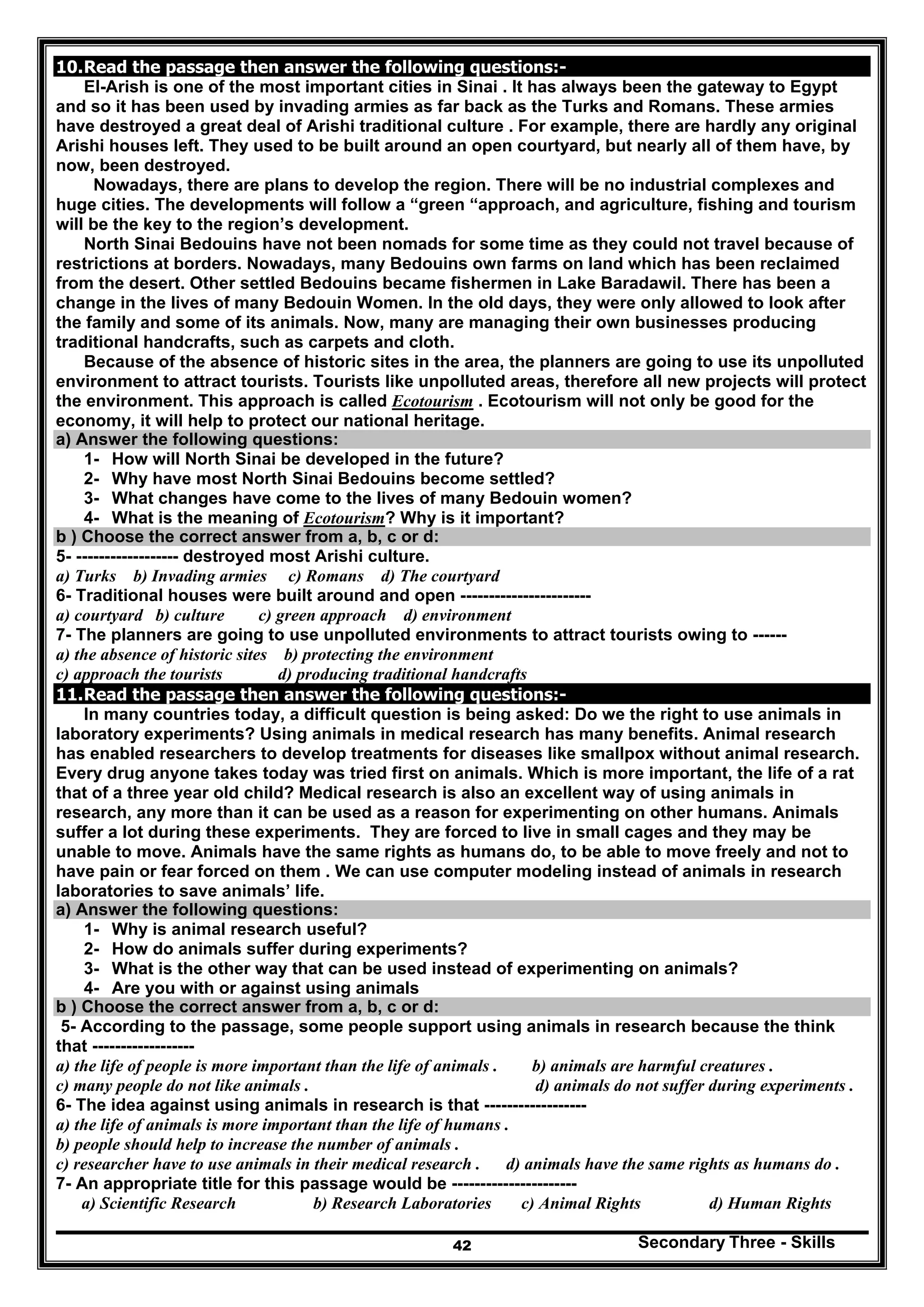 Secondary Three - Skills42
10.Read the passage then answer the following questions:-
El-Arish is one of the most important cities in Sinai . It has always been the gateway to Egypt
and so it has been used by invading armies as far back as the Turks and Romans. These armies
have destroyed a great deal of Arishi traditional culture . For example, there are hardly any original
Arishi houses left. They used to be built around an open courtyard, but nearly all of them have, by
now, been destroyed.
Nowadays, there are plans to develop the region. There will be no industrial complexes and
huge cities. The developments will follow a “green “approach, and agriculture, fishing and tourism
will be the key to the region’s development.
North Sinai Bedouins have not been nomads for some time as they could not travel because of
restrictions at borders. Nowadays, many Bedouins own farms on land which has been reclaimed
from the desert. Other settled Bedouins became fishermen in Lake Baradawil. There has been a
change in the lives of many Bedouin Women. In the old days, they were only allowed to look after
the family and some of its animals. Now, many are managing their own businesses producing
traditional handcrafts, such as carpets and cloth.
Because of the absence of historic sites in the area, the planners are going to use its unpolluted
environment to attract tourists. Tourists like unpolluted areas, therefore all new projects will protect
the environment. This approach is called Ecotourism . Ecotourism will not only be good for the
economy, it will help to protect our national heritage.
a) Answer the following questions:
1- How will North Sinai be developed in the future?
2- Why have most North Sinai Bedouins become settled?
3- What changes have come to the lives of many Bedouin women?
4- What is the meaning of Ecotourism? Why is it important?
b ) Choose the correct answer from a, b, c or d:
5- ------------------ destroyed most Arishi culture.
a) Turks b) Invading armies c) Romans d) The courtyard
6- Traditional houses were built around and open -----------------------
a) courtyard b) culture c) green approach d) environment
7- The planners are going to use unpolluted environments to attract tourists owing to ------
a) the absence of historic sites b) protecting the environment
c) approach the tourists d) producing traditional handcrafts
11.Read the passage then answer the following questions:-
In many countries today, a difficult question is being asked: Do we the right to use animals in
laboratory experiments? Using animals in medical research has many benefits. Animal research
has enabled researchers to develop treatments for diseases like smallpox without animal research.
Every drug anyone takes today was tried first on animals. Which is more important, the life of a rat
that of a three year old child? Medical research is also an excellent way of using animals in
research, any more than it can be used as a reason for experimenting on other humans. Animals
suffer a lot during these experiments. They are forced to live in small cages and they may be
unable to move. Animals have the same rights as humans do, to be able to move freely and not to
have pain or fear forced on them . We can use computer modeling instead of animals in research
laboratories to save animals’ life.
a) Answer the following questions:
1- Why is animal research useful?
2- How do animals suffer during experiments?
3- What is the other way that can be used instead of experimenting on animals?
4- Are you with or against using animals
b ) Choose the correct answer from a, b, c or d:
5- According to the passage, some people support using animals in research because the think
that ------------------
a) the life of people is more important than the life of animals . b) animals are harmful creatures .
c) many people do not like animals . d) animals do not suffer during experiments .
6- The idea against using animals in research is that ------------------
a) the life of animals is more important than the life of humans .
b) people should help to increase the number of animals .
c) researcher have to use animals in their medical research . d) animals have the same rights as humans do .
7- An appropriate title for this passage would be ----------------------
a) Scientific Research b) Research Laboratories c) Animal Rights d) Human Rights
 