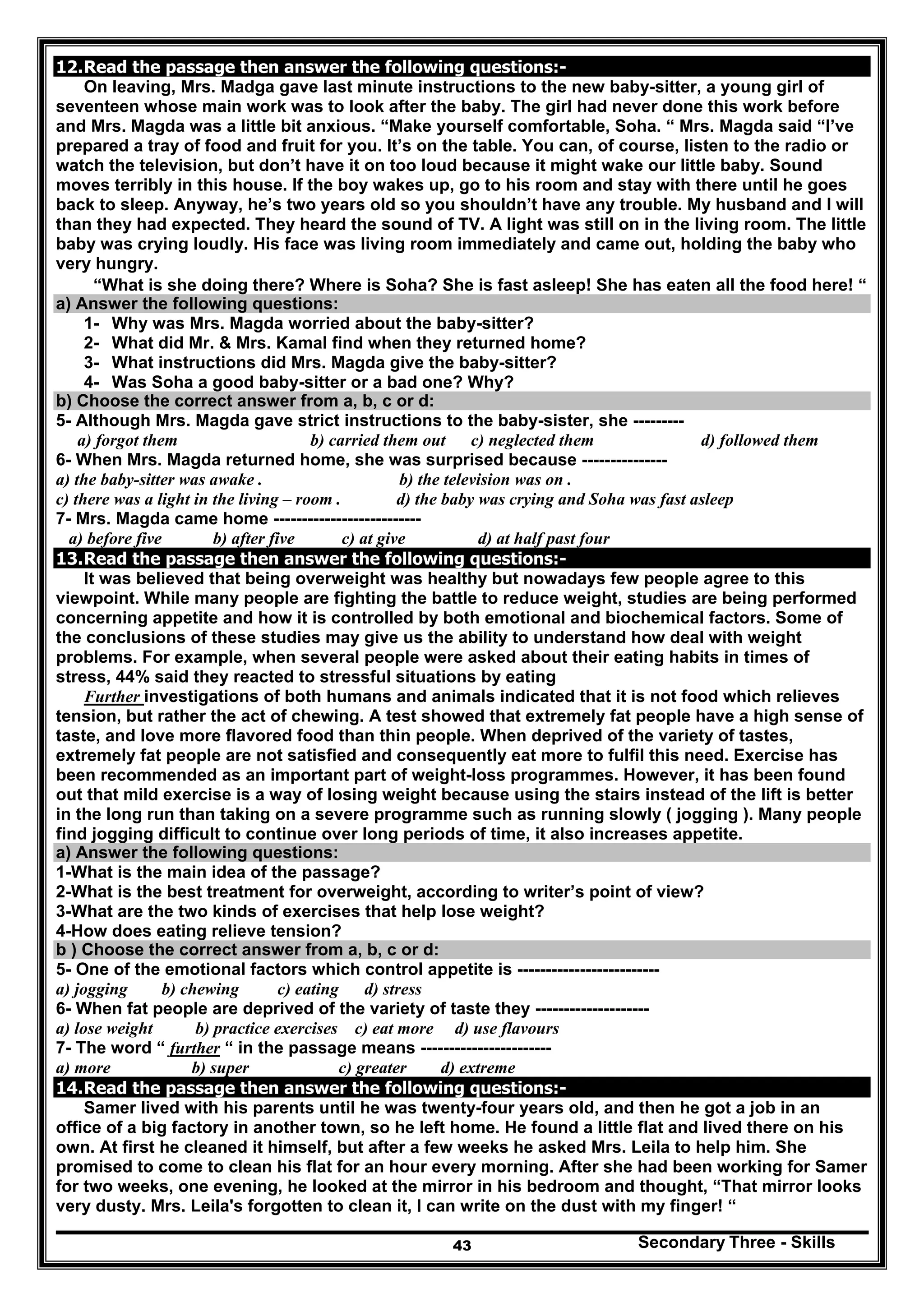 Secondary Three - Skills43
12.Read the passage then answer the following questions:-
On leaving, Mrs. Madga gave last minute instructions to the new baby-sitter, a young girl of
seventeen whose main work was to look after the baby. The girl had never done this work before
and Mrs. Magda was a little bit anxious. “Make yourself comfortable, Soha. “ Mrs. Magda said “I’ve
prepared a tray of food and fruit for you. It’s on the table. You can, of course, listen to the radio or
watch the television, but don’t have it on too loud because it might wake our little baby. Sound
moves terribly in this house. If the boy wakes up, go to his room and stay with there until he goes
back to sleep. Anyway, he’s two years old so you shouldn’t have any trouble. My husband and I will
than they had expected. They heard the sound of TV. A light was still on in the living room. The little
baby was crying loudly. His face was living room immediately and came out, holding the baby who
very hungry.
“What is she doing there? Where is Soha? She is fast asleep! She has eaten all the food here! “
a) Answer the following questions:
1- Why was Mrs. Magda worried about the baby-sitter?
2- What did Mr. & Mrs. Kamal find when they returned home?
3- What instructions did Mrs. Magda give the baby-sitter?
4- Was Soha a good baby-sitter or a bad one? Why?
b) Choose the correct answer from a, b, c or d:
5- Although Mrs. Magda gave strict instructions to the baby-sister, she ---------
a) forgot them b) carried them out c) neglected them d) followed them
6- When Mrs. Magda returned home, she was surprised because ---------------
a) the baby-sitter was awake . b) the television was on .
c) there was a light in the living – room . d) the baby was crying and Soha was fast asleep
7- Mrs. Magda came home --------------------------
a) before five b) after five c) at give d) at half past four
13.Read the passage then answer the following questions:-
It was believed that being overweight was healthy but nowadays few people agree to this
viewpoint. While many people are fighting the battle to reduce weight, studies are being performed
concerning appetite and how it is controlled by both emotional and biochemical factors. Some of
the conclusions of these studies may give us the ability to understand how deal with weight
problems. For example, when several people were asked about their eating habits in times of
stress, 44% said they reacted to stressful situations by eating
Further investigations of both humans and animals indicated that it is not food which relieves
tension, but rather the act of chewing. A test showed that extremely fat people have a high sense of
taste, and love more flavored food than thin people. When deprived of the variety of tastes,
extremely fat people are not satisfied and consequently eat more to fulfil this need. Exercise has
been recommended as an important part of weight-loss programmes. However, it has been found
out that mild exercise is a way of losing weight because using the stairs instead of the lift is better
in the long run than taking on a severe programme such as running slowly ( jogging ). Many people
find jogging difficult to continue over long periods of time, it also increases appetite.
a) Answer the following questions:
1-What is the main idea of the passage?
2-What is the best treatment for overweight, according to writer’s point of view?
3-What are the two kinds of exercises that help lose weight?
4-How does eating relieve tension?
b ) Choose the correct answer from a, b, c or d:
5- One of the emotional factors which control appetite is -------------------------
a) jogging b) chewing c) eating d) stress
6- When fat people are deprived of the variety of taste they --------------------
a) lose weight b) practice exercises c) eat more d) use flavours
7- The word “ further “ in the passage means -----------------------
a) more b) super c) greater d) extreme
14.Read the passage then answer the following questions:-
Samer lived with his parents until he was twenty-four years old, and then he got a job in an
office of a big factory in another town, so he left home. He found a little flat and lived there on his
own. At first he cleaned it himself, but after a few weeks he asked Mrs. Leila to help him. She
promised to come to clean his flat for an hour every morning. After she had been working for Samer
for two weeks, one evening, he looked at the mirror in his bedroom and thought, “That mirror looks
very dusty. Mrs. Leila's forgotten to clean it, I can write on the dust with my finger! “
 