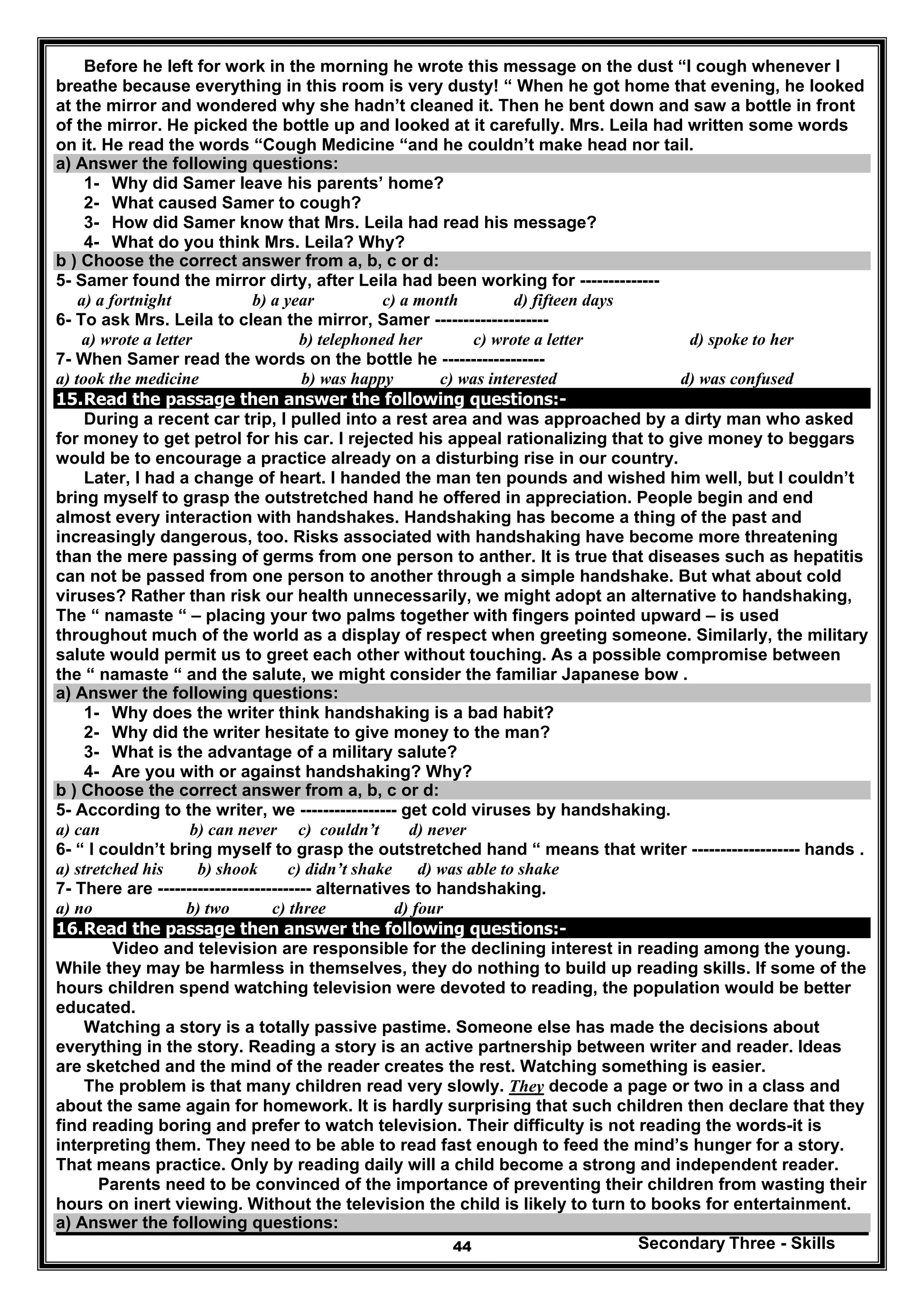 Secondary Three - Skills44
Before he left for work in the morning he wrote this message on the dust “I cough whenever I
breathe because everything in this room is very dusty! “ When he got home that evening, he looked
at the mirror and wondered why she hadn’t cleaned it. Then he bent down and saw a bottle in front
of the mirror. He picked the bottle up and looked at it carefully. Mrs. Leila had written some words
on it. He read the words “Cough Medicine “and he couldn’t make head nor tail.
a) Answer the following questions:
1- Why did Samer leave his parents’ home?
2- What caused Samer to cough?
3- How did Samer know that Mrs. Leila had read his message?
4- What do you think Mrs. Leila? Why?
b ) Choose the correct answer from a, b, c or d:
5- Samer found the mirror dirty, after Leila had been working for --------------
a) a fortnight b) a year c) a month d) fifteen days
6- To ask Mrs. Leila to clean the mirror, Samer --------------------
a) wrote a letter b) telephoned her c) wrote a letter d) spoke to her
7- When Samer read the words on the bottle he ------------------
a) took the medicine b) was happy c) was interested d) was confused
15.Read the passage then answer the following questions:-
During a recent car trip, I pulled into a rest area and was approached by a dirty man who asked
for money to get petrol for his car. I rejected his appeal rationalizing that to give money to beggars
would be to encourage a practice already on a disturbing rise in our country.
Later, I had a change of heart. I handed the man ten pounds and wished him well, but I couldn’t
bring myself to grasp the outstretched hand he offered in appreciation. People begin and end
almost every interaction with handshakes. Handshaking has become a thing of the past and
increasingly dangerous, too. Risks associated with handshaking have become more threatening
than the mere passing of germs from one person to anther. It is true that diseases such as hepatitis
can not be passed from one person to another through a simple handshake. But what about cold
viruses? Rather than risk our health unnecessarily, we might adopt an alternative to handshaking,
The “ namaste “ – placing your two palms together with fingers pointed upward – is used
throughout much of the world as a display of respect when greeting someone. Similarly, the military
salute would permit us to greet each other without touching. As a possible compromise between
the “ namaste “ and the salute, we might consider the familiar Japanese bow .
a) Answer the following questions:
1- Why does the writer think handshaking is a bad habit?
2- Why did the writer hesitate to give money to the man?
3- What is the advantage of a military salute?
4- Are you with or against handshaking? Why?
b ) Choose the correct answer from a, b, c or d:
5- According to the writer, we ----------------- get cold viruses by handshaking.
a) can b) can never c) couldn’t d) never
6- “ I couldn’t bring myself to grasp the outstretched hand “ means that writer ------------------- hands .
a) stretched his b) shook c) didn’t shake d) was able to shake
7- There are --------------------------- alternatives to handshaking.
a) no b) two c) three d) four
16.Read the passage then answer the following questions:-
Video and television are responsible for the declining interest in reading among the young.
While they may be harmless in themselves, they do nothing to build up reading skills. If some of the
hours children spend watching television were devoted to reading, the population would be better
educated.
Watching a story is a totally passive pastime. Someone else has made the decisions about
everything in the story. Reading a story is an active partnership between writer and reader. Ideas
are sketched and the mind of the reader creates the rest. Watching something is easier.
The problem is that many children read very slowly. They decode a page or two in a class and
about the same again for homework. It is hardly surprising that such children then declare that they
find reading boring and prefer to watch television. Their difficulty is not reading the words-it is
interpreting them. They need to be able to read fast enough to feed the mind’s hunger for a story.
That means practice. Only by reading daily will a child become a strong and independent reader.
Parents need to be convinced of the importance of preventing their children from wasting their
hours on inert viewing. Without the television the child is likely to turn to books for entertainment.
a) Answer the following questions:
 